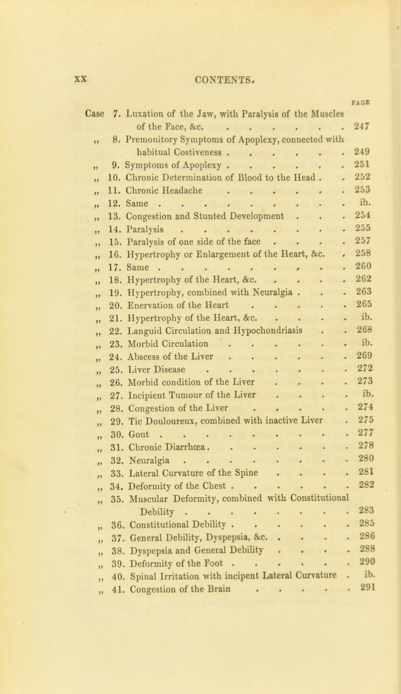 Case 7. Luxation of the Jaw, with Paralysis of the Muscles of the Face, &c 247 8. Premonitory Symptoms of Apoplexy, connected with hahitual Costiveness ...... 249 „ 9. Symptoms of Apoplexy 251 „ 10. Chronic Determination of Blood to the Head . . 252 „ 11. Chronic Headache 253 „ 12. Same ib. „ 13. Congestion and Stunted Development . . . 254 „ 14. Paralysis 255 „ 15. Paralysis of one side of the face .... 257 „ 16. Hypertrophy or Enlargement of the Heart, &c. . 258 „ 17. Same , . , 260 „ 18. Hypertrophy of the Heart, &c 262 „ 19. Hypertrophy, combined with Neuralgia . . . 263 „ 20. Enervation of the Heart 265 „ 21. Hypertrophy of the Heart, &c ib. „ 22. Languid Circulation and Hypochondriasis . . 268 „ 23. Morbid Circulation ib. „ 24. Abscess of the Liver 269 „ 25. Liver Disease 272 „ 26, Morbid condition of the Liver .... 273 „ 27. Incipient Tumour of the Liver . , . . ib. „ 28. Congestion of the Liver 274 „ 29. Tic Douloureux, combined with inactive Liver . 275 „ 30. Gout 277 „ 31. Chronic Diarrhcea 278 „ 32. Neuralgia 280 „ 33. Lateral Curvature of the Spine .... 281 „ 34. Deformity of the Chest 282 „ 35. Muscular Deformity, combined with Constitutional Debility 283 „ 36. Constitutional Debihty 285 „ 37. General Debility, Dyspepsia, &c 286 „ 38. Dyspepsia and General Debihty .... 288 „ 39. Deformity of the Foot 290 „ 40. Spinal Irritation with incipent Lateral Curvature . ib. „ 41. Congestion of the Brain 291