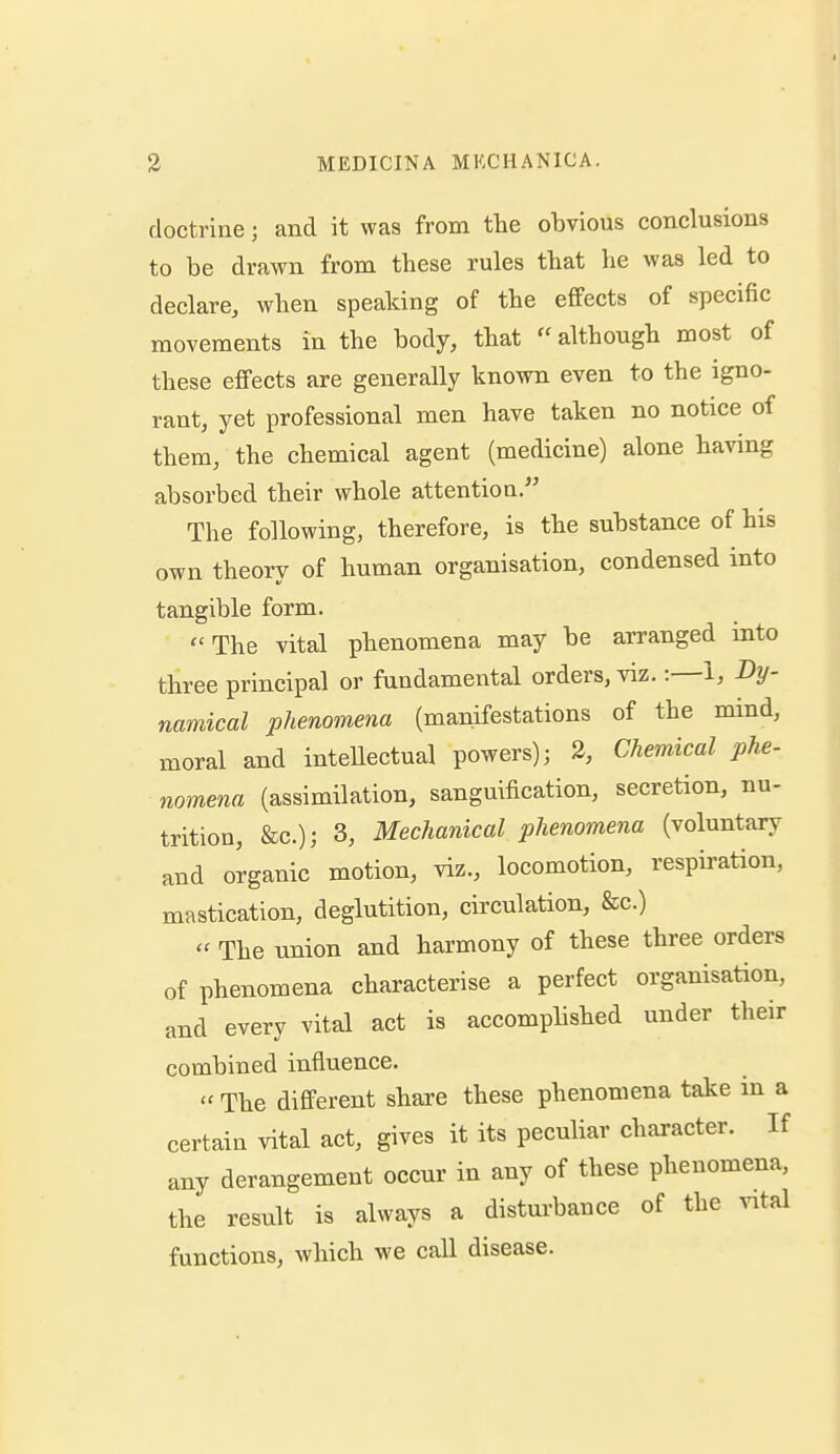 doctrine; and it was from the obvious conclusions to be drawn from these rules that he was led to declare, when speaking of the effects of specific movements in the body, that ''although most of these effects are generally known even to the igno- rant, yet professional men have taken no notice of them, the chemical agent (medicine) alone having absorbed their whole attention. The following, therefore, is the substance of his own theory of human organisation, condensed into tangible form. The vital phenomena may be arranged into three principal or fundamental orders, viz.:—1, Dy- namical phenomena (manifestations of the mmd, moral and intellectual powers); 2, Chemical phe- nomena (assimilation, sanguification, secretion, nu- trition, &c.)j 3, Mechanical phenomena (voluntary and organic motion, viz., locomotion, respiration, mastication, deglutition, circulation, &c.)  The union and harmony of these three orders of phenomena characterise a perfect organisation, and every vital act is accomplished under their combined influence. '' The different shai-e these phenomena take m a certain vital act, gives it its peculiar character. If any derangement occur in any of these phenomena, the result is always a disturbance of the vital functions, which we call disease.