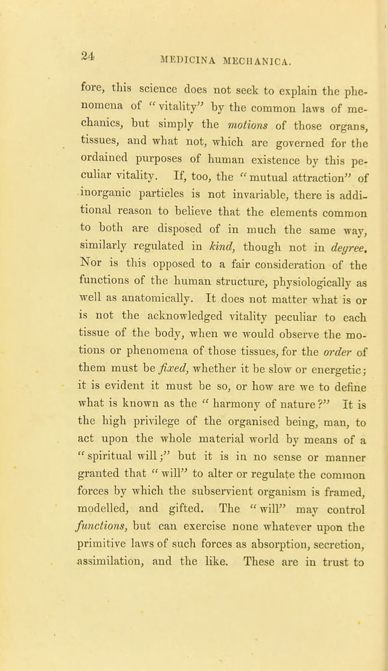 fore, tins science does not seek to explain the phe- nomena of  vitality by the common laws of me- chanics, but simply the motions of those organs, tissues, and what not, which are governed for the ordained purposes of human existence by this pe- culiar vitality. If, too, the  mutual attraction of inorganic particles is not invariable, there is addi- tional reason to believe that the elements common to both are disposed of in much the same way, similarly regulated in kind, though not in dei/ree. Nor is this opposed to a fair consideration of the functions of the human structure, physiologically as well as anatomically. It does not matter what is or is not the acknowledged vitality peculiar to each tissue of the body, when we -would observe the mo- tions or phenomena of those tissues, for the order of them must he fixed, whether it be slow or energetic; it is evident it must be so, or how are we to define what is known as the  harmony of nature ? It is the high privilege of the organised being, man, to act upon the whole material world by means of a spiritual will; but it is in no sense or manner granted that  will to alter or regulate the common forces by which the subservient organism is framed, modelled, and gifted. The  will may control functions, but can exercise none whatever upon the primitive laws of such forces as absorption, secretion, assimilation, and the like. These are in trust to