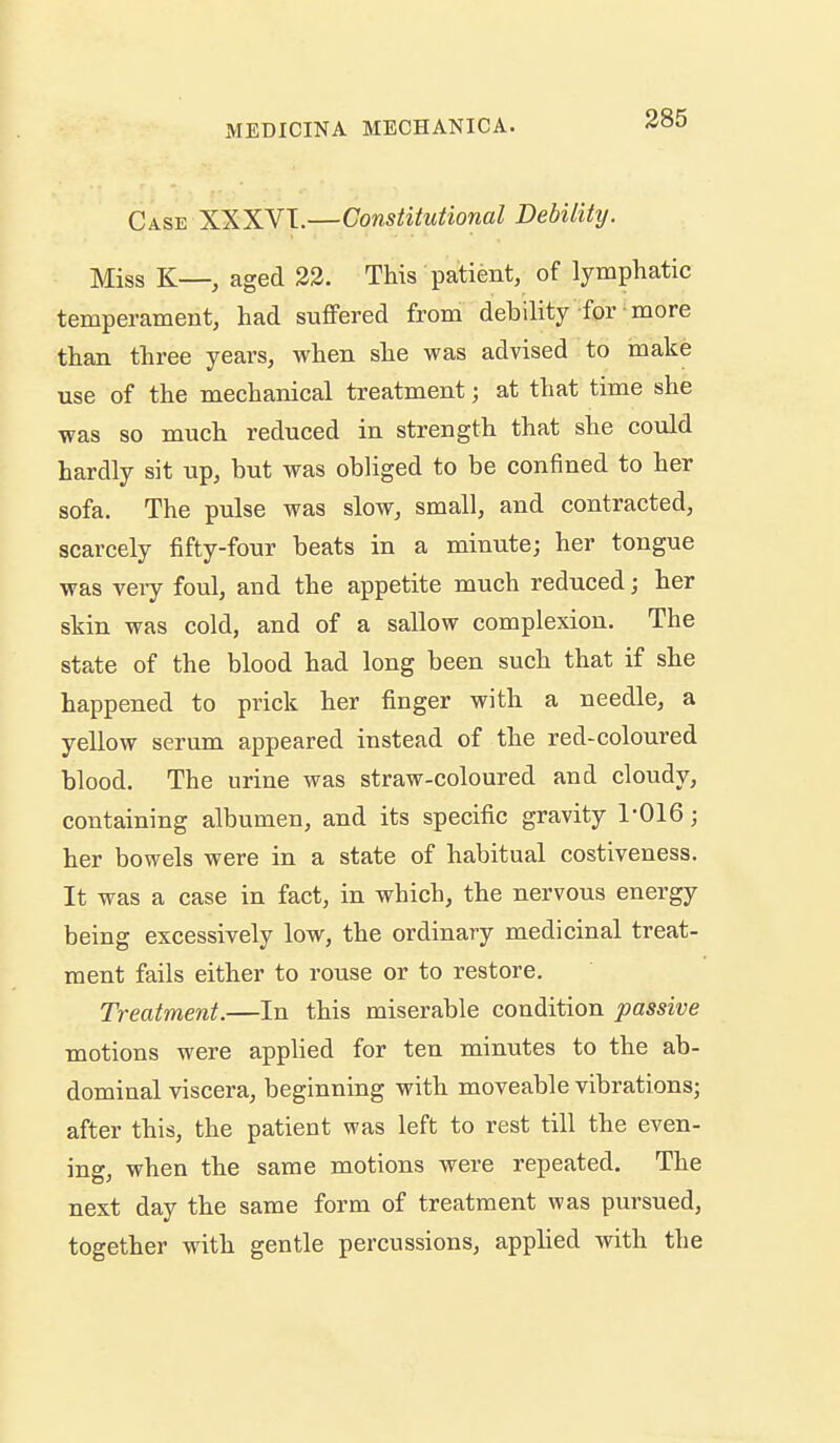 Case XXXVI.—Constitutional Debility. Miss K—, aged 33. This patient, of lymphatic temperament, had suffered from debility for more than three years, when she was advised to make use of the mechanical treatment; at that time she was so much reduced in strength that she could hardly sit up, but was obliged to be confined to her sofa. The pulse was slow, small, and contracted, scarcely fifty-four beats in a minute; her tongue was veiy foul, and the appetite much reduced; her skin was cold, and of a sallow complexion. The state of the blood had long been such that if she happened to prick her finger with a needle, a yellow serum appeared instead of the red-coloured blood. The urine was straw-coloured and cloudy, containing albumen, and its specific gravity 1-016; her bowels were in a state of habitual costiveness. It was a case in fact, in which, the nervous energy being excessively low, the ordinary medicinal treat- ment fails either to rouse or to restore. Treatment.—In this miserable condition passive motions were applied for ten minutes to the ab- dominal viscera, beginning with moveable vibrations; after this, the patient was left to rest till the even- ing, when the same motions were repeated. The next day the same form of treatment was pursued, together with gentle percussions, applied with the