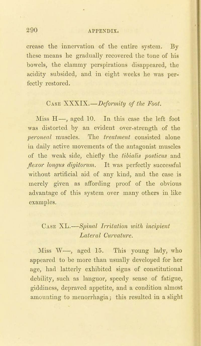 crease the innervation of the entire system. By these means he gradually recovered the tone of his bowels, the clammy perspirations disappeared, the acidity subsided, and in eight weeks he was per- fectly restored. Case XXXIX.—De/bmz7?/ of the Foot. Miss H—, aged 10. In this case the left foot was distorted by an evident over-strength of the peroneal muscles. The treatment consisted alone in daily active movements of the antagonist muscles of the weak side, chiefly the tibialis posticus and flexor longus digitorum. It was perfectly successful without artificial aid of any kind, and the case is merely given as afi'ording proof of the obvious advantage of this system over many others in like examples. Case XL.—Spinal Irritation with incipient Lateral Curvature. Miss W—, aged 15. This young lady, who appeared to be more than usually developed for her age, had latterly exhibited signs of constitutional debility, such as languor, speedy sense of fatigue, giddiness, depraved appetite, and a condition almost amounting to menorrhagia; this resulted in a slight