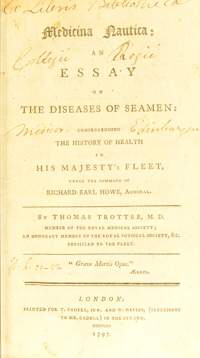 C V jfCcljtcma // 7 :<7 A N 0/ ■CCA*' ■ :/«■?/<< E S S A- Y O N THE DISEASES OF SEAMEN; P'^ha,*of'iy ■ THE HISTORY OF HEALTH n;. / COMPREHENDING C ft 'i 11 -'k V. I N HIS MAJESTY’S FLEET, U N PER THE COMMAND OF RICHARD EARL HOWE, Admiral. By THOMAS TROTTER, M. D. MEMBER OF THE ROYAL MEDICAL SOCIETY; AN HONORARY MEMBER OF THE ROY AL PHYSICAL SOCIETY, &C. PHYSICIAN TO THE FLEET. S* * i a “ Grave Martis Opus.” / / fi • J *— /Enepd. LONDON: PRINTED FOR T. CADELL, JU N. AND W. DAVIES, (SUCCESSORS TO MR. CADELL) IN THE STRAND, * 7 9 7* p