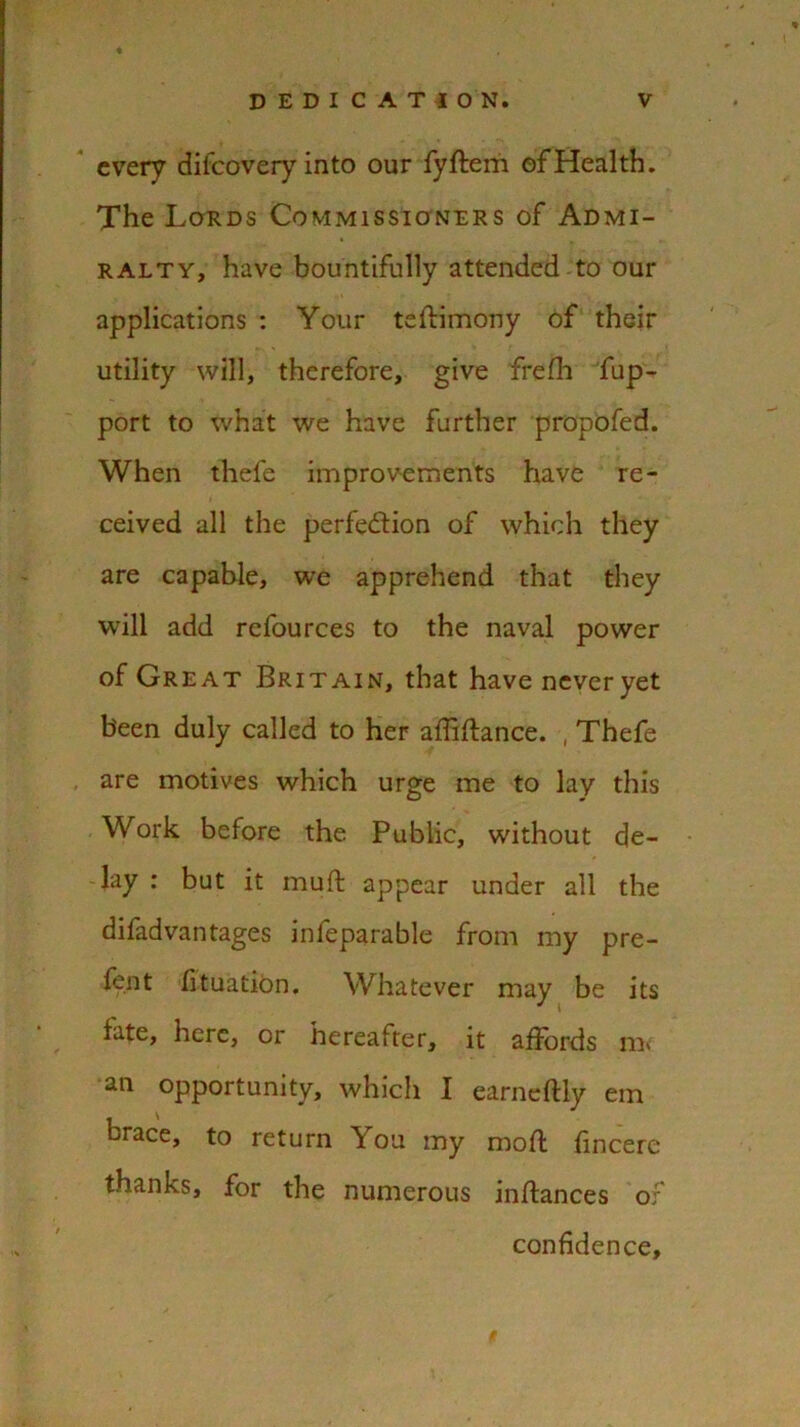 every difeovery into our fyftem of Health. The Lords Commissioners of Admi- ralty, have bountifully attended to our applications : Your teilimony of their utility will, therefore, give frelh fup- port to what we have further propofed. When thele improvements have re- ceived all the perfection of which they are capable, we apprehend that they will add refources to the naval power of Great Britain, that have never yet been duly called to her affiltance. , Thefe are motives which urge me to lay this Work before the Public, without de- lay : but it muft appear under all the difadvantages infeparable from my pre- lent fituation. Whatever may be its fate, here, or hereafter, it affords ra> an opportunity, which I earneftly em brace, to return You my moll lincere thanks, for the numerous inllances of confidence.