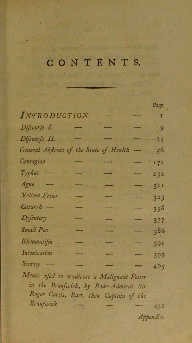 Introduction — — Difcourfe I. — — — Difcourfe II. — — — General Abjlrabl of the State of Health — Contagion Typhus — Ague — Yellow Fever Catarrh — Dyfentery Small Pox Rheumatifm Intoxication Scurvy Means ufed to eradicate a Malignant Fever in the Brunfwick, by Rear-Admiral Sir Roger Curtis, Bart, then Captain of the Brunfwick — Page i 9 35 56 171 252 311 323 35s 377 386 39l 399 4 °5 431 Appendix.