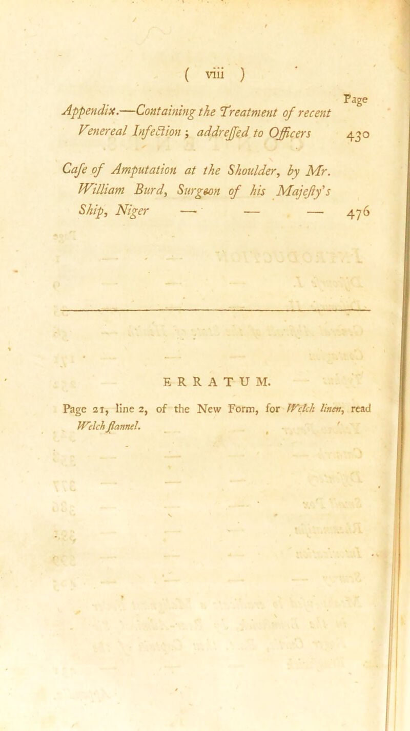 Appendix.—Containing the Treatment of recent Venereal Infection j addreffed to Officers 430 Cafe of Amputation at the Shoulder, by Mr. William Burd, Surgeon of his Majefy's Ship, Niger — — — 476 ERRATUM. Page 21, line 2, of the New Form, for Welch linen, read Welch flannel. . V-