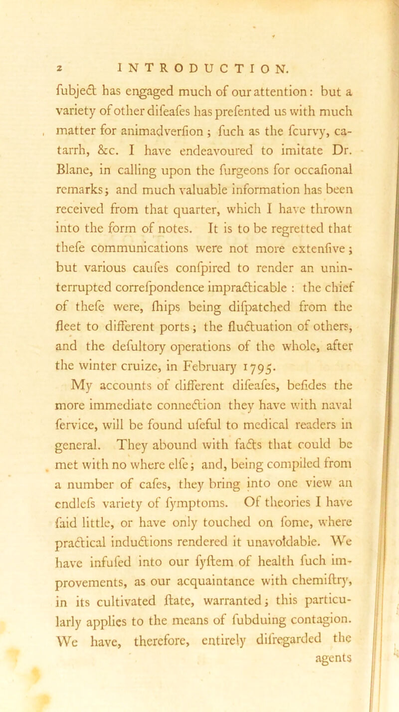 fubjeCt has engaged much of our attention: but a variety of other difeafes has prefented us with much matter for animadverfion ; fuch as the fcurvy, ca- tarrh, &c. I have endeavoured to imitate Dr. Blane, in calling upon the furgeons for occafional remarks} and much valuable information has been received from that quarter, which I have thrown into the form of notes. It is to be regretted that thefe communications were not more cxtenfive; but various caufes confpired to render an unin- terrupted correlpondence impracticable : the chief of thefe were, fhips being difpatched from the fleet to different ports; the fluctuation of others, and the defultory operations of the whole, after the winter cruize, in February 1795. My accounts of different difeafes, beffdes the more immediate connection they have with naval fervice, will be found ufeful to medical readers in general. They abound with faCts that could be met with no where elfe; and, being compiled from a number of cafes, they bring into one view an cndlcfs variety of fymptoms. Of theories I have faid little, or have only touched on fome, where practical inductions rendered it unavoidable. We have infufed into our fyftem of health fuch im- provements, as our acquaintance with chemiftry, in its cultivated ftate, warranted} this particu- larly applies to the means of fubduing contagion. We have, therefore, entirely dilregarded the agents