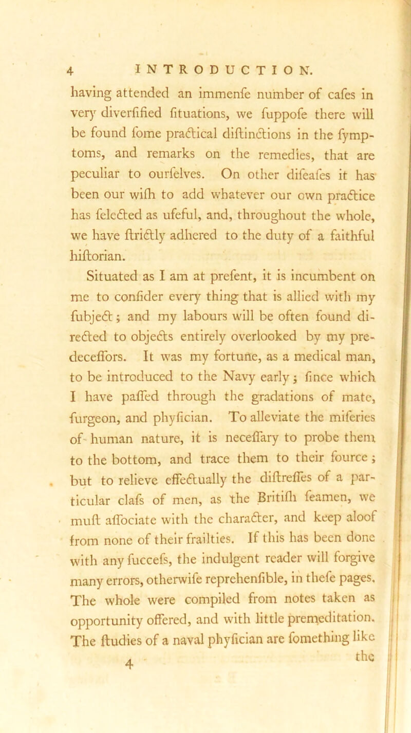 I having attended an immenfe number of cafes in very diverfified fituations, we fuppofe there will be found fome practical diftinctions in the fymp- toms, and remarks on the remedies, that are peculiar to ourfelves. On other difeafes it has been our wifh to add whatever our own practice has feleCted as ufeful, and, throughout the whole, we have ftriCtly adhered to the duty of a faithful hiftorian. Situated as I am at prefent, it is incumbent on me to conlider every thing that is allied with my fubjeCt; and my labours will be often found di- rected to objedts entirely overlooked by my pre- deceffors. It was my fortune, as a medical man, to be introduced to the Navy early; fince which I have paffed through the gradations of mate, furgeon, and phyfician. To alleviate the mileries of- human nature, it is neceffary to probe them to the bottom, and trace them to their fource; . but to relieve effectually the diftreffes of a par- ticular clafs of men, as the Britifh feamen, we muff affociate with the character, and keep aloof from none of their frailties. If this has been done with any fuccefs, the indulgent reader will forgive many errors, otherwife reprehenfible, in thefe pages. The whole were compiled from notes taken as opportunity offered, and with little premeditation. The ftudies of a naval phyfician are fomething like !j; the : 4