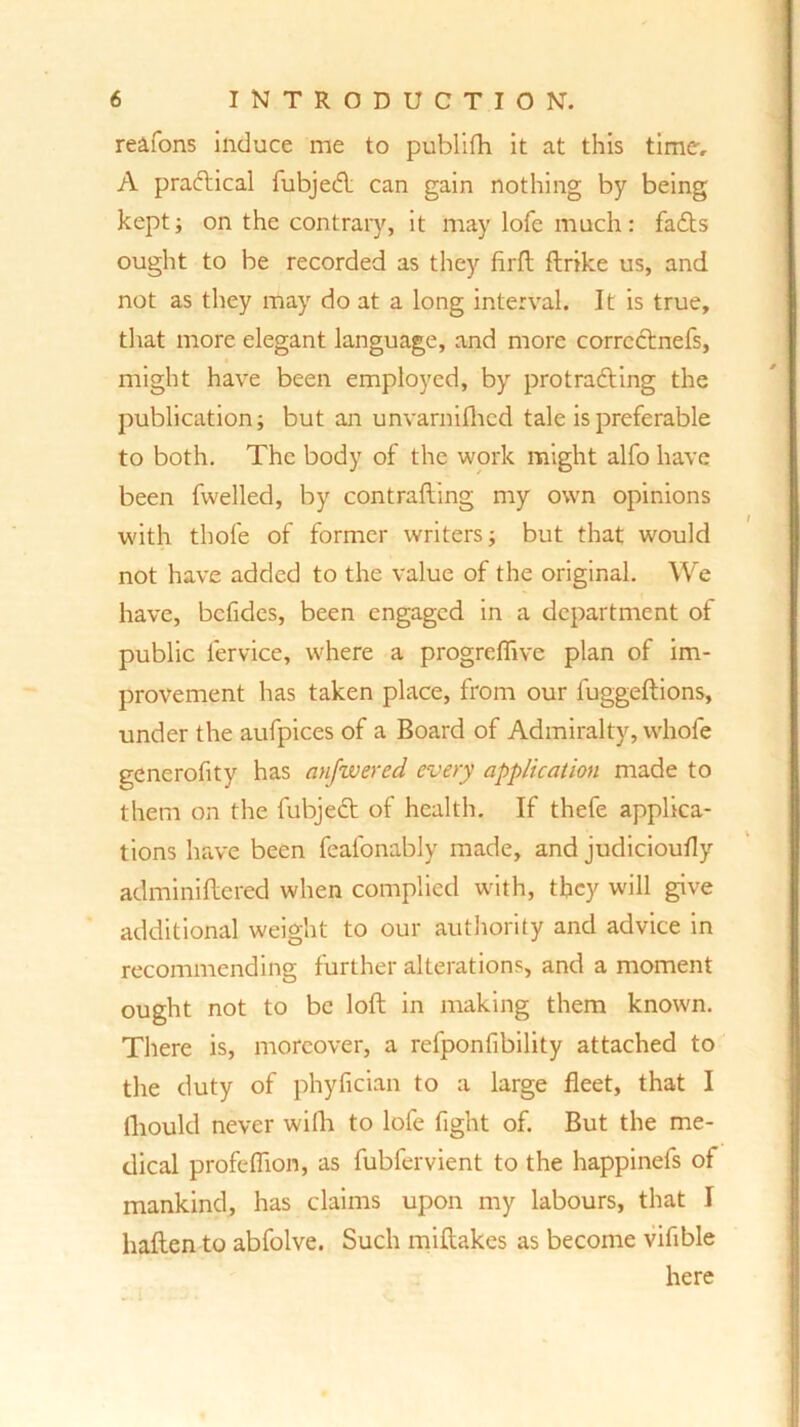 reafons induce me to publifh it at this time, A practical fubjed can gain nothing by being kept; on the contrary, it may lofe much: fads ought to be recorded as they firft ftrike us, and not as they may do at a long interval. It is true, that more elegant language, and more corrcdnefs, might have been employed, by protrading the publication; but an unvarnifhcd tale is preferable to both. The body of the work might alfo have been fwelled, by contrafting my own opinions with thofe of former writers; but that would not have added to the value of the original. We have, bcfidcs, been engaged in a department of public fervice, where a progreflive plan of im- provement has taken place, from our fuggeftions, under the aufpices of a Board of Admiralty, whofe generofity has anfzvered every application made to them on the fubjed of health. If thefe applica- tions have been feafonably made, and judicioufly adminiftered when complied with, they will give additional weight to our authority and advice in recommending further alterations, and a moment ought not to be loft in making them known. There is, moreover, a refponfibility attached to the duty of phyfician to a large fleet, that I fhould never wifli to lofe fight of. But the me- dical profeffion, as fubfervient to the happinefs of mankind, has claims upon my labours, that I haflen to abfolve. Such miftakes as become vifible here