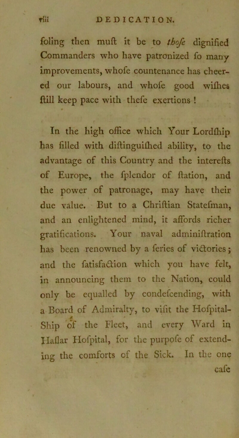 foling then muft it be to thofe dignified Commanders who have patronized fo many improvements, whofe countenance has cheer- ed our labours, and whofe good wilhes ftill keep pace with thefe exertions ! In the high office which Your Lordfliip has filled with diftinguilhed ability, to the advantage of this Country and the interefts of Europe, the fplcndor of ftation, and the power of patronage, may have their due value. But to a Chriftian Statefman, and an enlightened mind, it affords richer gratifications. Your naval adminiflration has been renowned by a feries of vidfories; and the fatisfadfion which you have felt, in announcing them to the Nation, could only be equalled by condefeending, with a Board of Admiralty, to vhit the Hofpital- Ship o'f the Fleet, and every Ward in liallar Flofpital, for the purpofe of extend- ing the comforts of the Sick. In the one cafe