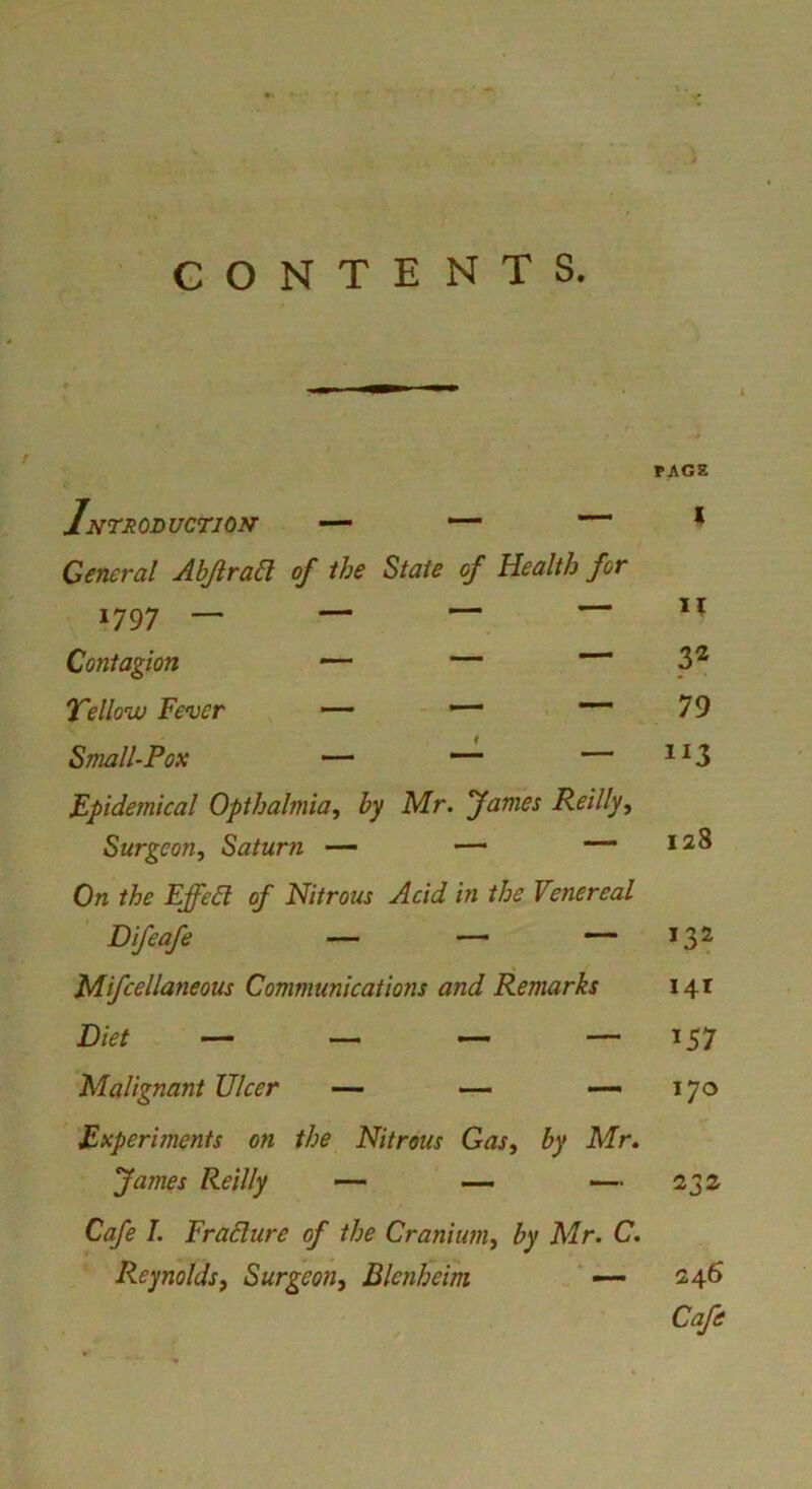 CONTENTS. FAGS INTRODUCTION' — — * General Ahjiraa of the State of Health for 1797 _ — — — M Contagion — — 3^ 7'elloiv Fever — - — 79 Small-Fox — •“ — ^^3 Epidemical Opthalmia^ by Mr. fames Reilly, Surgeon, Saturn — — -—128 On the Effect of Nitrous Acid in the Venereal Difeafe — — — 132 t Mifcellaneous Communications and Remarks 141 Diet — — — — 157 Malignant Ulcer — — — 170 ' Experiments on the Nitrous Gas, by Mr, fames Reilly — — -—232 Cafe I. FraSlure of the Cranium, by Mr. C. Reynolds, Surgeon, Blenheim ‘ • 246 Cafe