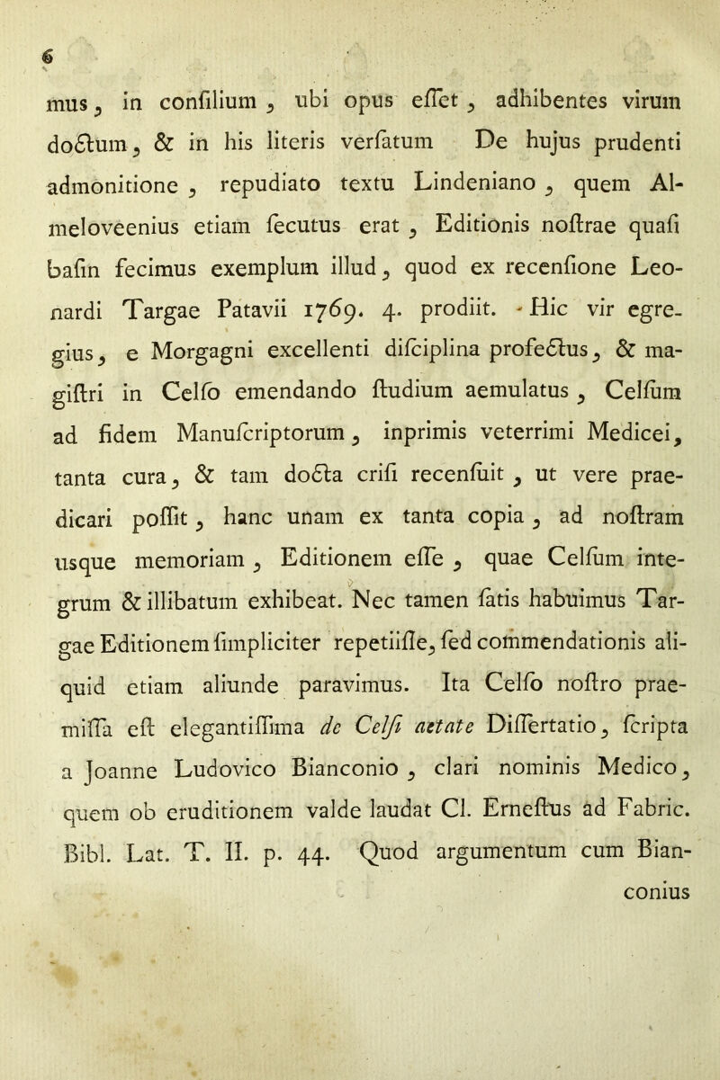 mus y in confilium «, ubi opus effet ^ adhibentes virum do£tum5 & in his literis verfatum De hujus prudenti admonitione 5 repudiato textu Lindeniano ^ quem Al- meloveenius etiam fecutus erat ^ Editionis noftrae quafi bafin fecimus exemplum illud, quod ex recenfione Leo- nardi Targae Patavii 1769. 4. prodiit. - Hic vir egre. giusj e Morgagni excellenti difciplina profedlus^ & ma- giftri in Celfo emendando ftudium aemulatus Cehum ad fidem Manufcriptorum 3 inprimis veterrimi Medicei, tanta cura 5 & tam dodla crifi recenfiiit , ut vere prae- dicari poffit ^ hanc unam ex tanta copia 5 ad noftram usque memoriam 5 Editionem efie 5 quae Cellum inte- grum & illibatum exhibeat. Nec tamen latis habuimus Tar- gae Editionem {impliciter repetiifle^ fed commendationis ali- quid etiam aliunde paravimus. Ita Celfo nofiro prae- mifla eft elegantifiima de Celfi aetate Difiertatio ,, feripta a Joanne Ludovico Bianconio clari nominis Medico ^ quem ob eruditionem valde laudat Cl. Erneflus ad Fabric. Bibi. Lat. T. II. p. 44. Quod argumentum cum Bian- conius