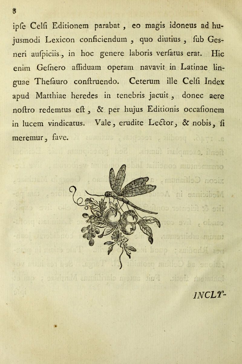 ipfe Celfi Editionem parabat , eo magis idoneus ad hu- jusmodi Lexicon conficiendum 5 quo diutius 5 fub Ges- neri aufpiciis 3 in hoc genere laboris verfatus erat. Hic enim Gefhero aftiduam operam navavit in Latinae lin- guae Thefauro conftruendo. Ceterum ille Celfi Index apud Matthiae heredes in tenebris jacuit ^ donec aere noftro redemtus e ft ^ & per hujus Editionis occafionem in lucem vindicatus. Vale5 erudite Ledlor^ & nobis 9 fi meremur 3 fave. 1NCLT-