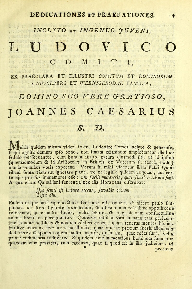 1NCLTTO et INGENUO JUVENI, LUDOVIC O COMITI, EX PRAECLARA ET ILLUSTRI COMITUM ET DOMINORUM i STOELBERG ET IVE R NIG E RODAE FAMILIA, DOMINO SUO MERE GRATIOSO, JOANNES CAESARIUS Mulds quidem mirum videri folet, Ludovice Comes inclyte & generofe, fi qui agnito demum ipfo bono, non flatim etiamnum amplexantur illud ac fedulo perfequantur, cum bonum fuapte natura ejusmodi iit, ut id ipfum (quemadmodum & id Ariftoteles in Ethicis ex Veterum fententia tradit) omnia omnibus votis expetant. Verum hi mihi videntur illam Fabii Quin- tiliani fententiam aut ignorare plane, vel ne legifTe quidem unquam , aut cer- te ejus prorfus immemores e fle : non facile mutaveris, quae feraci inculcata funt. A qua etiam Quintiliani fenteatia nec illa Horatiana diferepat: Quo femel efl imbuta recens, fervabit odorem Te fla diu. Eadem utique utriusque auXoris fententia eft, tametfi ab altero paulo fim- plicius , ab altero figurate pronunciata, & ad ea omnia reXiffime appofiteque referenda, quae multo ftudio, multo labore, & longa demum confuetudine animis hominum percipiuntur. Quocirca nihil in vita humana tam periculo- fum tamque pedilens & noxium cenferi debet, quam teneras mentes his im- bui five morum, five literarum ftudiis, quae operae pretium fuerit aliquando- dedifeere, & quidem opera multo majore, quam ea, quae reXa funt, vel a primis rudimentis addifeere. Si quidem hinc in mentibus hominum fuboritur quaedam cum pravitas, tum caecitas, quae fi quod efi: in illis judicium , id * protinus