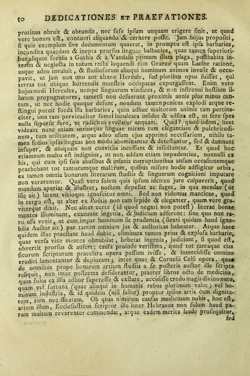 protinus obruit & obtundit, nec fefe ipfum unquam erigere finit, ut quod vere bonum eft, contueri aliquando & cernere poffit. jam hujus propofiti, fi quis exemplum five documentum quaerat, in promptu eft ipfa barbaries, incondita quaedam & inepta prorfus linguae balbuties, quae tamen fuperiori- bus aliquot feculis a Gothis & a Vandalis primum illata plaga, pofthabita in- terim & negledla in totum redla loquendi tam Graece quam Latine ratione, usque adeo invaluit, & ftudioforum alioqui hominum animos invafit & occu- pavit, ut jam non uno aut altero Hercule, fed pluribus opus fuiflet , qui terras tot ubique horrendis monftris occupatas expurgaffent. Enim vero hujusmodi Hercules, nempe linguarum vindices, & non inftrenui hoftium il- larum propugnatores, tametfi nou defuerunt proximis annis plus minus cen- tum, ut nec hodie quoque defunt, nondum tamen penitus explodi atque re- ftingui potuit foeda illa barbaries, quin adhuc multorum animis tam pertina- citer, imo tam pervicaciter femel inculcata infidet & adfixa eft, ut fere fpe^ nulla fuperfit fore, ut radicitus evellatur unquam. Quid? quod iidem, licet videant nunc etiam utriusque linguae miram tum elegantiam & pulchritudi- nem, tum utilitatem, atque adeo ufum ejus apprime neceflarium, nihilo ta- men fecius ipfas linguas non modo abominantur & deteftantur, fed & damnant infuper, & nusquam non convitiis inceffunt & infedlantur. Et quod hoc etiamnum multo eft indignius, ut non7addam etiam impudentius, nonnulli ex his, qui cum ipfi fuis abufibus & infanis corruptionibus anfam occafionemquc praebebant tot tantorumque malorum, quibus mifere hodie adfligitur orbis, ea tamen omnia bonarum literarum ftudiis & linguarum cognitioni imputare non vererentur. Quafi vero folem quis ipfum idcirco jure culpaverit, quod mundum aperiat & illuftret, nodtem depellat ac fuget, in qua mendae (ut ille ait) latent vitioque ignofcitur omni. Sed non videmus manticae, quod kTtergo eft, ut alter ex Poetis non tam lepide & eleganter, quam vere gra- viterque dixit. Nec aliter certe (id quod negari non poteft) literae bonae mentes illuminant, exacuunt ingenia, & judicium adferunt: fine quo non ra- ro ufu venit £ ut cum impar hominum fit prudentia (ficuti quidam haud igno- bilis Audior ait) par tamen omnium jus & audloritas habeatur. Atque haec quidem illae praeftant haud dubie, eliminata tamen prius & explofa barbarie,, quae verfa vice mentes obnubilat, hebetat ingenia, judicium, fi quod eft, obvertit prorfus & aufert: caufa proinde veriffima, quod tot tantaque clas ficorum fcriptorum praeclara opera pefTum ivifte , & intercidiffe omnino eruditi lamentantur & deplorant ; inter quae & Cornelii Celfi opera, qua* de omnibus prope bonarum artium ftudiis a fe pofteris audior ille fcripta reliquit, non inter poftrema defiderantur, praeter libros odio de medicina, quos foios exiliis adhuc iuperefie & exftare, accidifle credo magis divino nutu, quam vel fortuna (quae alioqui in humanis rebus plurimum valet) vel ho- minum induftria, & id quidem (nifi fallor) propter ipfius artis cum dignita- tem tum nec.ffitatem. Ob quas nimirum caufas medicinam nobis, hoc eft, artem illam, Eccleliafticus fcriptor ille inter Hebraeos non folum haud, pa- rum multuip reverenter commendat, atque eadem merita laude profequitur.