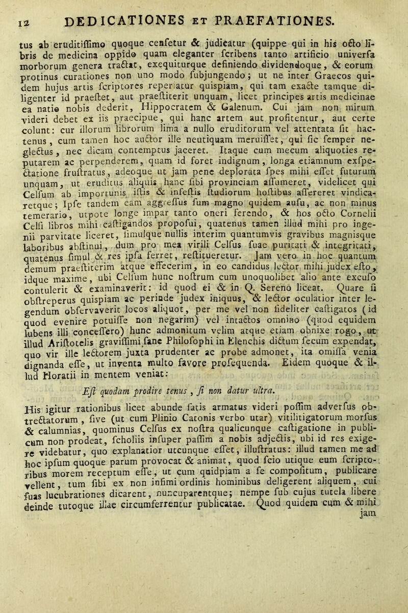 tus ab eruditiffimo quoque cenfetur & judicatur (quippe qui in his odio li- bris de medicina oppido quam eleganter fcribens tanto artificio univerfa morborum genera traftat, exequiturque definiendo dividendoque, & eorum protinus curationes non uno modo fubjungendo; ut ne inter Graecos qui- dem hujus artis fcriptores reperiatur quispiam, qui tam exacte tamque di- ligenter id praeftet, aut praeftiterit unquam, licet principes artis medicinae ea nati© nobis dederit, Hippocratem & Galenum. Cui jam non mirum videri debet ex iis praecipue, qui hanc artem aut profitentur , aut certe colunt: cur illorum librorum lima a nullo eruditorum vel attentata fit hac- tenus , cum tamen hoc audior ille neutiquam meruifiet, qui fic femper ne- gle&us, nec dicam contemptus jaceret. Itaque cum mecum aliquoties re- putarem ac perpenderem, quam id foret indignum, longa etiamnum exfpe- clatione fruftratus, adeoque ut jam pene deplorata fpes mihi efiet futurum unquam, ut eruditus aliquis hanc fibi provinciam affumeret, videlicet qui Celfum ab importunis illis & infeflis ftudiorum hoflibus affereret vindica- retque; Ipfe tandem eam aggtelfus fum magno quidem aufu, ac non minus temerario, utpote longe impar tanto oneri ferendo, & hos odio Cornelii Celfi libros mihi caftigandos propofui, quatenus tamen illud mihi pro inge- nii parvitate liceret, fimulque nullis interim quantumvis gravibus magnisque laboribus abftinui, dum pro mea virili Celfus fuae puritati & integritati, quatenus fimul & res ipfa ferret, reflitueretur. Jam vero in hoc quantum demum praeftiterim atque effecerim, in eo candidus ledlor mihi judex elto, idque maxime, ubi Cellum hunc noftrum cum unoquolibet alio ante excufo contulerit & examinaverit: id quod ei & in Q. Sereno liceat, Quare fi obflreperus quispiam ac periode judex iniquus, & ledtor oculatior inter le- gendum obfervaverit locos aliquot, per me vel non fideliter caftigatos (id quod evenire potuifie non negarim) vel intadlos omnino (quod equidem lubens illi concefiero) hunc admonitum velim atque etiam obnixe rogo, ut illud Ariftotelis graviffiini fianc Philofophi in Elenchis didlum fecum expendat, quo vir ille ledtorem juxta prudenter ac probe admonet, ita omiffa venia dignanda elfe, ut inventa multo favore prgfequenda. Eidem quoque & il- lud Horatii in mentem veniat: EJl quodam prodire tenus , fi non datur ultra. His igitur rationibus licet abunde latis armatus videri pofiim adverfus ob- tredlatorum , five (ut cum Plinio Catonis verbo utar) vitilitigatorum morfus & calumnias, quominus Celfus ex noftra qualicunque caftigatione in publi- cum non prodeat, fcholiis infuper palfim a nobis adjedlis, ubi id res exige- re videbatur, quo explanatior utcunque efiet, illuftratus: illud tamen me ad hoc ipfum quoque parum provocat & animat, quod fcio utique eum fcripto-. ribus morem receptum elfe, ut cum qaidpiam a fe compofitum, publicare vellent, tum fibi ex non infimi ordinis hominibus deligerent aliquem ^ cui fuas lucubrationes dicarent, nuncuparentque; nempe fub cujus tutela libere deinde tutoque illae circumferrentur publicatae. Quod quidem cum & mihi