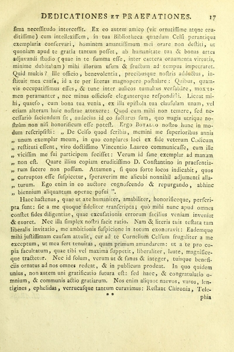 i? lima neceflitudo intercedit. Ex eo autem amico (vir ornatiffime atque eru- ditifiime) cum intellexiffiem, in tua Bibliotheca quaedam Celfi perantiqua exemplaria confervari, hominem amantifiimum mei orare non dediti, ut quoniam apud te gratia tantum poffet, ab humanitate tua & bonas artes adjuvandi ftudio (quae in te iumma eiTe, inter caetera ornamenta virtutis, minime dubitabam) mihi illorum ufum & frudhim ad tempus impetraret. Quid multis? Ille officio, benevolentia, precibusque nodris addu&us, in- ftituit mea caufa, id a te per literas magnopere podulare : Quibus, quam- vis occupatidimus efTes, & tunc inter aulicos tumultus verfabare, moxua- men peramanter , nec minus officiofe eleganterque refpondidi. Liceat mi- hi, quaefo , cum bona tua venia, ex illa epidola tua claufulam unam, vel etiam alteram huic nodrae attexere: Quod cum mihi non temere, fed ne- ceffario faciendum fit, audacius id eo fadlurus fum, quo magis utrique no- drum non nifi honorificum effe poted. Ergo Botallo nodro hunc in mo- dum refcripfidi: „ De Celfo quod fcribis, memini me fuperioribus annis „ unum exemplar meum, in quo conplures loci ex fide veterum Codicum. „ redituti effient, viro dodlifiimo Vincentio Laureo communicaffie, cum ille vicifiim me fui participem feciffet: Verum id fane exemplar ad manam non ed. Quare illius copiam eruditiflimo D. Condantino in praefentia- rum facere non poffum. Attamen , fi quos forte locos indicabit, quos corruptos effie fufpicetur, fperaverim me alicubi nonnihil adjumenti alla- turum. Ego enim in eo audlore cognofcendo & repurgando, abhinc „ biennium aliquantum operae pofui Haechadlenus, quae ut a te humaniter, amabiliter, honorificeque, perferi- pta funt: fic a me quoque fideliter tranferipta; quo mihi nunc apud omnes condet fides diligentiae, quae excufationis errorum facilius veniam inveniat & exoret. Nec illa fimplex nodri facit ratio. Nam & literis tuis tedata tam liberalis invitatio, me ambitionis fufpicione in totum exoneravit: Eademque mihi judiflimam caufam attulit, cur ad te Cornelium Celfum frugaliter a me exceptum, ut mea fert tenuitas , quam primum amandarem: ut a te pro co- pia facultatum, quae tibi vel maxima fuppetit, liberaliter, laute, magnifice- que traftetur. Nec id folum, verum ut & fanus & integer, tuisque benefi- ciis ornatus ad nos omnes redeat, & in publicum prodeat. In quo quidem unius, non autem uni gratificatio futura ed: fed haec, & congratulatio o- mnium, & communis a£Iio gratiarum. Nos enim aliquot naevos, varos, len- tigines , ephelidas, verrucafque tantum curavimus: Redant Chironia, Tele- phia » w 99 * *
