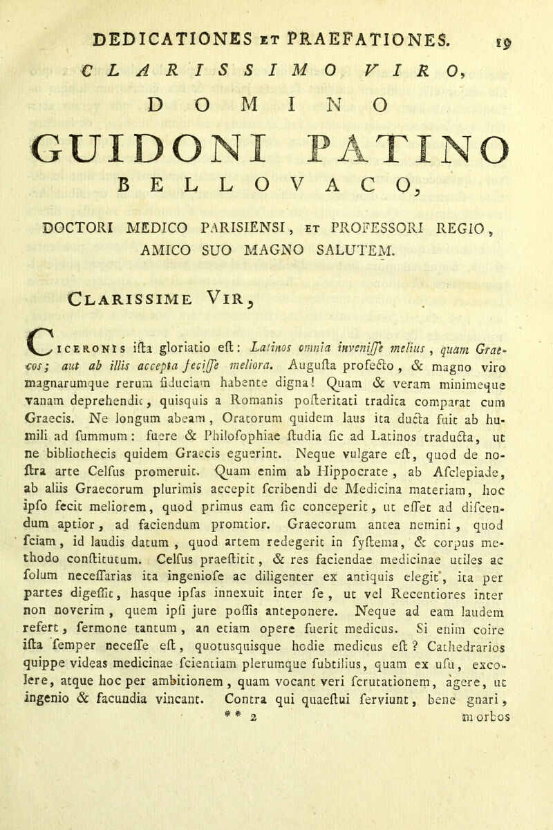 CLARISSIMO VIRO, DOMINO GUI DONI BELLO VACO, DOCTORI MEDICO PARISIENSI, et PROFESSORI REGIO, AMICO SUO MAGNO SALUTEM. Clarissime Vir, (^iceronis iRa gloriatio eR: Latinos omnia invcnijfe melius , quam Grat- ios; aut ab illis accepta feciffe meliora. Augufla profe&o , & magno viro magnarumque rerum fiduciam habente digna! Quam & veram minimeque vanam deprehendit, quisquis a Romanis poileritati tradita comparat cum Graecis. Ne longum abeam , Oratorum quidem laus ita ducta fuit ab hu- mili ad fummum: fuere & Philofophiae Rudia fic ad Latinos tradu&a, ut ne bibliothecis quidem Graecis eguerint. Neque vulgare eR, quod de no- Rra arte Celfus promeruit. Quam enim ab Hippocrate , ab Afclepiade, ab aliis Graecorum plurimis accepit fcribendi de Medicina materiam, hoc ipfo fecit meliorem, quod primus eam fic conceperit, ut eflet ad difcen- dum aptior, ad faciendum pronatior. Graecorum antea nemini , quod fciam , id laudis datum , quod artem redegerit in fyRema, & corpus me- thodo conRitutum. Celfus praeRitit, & res faciendae medicinae utiles ac folum neceflarias ita ingeniofe ac diligenter ex antiquis elegit , ita per partes digefiit, hasque ipfas innexuit inter fe , ut vel Recentiores inter non noverim , quem ipfi jure poflis anteponere. Neque ad eam laudem refert, fermone tantum , an etiam opere fuerit medicus. Si enim coire iRa Temper necefle eR, quotusquisque hodie medicus eR ? Cathedrarios quippe videas medicinae fcientiam plerumque fubtilius, quam ex ufu, exco- lere, atque hoc per ambitionem, quam vocant veri fcrutationem, agere, ut ingenio & facundia vincant. Contra qui quaeRui ferviunt, bene gnari, * * 2 in orbos