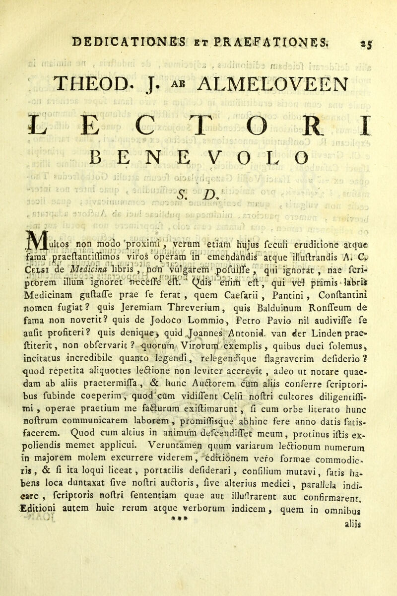 *s n THEOD. J. ab ALMELOVEEN L E C T O R I BENEVOLO M- non mo^° 'proximi, verum etiam hujus feculi eruditione atque fama praeftantiffimos viros operam in emendandis atque illuftrandis A. CL Celsi de Medicina libris nori vulgarem .pofuilfe, qui ignorat, nae feri- ptorem illum ignoret fi-eceffe eft. “ Qdis ' enim eft, qui vel primis labris Medicinam guftaffe prae fe ferat , quem Caefarii , Pantini, Conftantini nomen fugiat? quis Jeremiam Threverium, quis Balduinum Ronfteum de fama non noverit? quis de Jodoco Lommio, Petro Pavio nil audiviffe fe aufit profiteri? quis denique* quid Joannes Antonii, van der Linden prae*- lliterit, non obfervarit ? -quorum Virorum exemplis, quibus duci folemus, incitatus incredibile quanto legendi, relegendique flagraverim defiderio ? quod repetita aliquoties le&ione non leviter accrevit , adeo ut notare quae- dam ab aliis praetermifla , & hunc Au£torem cum aliis conferre fcriptori- bus fubinde coeperim , quod cum vidiftent Celfi noftri cultores diligentiffi- mi , operae praetium me fa&urum exiftimarunt, fi cum orbe literato hunc noftrum communicarem laborem , promiflisque abhinc fere anno datis frtis- facerem. Quod cum altius in animum defcendiflet meum, protinus ifiis ex- poliendis memet applicui. Veruntamen quum variarum le&ionum numerum in majorem molem excurrere viderem, editionem vero formae commodic- iis, & fi ita loqui liceat, portatilis defiderari, confilium mutavi, fatis ha- bens loca duntaxat five noftri au&oris, five alterius medici, parallela indi- care , fcriptoris noftri fententiam quae aut illuflrarent aut confirmarent. Editioni autem huic rerum atque verborum indicem, quem in omnibus L * * * ...