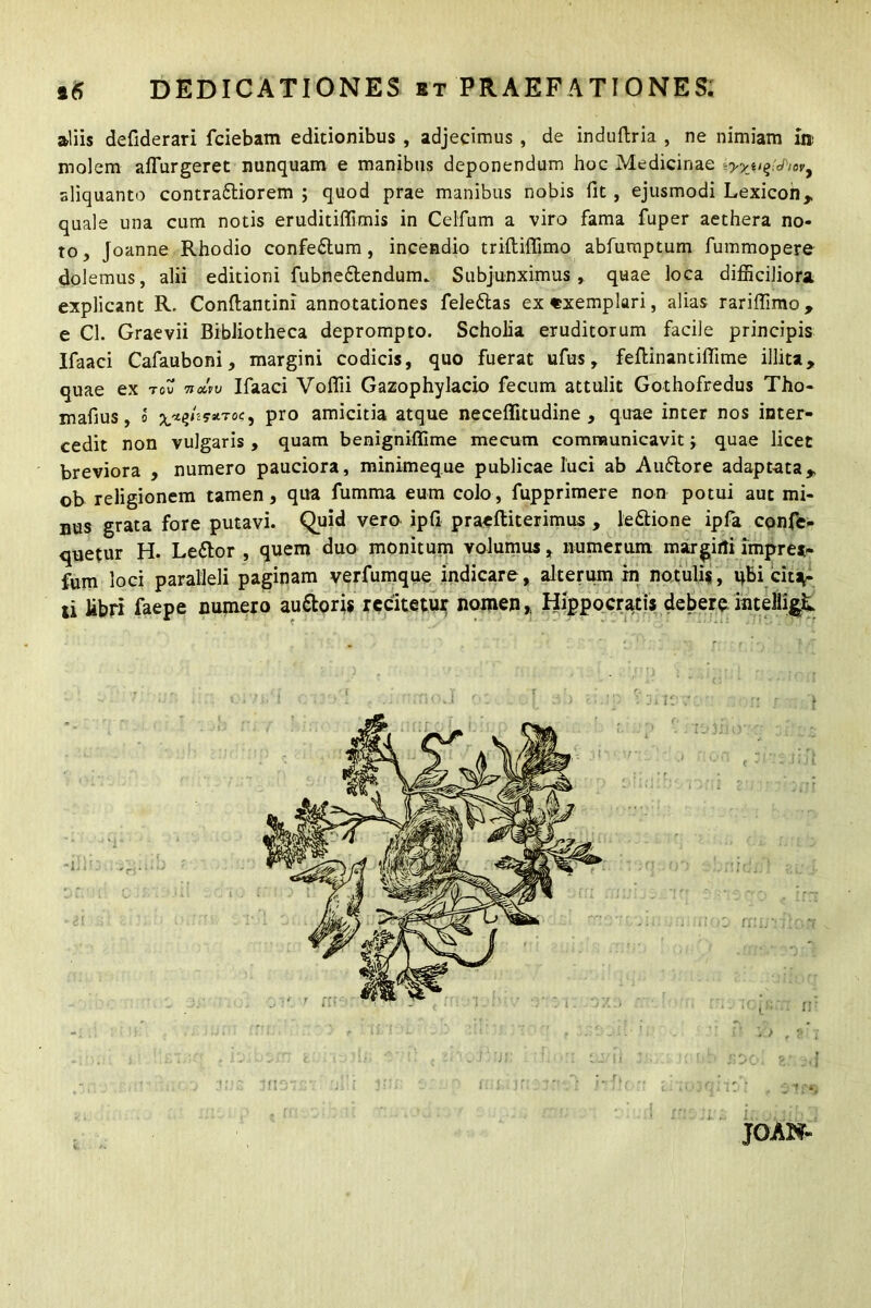 aliis defiderari fciebam editionibus , adjecimus , de induftria , ne nimiam m molem aflurgeret nunquam e manibus deponendum hoc Medicinae iyya^ftovy aliquanto contra&iorem ; quod prae manibus nobis fit, ejusmodi Lexicon* quale una cum notis eruditiffimis in Celfum a viro fama fuper aethera no- to, Joanne Rhodio confe&um, incendio trifliflimo abfuraptum fummopere dolemus, alii editioni fubne&endum. Subjunximus, quae loca difficiliora explicant R. Conflantini annotationes feledtas ex«xemplari, alias rariffimo, e Cl. Graevii Bibliotheca deprompto. Scholia eruditorum facile principis Ifaaci Cafauboni, margini codicis, quo fuerat ufus, feftinantiffime illita, quae ex tou hmv Ifaaci Voffii Gazophylacio fecum attulit Gothofredus Tho- rn afius, o ^hystToc, pro amicitia atque neceflitudine , quae inter nos inter- cedit non vulgaris , quam benigniffime mecutn communicavit; quae licet breviora , numero pauciora, minimeque publicae luci ab Audlore adaptata, ob religionem tamen, qua fumma eum colo, fupprimere non potui aut mi- nus grata fore putavi. Quid vero ipfi praefliterimus , le&ione ipfa confe- retur H. Ledtor , quem duo monitum volumus, numerum margini impres- sum loci paralleli paginam verfumque indicare, alterum in notuli«, qbi citan- ti libri faepe numero audtoris recitetur nomen,, Hippocratis debere intelligjL JOAN-