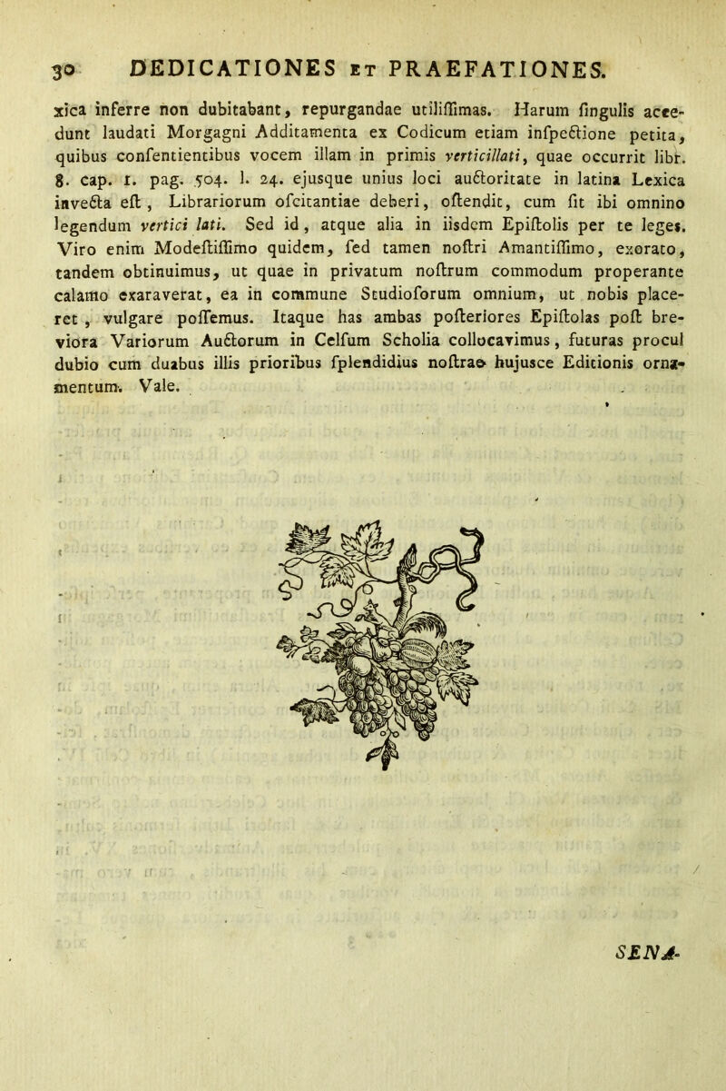 xica inferre non dubitabant, repurgandae utiliflimas. Harum fingulis acce- dunt laudati Morgagni Additamenta ex Codicum etiam infpettione petita, quibus confentientibus vocem illam in primis vcrticillati, quae occurrit libr. g. cap. I. pag. 504. 1. 24. ejusque unius loci auftoritate in latina Lexica inve&a eft , Librariorum ofcitantiae deberi, oflendit, cum fit ibi omnino legendum vertici lati. Sed id, atque alia in iisdem Epiflolis per te leges. Viro enim Modeftiffimo quidem, fed tamen noftri Amantilfimo, exorato, tandem obtinuimus, ut quae in privatum noftrum commodum properante calamo exaraverat, ea in commune Studioforum omnium, ut nobis place- ret , vulgare pollemus. Itaque has ambas pofteriores Epiltolas poli bre- viora Variorum Audlorum in Celfum Scholia collocavimus, futuras procul dubio cum duabus illis prioribus fplendidius noftra& hujusce Editionis orna- mentum-. Vale. SENJ-