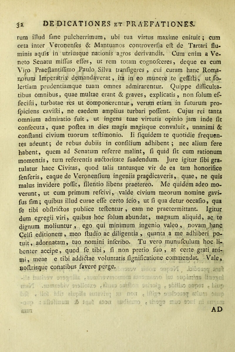 3 2 rum illud fime pulcherrimum, ubi tua virtus maxime enituit; cum orta inter Veronenfes & Mantuanos controverfia eft de Tartari flu- minis aquis in utriusque nationis agros derivandis. Cum enim a Ve- neto Senatu miffus effes, ut rem totam cognofceres, deque ea cum Viro Praeflantiffimo Paulo Silva tranfigeres , cui curam hanc Roma- norum Imperatrix demandaverat, ita in eo munere te geffifti, ut fo- lertiam prudentiamque tuam omnes admirarentur. Quippe difficulta- tibus Omnibus, quae multae erant & graves, explicatis, non folum ef- fecifti, turbatae res ut componerentur, verum etiam in futurum pro- fpiciens cavilli, ne eaedem amplius turbari poffent. Cujus rei tanta omnium admiratio fuit , ut ingens tuae virtutis opinio jam inde fit confecuta, quae poftea m dies magis magisque convaluit, unanimi & conflanti civium tuorum teflimonio. Ii fiquidem te quotidie frequen- tes adeunt; de rebus dubiis in confilium adhibent ; nec alium fere habent, quem ad Senatum referre malint, fi quid fit cum rationum momentis, tum referentis au6loritate fuadendum. Jure igitur fibi gra- tulatur haec Civitas, quod talis tantusque vir de ea tam honorifice fenferis, eaq.ue de Veronenfium ingeniis praedicaveris, quae, ne quis malus invidere poffit, filentio libens praetereo. Me quidem adeo mo- verunt, ut cum primum refcivi, valde civium meorum nomine gavi- fus fim; quibus illud curae efle certo fcio, ut fi qua detur occafio, qua fe tibi obflri&os publice teflentur , eam ne praetermittant. Igitur dum egregii viri, quibus hoc folum abundat, magnum aliquid, ac te dignum moliuntur , ego qui minimum ingenio valeo , novam hanc Celfi editionem, meo fludio ac diligentia , quanta a me adhiberi po- tuit, adornatam, tuo nomini infcribo. Tu vero munufculum hoc li- benter accipe, quod fe tibi, fi non pretio fuo , at certe grati ani- mi, meae e tibi addi&ae voluntatis fignificatione commendat. Vale, Boftrisque conatibus favere perge. . .ymfms :: ; ?■> • ' . > ioig c ‘f.iii.it OTJpcjf < bii.ij: c :-»ip >Ioer.iq . ;< AD