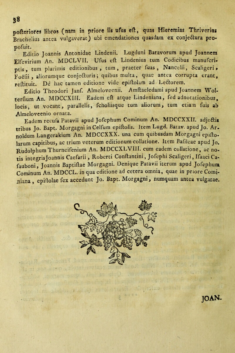 pofteriores libros (nam in priore iis ufus eft, quas Hieremias Thriverias Brachelius antea vulgaverat) ubi emendationes quasdam ex conje&ura pro- pofuit. Editio Joannis Antonidae Lindenii. Lugduni Batavorum apud Joannem Elfevirium An. MDCLVII. Ufus eft Lindenius tum Codicibus manufcri- ptis, tum plurimis editionibus, tum, praeter luas , Nancelii, Scaligeri» FoeTii , aliorumque conje&uris; quibus multa, quae antea corrupta erant, reftituit. De' hac tamen editione vide epiftolam ad Le&orem. Editio Theodori Janf. Almeloveenii. Amftaeledami apud Joannem Wol- terfium An. MDCCXiM. Eadem eft atque Lindeniana, fed adnotationibus, locis, ut vocant, parallelis, fcholiisque tum aliorum, tum etiam fuis ab Almeloveenio ornata. Eadem recufa Patavii apud Jofephum Cominum An. MDCCXXII. adjefti* tribus Jo. Bapt. Morgagni in Celfum epiftolis. Item Lugd. Batav. apud Jo. Ar. noldum Langerakium An. MDCCXXX. una cum quibusdam Morgagni epifto- larum capitibus, ac trium veterum editionum collatione. Item Bafileae apud Jo. RudolphumThurneifenium An. MDCCXLVI1I. cum eadem collatione, ac no- tis integris Joannis Caefarii, Roberti Conftantini, Jofephi Scaligeri, Ifaaci Ca- fauboni, Joannis Baptiflae Morgagni. Denique Patavii iterum apud Jofephum Cominum An. MDCCL. in qua editione ad cetera omnia, quae in priore Comi- jiiana, epittolae fex accedunt Jo. Bapt. Morgagni, numquam antea vulgatae. JOAN-