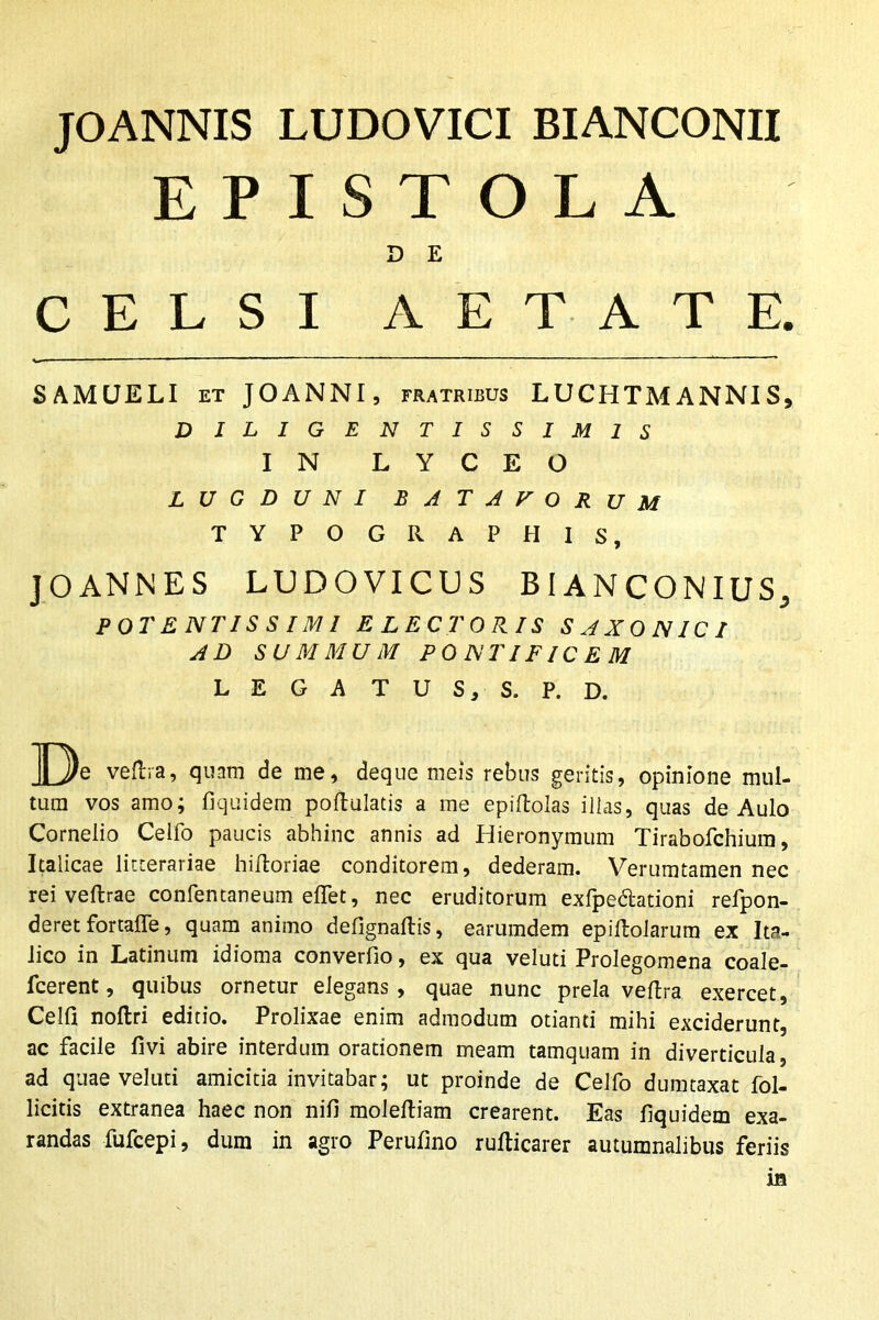 JOANNIS LUDO VICI BIANCONII EPISTOLA D E CELSI AETATE. SAMUELI et JOANNI, fratribus LUCHTMANNIS, D I L I G E N TISSIM1S IN L Y C E O LUGDUNI BATAVORUM TYPOGRAPHIS, JOANNES LUDOVICOS BIANCONIUS., POTENTISSIMI ELECTORIS SAXONICI AD SUMMUM PONTIFICEM LEGATUS, S. P. D. De veftra, quam de me, deque meis rebus geritis, opinione mul- tum vos amo; fiquidem poftulatis a me epiftoias illas, quas de Aulo Cornelio Celfo paucis abhinc annis ad Hieronymum Tirabofchiura, Italicae litterariae hiiloriae conditorem, dederam. Verumtamen nec rei veftrae confentaneum elfet, nec eruditorum exfpedationi refpon- deret fortaffe, quam animo defignaflis, earumdem epiftolarum ex Ita- lico in Latinum idioma converfio, ex qua veluti Prolegomena coale- fcerent, quibus ornetur elegans, quae nunc prela veflra exercet, Celfi nollri editio. Prolixae enim admodum otianti mihi exciderunt, ac facile livi abire interdum orationem meam tamquam in diverticula, ad quae veluti amicitia invitabar; ut proinde de Celfo dumtaxat Pol- licitis extranea haec non nifi moleftiam crearent. Eas fiquidem exa- randas fufcepi, dum in agro Perufino rufticarer autumnalibus feriis m