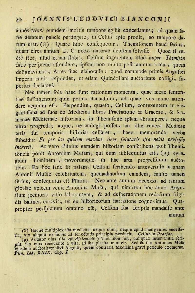 annos Lxxx. eumdem mortis tempore egiffe concedamus; ad quam fa- ne aetatem paucis pertingere, ut Celfus ipfe prodit, eo tempore da- tum erat. (8) Quare hinc confequetur , Themifonem haud ferius, quam circa- annum U. C. dccx. naturae debitum folviffe. Quod fi re- cte fiet, illud etiam flabit, Ceifum ingerentem illud nuper Themifon fatis perfpicue oftendere, ipfum non multo poll annum dccx., quem defignavimus , Artes fuas elaboraffe : quod commode primis Auguftei imperii annis refpondet, ut etiam Quintiliani autoritate colligi, fu- perius declaravi. Nec tamen fola haec funt rationum momenta, quae meae fenten- tiae fuffragentur; quin potius alia adfunt, ad quae vos nunc atten- dere aequum eft. Perpendite, quaefo , Ceifum, contexentem in ele- gantiflima ad fuos de Medicina libros Praefatione & Graecae , & Ro- manae Medicinae hiftoriam , in Themifone ipfam abrumpere, neque ultra progredi; atque, ne ambigi poflet, an illic revera Medicae artis fui temporis hiftoria ceflaret , haec memoranda verba fubdidit: Et per hos quidem maxime viros falutaris ifla nobis prof effio increvit. At vero Plinius eamdem hiftoriam confcribens poll Themi- fonem ponit Antonium Mulam, qui eum fubfequutus eft, (p) egre- gium hominem , novorumque in hac arte progrefluum audto- rem. Ex hoc fane fit palam, Ceifum fcribendo antevertifle magnam Antonii Mufae celebritatem, quemadmodum eamdem, multo tamen ferius, confequutus eft Plinius. Nec ante annum dccxxxi. ad tantum gloriae apicem venit Antonius Mula , qui nimirum hoc anno Augu- ftum jecinoris vitio laborantem, & ad defperationem rebadtum frigi- dis balineis curavit, ut ex hiftoricorum narratione cognovimus. Qua- propter perfpicuum omnino eft, Ceifum fua fcriptis mandaflfe ante annum (8) Itaque multiplex ifta medicina neque olim, neque apud alias gentes necefla- ria vix aliquot ex nobis ad fenedtutis principia perducit. Celfus in Praefat. Vo) Auditor ejus (id ejl Afclepiadis) Themifon fuit, qui quae inter initia feri’ pfit illo mox recedente a vita, ad fua placita mutavit. Sed & illa Antonius Mufa tejusdem audtoritate divi Augufti, quem contraria Medicina gravi periculo exemerat* Plin. Lib. X.XIX. Cap. I.