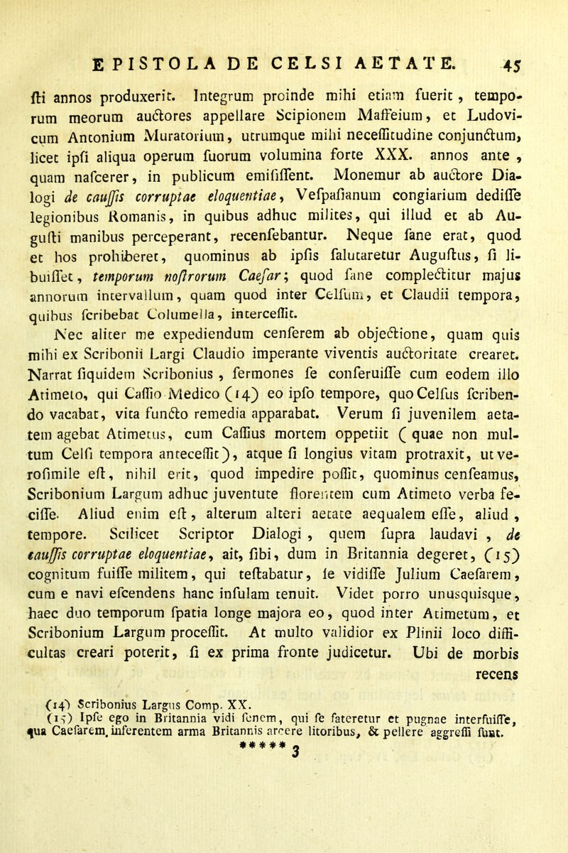 Ili annos produxerit. Integrum proinde mihi etiam fuerit, tempo- rum meorum audlores appellare Scipionem Maffeium, et Ludovi- cum Anconium Muratorium, utrumque milii neceffitudine conjundlum, licet ipfi aliqua operum fuorum volumina forte XXX. annos ante , quam nafcerer, in publicum emifilfent. Monemur ab auctore Dia- logi de caujjis corruptae eloquentiae, Vefpafianum congiarium dedilfe legionibus Romanis, in quibus adhuc milites, qui illud et ab Au- gufti manibus perceperant, recenfebantur. Neque fane erat, quod et hos prohiberet, quominus ab ipfis falutaretur Auguftus, fi li- buiffet, temporum noftrorum Caefar; quod fane complectitur majus annorum incervailum, quam quod inter Celfum, et Claudii tempora, quibus fcribebat Columella, intercedit. Nec aliter me expediendum cenferem ab objectione, quam quis mihi ex Scribonii Largi Claudio imperante viventis auctoritate crearet. Narrat fiquidem Scribonius , fermones fe conferuifle cum eodem illo Arimeio, qui Caffio Medico (14) eo ipfo tempore, quoCelfus fcriben- do vacabat, vita functo remedia apparabat. Verum 11 juvenilem aeta- tem agebat Atimetus, cum Calfius mortem oppetiit ( quae non mul- tum Celfi tempora antecedit), atque fi longius vitam protraxit, utve- rofimile elt, nihil erit, quod impedire poffit, quominus cenfeamus, Scribonium Largum adhuc juventute florentem cum Admeto verba fe- cifle- Aliud enim eft, alterum alteri aetate aequalem elfe, aliud, tempore. Scilicet Scriptor Dialogi , quem fupra laudavi , de taufjis corruptae eloquentiae, ait, fibi, dum in Britannia degeret, 05) cognitum fuilfe militem, qui fellabatur, le vidifie Julium Caelarem, cum e navi efcendens hanc infulam tenuit. Videt porro unusquisque, haec duo temporum fpatia longe majora eo, quod inter Admetum, et Scribonium Largum procellit. At multo validior ex Plinii loco diffi- cultas creari poterit, fi ex prima fronte judicetur. Ubi de morbis recens (14) Scribonius Largus Comp. XX. OD Ipfe ego in Britannia vidi fenem, qui fe fateretur et pugnae interfuifle, ^ua Caefarem. inferentem arma Britannis arcere litoribus, & pellere aggreffi funt. * * * * * ^