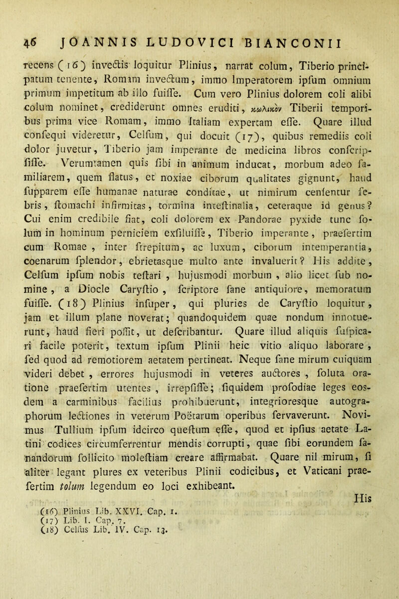 Tecens ( 16 ) invedis loquitur Plinius, narrat colum, Tiberio princi- patum tenente, Romam inve&um, immo Imperatorem ipfum omnium primum impetitum ab iilo fuifle. Cum vero Plinius dolorem coli alibi colum nominet, crediderunt omnes eruditi, kuAikov Tiberii tempori- bus prima vice Romam, immo Italiam expertam e fle. Quare illud confequi videretur, Celfum, qui docuit (17), quibus remediis coli dolor juvetur, Tiberio jam imperante de medicina libros confcrip- fifle. Verumtamen quis flbi in animum inducat, morbum adeo fa- miliarem, quem flatus, et noxiae ciborum qualitates gignunt, haud fupparem efle humanae naturae conditae, ut nimirum cenlentur fe- bris, fiomachi infirmitas, tormina inteflifialia, ceteraque id genus? Cui enim credibile fiat, coli dolorem ex Pandorae pyxide tunc fo- lum in hominum perniciem exfiluifTs , Tiberio imperante , praefer dm cum Romae, inter ftrepitum, ac luxum, ciborum intemperantia, coenarum fplendor, ebrietasque multo ante invaluerit? Inis addite, Celfum ipfum nobis teflari , hujusmodi morbum , alio licet fub no- mine , a Diode Caryflio , feriptore fane antiquiore, memoratum fuifle. (0 8) Plinius infuper, qui pluries de Caryflio loquitur, jam et illum plane noverat; quandoquidem quae nondum innotue- runt, haud fieri pollit, ut deferibantur. Quare illud aliquis fufpica- ri facile poterit, textum ipfum Plinii heic vitio aliquo laborare , fed quod ad remotiorem aetatem pertineat. Neque fane mirum cuiquam videri debet , errores hujusmodi in veteres audlores , foluta ora- tione praefertim utentes , irrepfifle; fi qui dem profodiae leges eos- dem a carminibus facilius prohibuerunt, integrioresque autogra- phorum ledliones in veterum Poetarum operibus fervaverunt. Novi- mus Tullium ipfum idcirco queflum efle, quod et ipfius aetate La- tini codices circumferrentur mendis corrupti, quae libi eorundem fa- nandorum Pollicito molefliam creare affirmabat. Quare nil mirum, fi. aliter legant plures ex veteribus Plinii codicibus, et Vaticani prae- fertim tolum legendum eo loci exhibeant. His (16) Plinius Lib. XXVI. Cap. 1. (17) Lib. I. Gap. 7. 08) Celliis Lib. IV. Cap. 13.