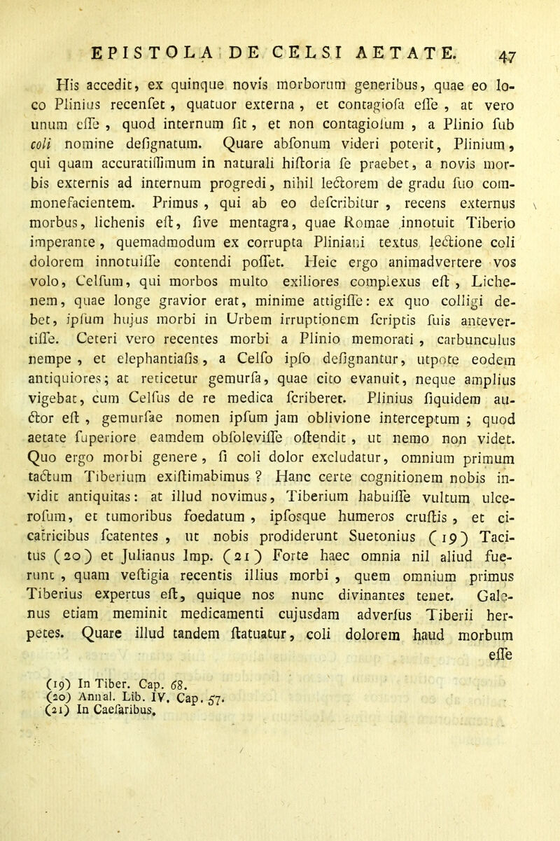 His accedit, ex quinque novis morborum generibus, quae eo lo- co Plinius recenfet , quatuor externa , et contagiofa efle , at vero unum efle , quod internum fit , et non contagiolum , a Plinio fub coli nomine defignatum. Quare abfonum videri poterit, Plinium, qui quam accuratiilimum in naturali hiftoria fe praebet, a novis mor- bis externis ad internum progredi, nihil ledlorem de gradu luo com- monefacientem. Primus , qui ab eo defcribitur , recens externus morbus, lichenis eft, five mentagra, quae Romae .innotuit Tiberio imperante , quemadmodum ex corrupta Pliniani textus ledlione coli dolorem innotuifle contendi pollet. Heic ergo animadvertere vos volo, Celfum, qui morbos multo exiliores complexus eft , Liche- nem, quae longe gravior erat, minime attigifle: ex quo colligi de- bet, ipfum hujus morbi in Urbem irruptionem feriptis fu is antever- tifle. Ceteri vero recentes morbi a Plinio memorati , carbunculus nempe, et elephantiafis, a Celfo ipfo defignantur, utpote eodem antiquiores; at reticetur gemurfa, quae cito evanuit, neque amplius vigebat, cum Celfus de re medica feriberet. Plinius fiquidem au- dior eft , gemurfae nomen ipfum jam oblivione interceptum ; quod aetate fuperiore eamdem obfolevifle ollendit , ut nemo non videt. Quo ergo morbi genere, fi coli dolor excludatur, omnium primum tadlum Tiberium exiftimabimus ? Hanc certe cognitionem nobis in- vidit antiquitas: at illud novimus, Tiberium habuiffe vultum ulce- rofum, et tumoribus foedatum , ipforque humeros cruftis , et ci- catricibus fcatentes , ut nobis prodiderunt Suetonius (19) Taci- tus (20) et Julianus Imp. (21) Forte haec omnia nil aliud fue- runt , quam veftigia recentis illius morbi , quem omnium primus Tiberius expertus eft, quique nos nunc divinantes tenet. Gal> nus etiam meminit medicamenti cujusdam ad verius Tiberii her- petes. Quare illud tandem ftatuatur, coli dolorem haud morbum efle (19) In Tiber. Cap. 58. (20) Annal. Lib. IV. Cap. <7. (21) In Caefaribus,