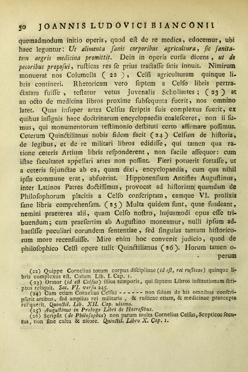 quemadmodum initio operis, quod ell de re medica, edocemur, ubi haec leguntur: Ut alimenta fanis corporibus agricultura, fic fanita- tem aegris medicina promittit. Dein in operis curfu dicens , ut de pecoribus propofui, rufticas res fe prius tradafife fatis innuit. Nimirum monuerat nos Columella ( 22 ) , Celfi agriculturam quinque li- bris contineri. Rhetoricam vero feptem a Celfo libris pertra- ctatam fuiffe , teflatur vetus Juvenalis Scholiastes ; (23 ) at an odo de medicina libros proxime fubfequuta fuerit, nos omnino latet. Quas infuper artes Celfus fcriptis fuis complexus fuerit, ex quibus infignis haec dodrinarum encyclopaedia coalefceret, non ii fu- mus, qui monumentorum teftimonio deflituti certo affirmare poffimus. Ceterum Quindilianus nobis fidem facit (24) Celfum de hiftoria, de legibus, et de re militari libros edidiffe, qui tamen qua ra- tione ceteris Artium libris refponderent , non facile affequor: cum illae facultates appellari artes non poffint. Fieri potuerit fortalfe, ut a ceteris fejundae ab ea, quam dixi, encyclopaedia, cum qua nihil ipfis commune erat, abfuerint. Hipponenfium Antilles Augultinus, inter Latinos Patres dodiffimus, provocat ad hifloriamj quamdam de Philofophorum placitis a Celfo confcriptam, eamque VI. prolixis fane libris comprehenfam. (25) Multa quidem funt, quae fuadeant, nemini praeterea alii, quam Celfo noltro, hujusmodi opus elfe tri- buendum; cum praefertim ab Auguftino moneamur, nulli ipfum ad- haefilfe peculiari eorundem fententiae , fed lingulas tantum hiftorico- rum more recenfuilfe. Mire ehim hoc convenit judicio, quod de philofophico Celfi opere tulit Quindilianus (26). Horum tamen 0- perum (22) Quippe Cornelius totum corpus difciplinae (id ejl, rei ruflicae) quinque li- bris complexus eft. Colum. Lib. I. Cap. 1. (23) Orator (id eft Celfus) illius temporis, qui feptem Libros inftitutionum fcri- ptos reliquit. Sat. VI. verfu 245. (24) Cum etiam Cornelius Celfus non folum de his omnibus confcri- pferit artibus, fed amplius rei militaris , & rufficae etiam, & medicinae praecepta refquerit. Quinftil. Lib. XII. Cap. ultimo. (25) Auguftinus in Prologo Libri de Haerejtbus. (26) Scripfit Qde Pbilofophia') non parum multa Cornelius Celfus, Scepticos fecu- tus, non fine cultu Sc nitore. Quinftil. Libro X. Cap. 1.