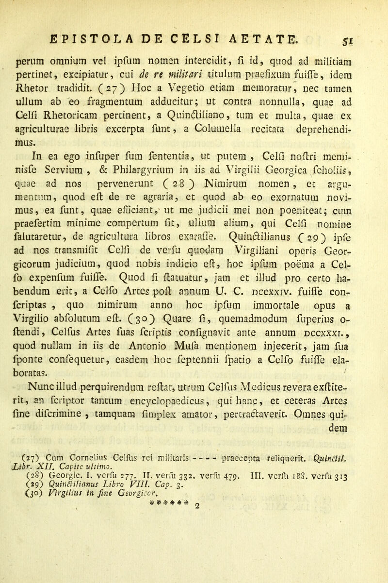 5* perum omnium vel ipfum nomen intercidit, fi id, quod ad militiam pertinet, excipiatur, cui de re militari titulum praefixum fuifle, idem Rhetor tradidit. (27) Hoc a Vegetio etiam memoratur, nec tamen ullum ab eo fragmentum adducitur; ut contra nonnulla, quae ad Celfi Rhetoricam pertinent, a Quin&jiiano, tum et multa, quae ex agriculturae libris excerpta funt, a Columella recitata deprehendi- mus. In ea ego infuper fum fententia, ut putem , Celfi noflri memi- nisfe Servium , & Philargyrium in iis ad Virgilii Georgica fcholiis, quae ad nos pervenerunt ( 28 ) Nimirum nomen , et argu- mentum, quod eft de re agraria, et quod ab eo exornatura novi- mus, ea funt, quae efficiant, ut me judicii mei non poeniteat; cum praefertim minime compertum fit, ullum alium, qui Celfi nomine falutaretur, de agricultura libros exarafie. Quintilianus (29) ipfe ad nos transmifit Celfi de verfu quodam Virgiliani operis Geor- gicorum judicium, quod nobis indicio efl, hoc ipfum poema a Cel- fo expenfum fuifle. Quod fi flatuatur, jam et illud pro certo ha- bendum erit, a Celfo Artes poft annum U. C. dccxxiv. fuifle con- fcriptas , quo nimirum anno hoc ipfum immortale opus a Virgilio abfolutum efl. (30) Quare fi, quemadmodum fuperius o- flendi, Celfus Artes fuas fcriptis confignavit ante annum dccxxxi. , quod nullam in iis de Antonio Mufa mentionem injecerit, jam fua fponte confequetur, easdem hoc feptennii fpatio a Celfo fuifle ela- boratas. 1 Nuncillud perquirendum reflat, utrum Celfus Medicus reveraexflite- rit, an fcriptor tantum encyclopaedicus, qui hanc, et ceteras Artes fine difcrimine , tamquam fimplex amator, pertractaverit. Omnes qui- dem (27) Cam Cornelius Celfus rei militaris praecepta reliquerit. Quinttil. Libr. XII. Capite ultimo. (28) Georgic. I. verfu 277. II. verfu 332. verfu 479. III. verfu 188. verfu 313 (29) Quinttilianus Libro VIII. Cap. 3. (30) Virgilius in fine Georgicor. % * * * * *