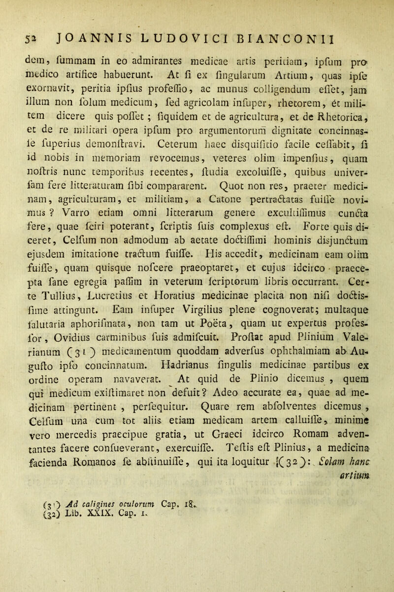 detn, fiimmam in eo admirantes medicae artis peritiam, ipfum pro medico artifice habuerunt. At fi ex fingularum Artium, quas ipfe exornavit, peritia ipfius profeffio, ac munus colligendum efiet, jam illum non folum medicum, fed agricolam infuper, rhetorem, et mili- tem dicere quis pollet ; fiquidem et de agricultura, et de Rhetorica, et de re militari opera ipfum pro argumentorum dignitate concinnas- le fuperius demonllravi. Ceterum haec disquifitio facile cefiabit, fi id nobis in memoriam revocemus, veteres olim impenfius, quam noltris nunc temporibus recentes, fludia excoluifie, quibus univer- fam fere litteraturam fibi compararent. Quot non res, praeter medici- nam , agriculturam, et militiam, a Catone pertra&atas fuilfe novi- mus ? Varro etiam omni litterarum genere excultiffimus cuncta fere, quae fciri poterant, fcriptis fuis complexus elt. Forte quis di- ceret, Celfuin non admodum ab aetate doctilfimi hominis disjundtum ejusdem imitatione tractum fuilfe. His accedit, medicinam eam olim fuilfe, quam quisque nofcere praeoptaret, et cujus idcirco - praece- pta fane egregia paffim in veterum Icriptorum libris occurrant. Cer- te Tullius, Lucretius et Horatius medicinae placita non nili dodtis- fnne attingunt. Eam infuper Virgilius plene cognoverat; multaque falutaria aphorifmata, non tam ut Poeta, quam ut expertus profes- for, Ovidius carminibus fuis admifcuit. Profiat apud Plinium Vale- rianum C 3 1 ) medicamentum quoddam adverfus ophthalmiam ab- Au- gufto ipfo concinnatum. Hadrianus lingulis medicinae partibus ex ordine operam navaverat. At quid de Plinio dicemus , quem qui medicum exifiimaret non defuit? Adeo accurate ea, quae ad me- dicinam pertinent , perfequitur. Quare rem abfolventes dicemus , Celfum una cum tot aliis etiam medicam artem calluilfe, minime vero mercedis praecipue gratia, ut Graeci idcirco Romam adven- tantes facere confueverant, exercuilfe. Teftis efi: Plinius, a medicina facienda Romanos fe abiUnuiiTe, qui ita loquitur [(32): Solam ham artium Ad caligines oculorum Cap, 18.. (32) Lib. XXIX. Cap. 1.