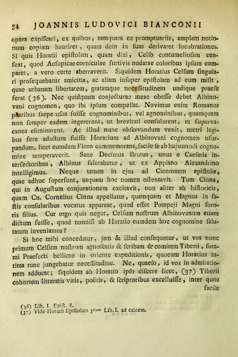 opera expifcari, ex quibus, tamquam ex promptuariis, amplam notio- num copiam hauriret , quam dein in fuas derivaret lucubrationes. Si quis Horatii epiHolam , quam dixi, Celfo conturaeliofam cen- feat, quod Aefopicae corniculae furtivis nudatae coloribus ipfum com- paret, a vero certe aberraverit. Siquidem Horatius Celfum fingula- ri profequebatur amicitia, ac aliam infuper epiftolam ad eum mifit , quae urbanam libertatem, grataraque necelfitudinem undique praefe ferat (36). Nec quidquam conjedturae meae obelfe debet Albino- vani cognomen, quo ibi iplum compellat. Novimus enim Romanos pAiribus faepe ufos fuilfe cognominibus, vel agnominibus, quamquam non femper eadem ingererent, ut brevitati confulerent, et fuperva- canea eliminarent. Ac illud nunc obfervandum venit, metri legi- bus fere adactum fuilfe Horatium ad Albinovani cognomen ufur- pandum, licet eumdem Floro commemorans, facile fe ab hujusmodi cogno- mine temperaverit. Sane Decimus Brutus , unus e Caefaris in- terfectoribus , Albinus falutabatur , ut ex Appiano Alexandrino intelligimus. Neque tamen in ejus ad Ciceronem epiltolis, quae adhuc fuperfunt, usquam hoc nomen oltentavic. Tum Cinna, qui in Auguftum conjurationem excitavit, non aliter ab hiftoricis, quam Cn. Cornelius Cinna appellatur, quamquam et Magnus in fa- llis confularibus vocatus appareat, quod effet Pompeji Magni foro- ris filius. Cur ergo quis neget, Celfum noltrum Albinovanum etiam didtum fuilfe, quod nonnifi ab Horatio eumdem hoc cognomine falu- tatum inveniamus? Si hoc mihi concedatur, jam & illud confequetur, ut vos nunc primum Celfum noltrum agnofcatis & fcribam &r comitem Tiberii, fum- rni Praefebti bellicae in oriente expeditionis, quocum Horatius in- tima tunc jungebatur necelfitudine. Ne, quaefo, id vos in admiratio- nem adducat; fiquidem ab Iloratio ipfo difcere licet, (37) Tiberii cohortem litteratis viris, poetis, & fcriptoribus excelluilfe , inter quos facile (36) Lib. T. Epift. 8. . TT . , (_37) Vide Horatii Epiftolam 3*«»® Lib.I. ad calcem.