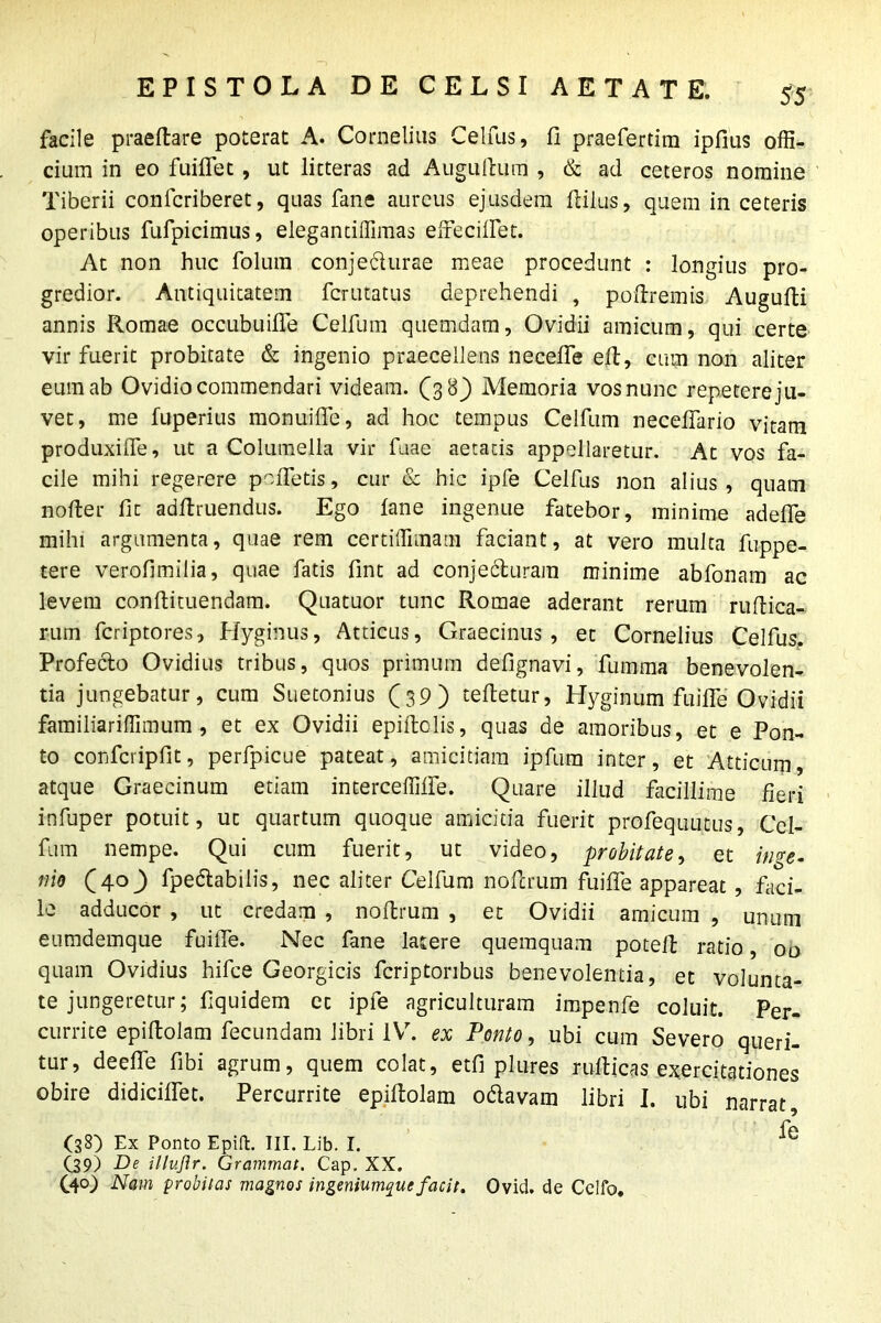 facile praefare poterat A. Cornelius Celfus, fi praefertim ipfius offi- cium in eo fuiffet , ut litteras ad Augufum , & ad ceteros nomine Tiberii confcriberet, quas fane aureus ejusdem filus, quem in ceteris operibus fufpicimus, elegantiffimas effeciffet. At non huc folum conjedurae meae procedunt : longius pro- gredior. Antiquitatem fcrutatus deprehendi , pofremis Augufi annis Romae occubuiffe Celfum quemdam, Ovidii amicum, qui certe vir fuerit probitate & ingenio praecellens neceffe ef, cum non aliter eum ab Ovidio commendari videam. (38) Memoria vos nunc repetere ju- vet, me fuperius monuiffe, ad hoc tempus Celfum necelfario vitam produxilfe, ut a Columella vir fnae aetatis appellaretur. At vos fa- cile mihi regerere peffetis, cur & hic ipfe Celfus non alius , quam noder fit adfruendus. Ego fane ingenue fatebor, minime adeffe mihi argumenta, quae rem certiffimam faciant, at vero multa fuppe- tere verofimilia, quae fatis fint ad conjecturam minime abfonam ac levem confituendam. Quatuor tunc Romae aderant rerum rufica- rum fcriptores, Hyginus, Atticus, Graecinus , et Cornelius Celfus. Profecto Ovidius tribus, quos primum defignavi, fumma benevolen- tia jungebatur, cum Suetonius (39) tefetur, Hyginum fuiffe Ovidii familiariffimum , et ex Ovidii epiftolis, quas de amoribus, et e Pon- to conferipfit, perfpicue pateat, amicitiam ipfum inter, et Atticum, atque Graecinum etiam interceffiffe. Quare illud facillime fieri infuper potuit, ut quartum quoque amicitia fuerit profequutus, Cel- fum nempe. Qui cum fuerit, ut video, probitate, et inge- nio (40^) fpedabilis, nec aliter Celfum nofrum fuiffe appareat , faci- le adducor , ut credam , nofrum , et Ovidii amicum , unum eumdemque fuiffe. Nec fane latere quemquam potef ratio, 00 quam Ovidius hifce Georgicis fcriptonbus benevolentia, et volunta- te jungeretur; fiquidem et ipfe agriculturam impenfe coluit. Per- currite epif olam fecundam libri IV. ex Ponto, ubi cum Severo queri- tur, deeffe fibi agrum, quem colat, etfi plures ruficas exercitationes obire didiciffet. Percurrite epifolam odavam libri I. ubi narrat fe (38) Ex Ponto Epift. III. Lib. I. C39) De illujlr. Grammat. Cap. XX. (.4°) Nam probitas magnos ingeniumque facit. Ovid. de Celfo.