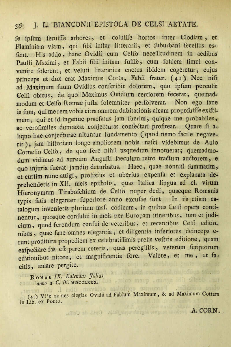 5^5 J. L. BIANCONil EPISTOLA DE CELSI AETATE. fe ipfum feruiffe arbores, et coluifle hortos inter Clodiam, et Flaminiam viam, qui fibi inftar litterarii, et fUburbani fecefius es- fent. His addo, hanc Ovidii cum Celfo neceffitudinem in aedibus Paulli Maximi, et Fabii filii initam fuiflfe, cum ibidem fimul con- venire Tolerent, et veluti litterarius coetus ibidem cogeretur, cujus princeps et dux erat Maximus Cotta, Fabii frater. (41) Ncc nifi ad Maximum Tuum Ovidius confcribit dolorem, quo ipfum perculit Celfi obitus, de quo Maximus Ovidium certiorem fecerat, quemad- modum et Celfo Romae jufia folemniter perfolverat. Non ego fane is fum, qui me rem vobis citra omnem dubitationis aleam propofuilfe exifli- mem, qui et id ingenue praefatus jam fuerim, quique me probabiles, ac verofimiles dumtaxat conjecturas confedari profitear. Quare fi a- liquo hae conjecturae nituntur fundamento (quod nemo facile negave- rit), jam hiftoriam longe ampliorem nobis nafci videbimus de Aulo Cornelio Celfo, de quo fere nihil usquedum innotuerat; quemadmo- dum vidimus ad aureum Augufii faeculum retro tradum audorem, e quo injuria fuerat jamdiu deturbatus. Haec, quae nonnifi fummatim, et curfim nunc attigi, prolixius et uberius expenfa et explanata de- prehendetis in XII. meis epifiolis, quas Italica lingua ad cl. virum Hieronymum Tirabofchium de Celfo nuper dedi, quaeque Romanis typis fatis eleganter fuperiore anno excufae funt In iis etiam ca- talogum invenietis plurium msf. codicum, in quibus Celfi opera conti- nentur, quosque confului in meis per Europam itineribus, tum et judi- cium, quod ferendum cenfui de veteribus, et recentibus Celfi editio- nibus , quae fane omnes elegantia, et diligentia inferiores deinceps e- runtproditura propediem ex celebratiffimis prelis veftris editione, quam exfped_are fas e(l parem ceteris, quas peregifiis, veterum fcriptorum editionibus nitore, et magnificentia fore. Valete, et me, ut fa- citis, amare pergite. Romae IX. Kalendas Julias anno a C. iV. mdcclxxx. (41) Vile omnes elegias Ovidii ad Fabium Maximum, & ad Maximum Cottam in Lib. ex Ponto. A. CORN,