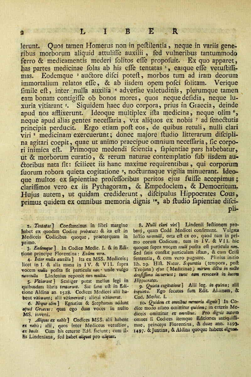 Ierunt. Quos tamen Homerus non in peflilentia, neque in variis gene- ribus morborum aliquid attuliffe auxilii , fed vulneribus tantummodo ferro & medicamentis mederi folitos effe propofuit. Ex quo apparet, has partes medicinae folas ab his effe tentatas 'z, easque effe vetuftiffi- mas. Eodemque 2 3 au&ore difci potefl, morbos tum ad iram deorum immortalium relatos effe, & ab iisdem opem pofci folitam. Verique fimile efl, inter nulla auxilia 4 5 6 adverfae valetudinis, plerumque tamen eam bonam contigifle ob bonos mores, quos nequedefidia, neque lu- xuria vitiarant *. Siquidem haec duo corpora, prius in Graecia, deinde apud nos afflixerunt. Ideoque multiplex ifta medicina, neque olim % neque apud alias gentes neceffaria, vix aliquos ex nobis 7 ad fenedlutis principia perducit. Ergo etiam poll eos, de quibus retuli, nulli clari viri 8 * medicinam exercuerunt; donec majore ftudio litterarum difcipli- na agitari coepit, quae ut animo praecipue omnium neceffaria, fic corpo- ri inimica eft. Primoque medendi fcientia, fapientiae pars habebatur, ut & morborum curatio, & rerum naturae contemplatio fub iisdem au- ftoribus nata fit: fciiicet iis hanc maxime requirentibus, qui corporum fuorum robora quieta cogitatione *, nochirnaque vigilia minuerant. Ideo- que multos ex fapientiae profefforibus peritos ejus fuiffe accepimus; clariffimos vero ex iis Pythagoram, & Empedoclem, & Democritum. Hujus autem, ut quidam crediderunt, difcipulus Hippocrates Cous, primus quidem ex omnibus memoria dignis I0, ab ftudio fapientiae difci- pli- 2. Tentatas'] Conftantinus in libri margine habet ex quodam Codice probatas: & ita eft in Mediceis Codicibus quoque, praeterquam in primo. 3- Eodemque] ln Codice Medic. I. & in Edi- tione principe Florentina: Eodem vero. 4. Inter nulla auxilia] Ita ex MSS. Mediceis; licet in I. & alia manu in IV. & VII. fupra vocem nulla pofita fit particula non • unde vulgo nonnulla Lindenius reponit non multa. 5. Vitiarant] Scaliger putat melius legi in quibusdam libris tentarant. Sic fane eft in Edi- tione Aldina an 1528. Codices Medicei alii ha- bent vitiarant; alii vitiaverant; aliqui vitiaverat. 6. Neque olim] Egnatius & Stephanus addunt apud Graecos: quas ego duas voces in nullo MS. inveni. 7 Hliquos ex nobis] Codices MSS. alii habent ex nobis; alii, quos inter Mediceus vetuftior, ex bonis Cum his ceterae Edd. Faciunt; cum il- Ks Lindeniana, Fed habet aliquot pro aliquos. 8. Nulli clari viri] Lindenii lettionem pro- bav^, quain Codd Medicei confirmant. Vulgata le&io nonnulli, orta eft ex eo, quod tum in pri- mo eorum Codicum, tum in IV. & VII. hic quoque fupra vocem nulli pofita eft particula non. Sed fatis conflat particulam iftam, & cum Celfl fententia, & cum vero pugnare. Plinius initio lib. 29. Hi ft. Natur. Sequentia (tempora, poft Trojana) ejus (Medicinae; mirum dittu in nocte denjijfima latuerunt; tunc eam revocavit in lucent Hippocrates. 9. Quieta cogitatione] Alii leg. inquieta; alii inquieta. Ego fecutus fum Edit. Aldinam, & Cod. Medic. I. 10. Ouidem ex omnibus memoria dignis ] In Co- dice modo allato omittitur quidem; in ceteris Me- diceis omittitur ex omnibus. Pro dignis autem» omnes ii Cod'ces itemque Editiones antiquifli- mae, princeps Florentina, & duae ann. 1493® 1497. &Juntina, & Aldina quoque habentia*.