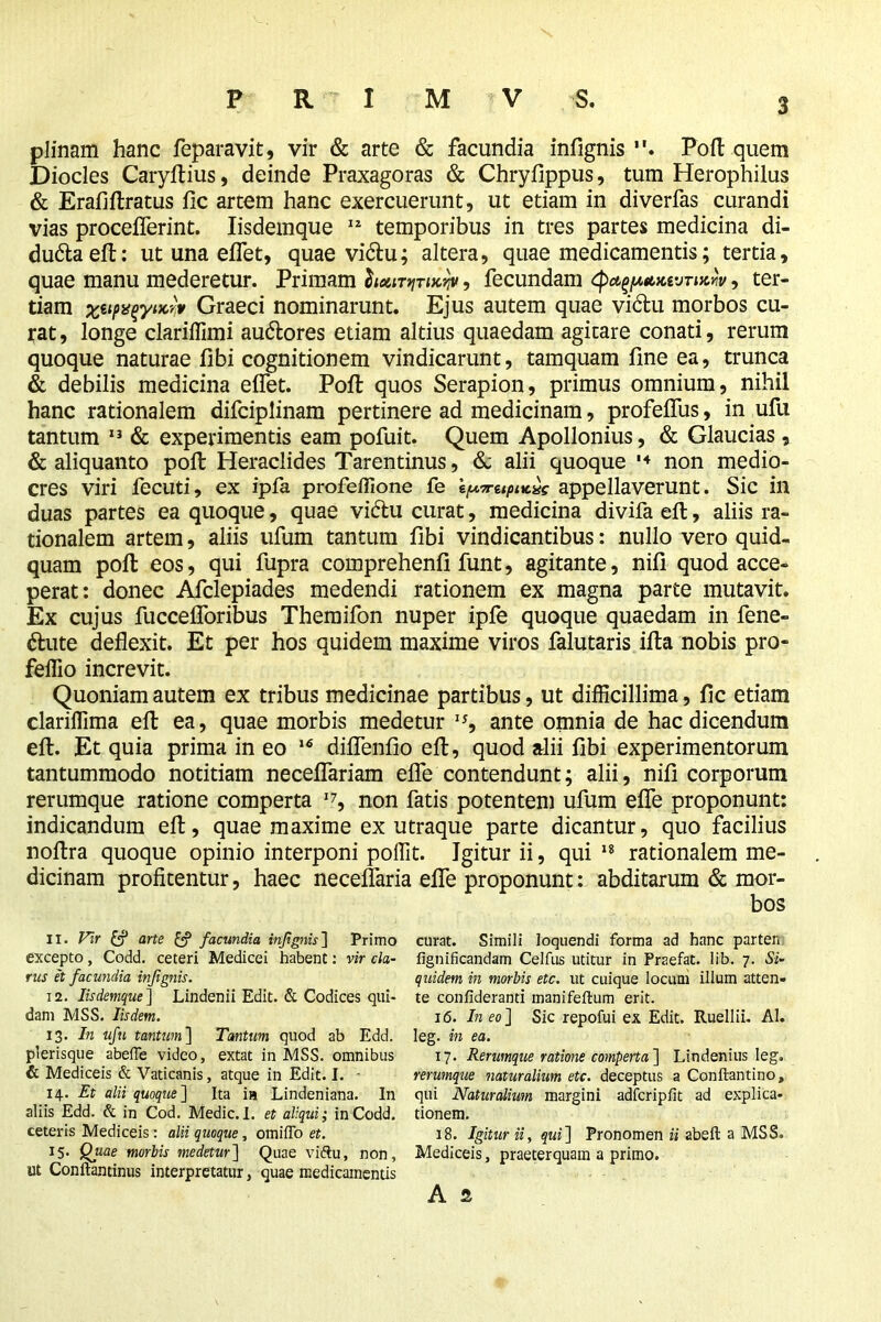 plinam hanc feparavit, vir & arte & facundia infignis . Port quem Diodes Caryftius, deinde Praxagoras & Chryfippus, turn Herophilus & Erafiftratus fic artem hanc exercuerunt, ut etiam in diverfas curandi vias proceflerint. Iisdemque 12 temporibus in tres partes medicina di- du&aeft: ut una eflet, quae vidu; altera, quae medicamentis; tertia, quae manu mederetur. Primam lianviTucvy, fecundam , ter- tiam xtipvqyiKw Graeci nominarunt. Ejus autem quae vi&u morbos cu- rat , longe clariffimi au&ores etiam altius quaedam agitare conati, rerum quoque naturae fibi cognitionem vindicarunt, tamquam fine ea, trunca & debilis medicina eflet. Poft quos Serapion, primus omnium, nihil hanc rationalem difciplinam pertinere ad medicinam, profeflus, in ufu tantum 13 & experimentis eam pofuit. Quem Apollonius, & Glaucias, & aliquanto poll Heraclides Tarentinus, & alii quoque '4 non medio- cres viri fecuti, ex ipfa profeffione fe appellaverunt. Sic in duas partes ea quoque, quae vi&u curat, medicina divifa eft, aliis ra- tionalem artem, aliis ufum tantum fibi vindicantibus: nullo vero quid- quam pofl: eos, qui fupra comprehenfi funt, agitante, nifi quod acce- perat: donec Afclepiades medendi rationem ex magna parte mutavit. Ex cujus fuccefloribus Themifon nuper ipfe quoque quaedam in fene- dhite deflexit. Et per hos quidem maxime viros falutaris ifta nobis pro- feflio increvit. Quoniam autem ex tribus medicinae partibus, ut difficillima, fic etiam clariffima eft ea, quae morbis medetur 1J, ante omnia de hac dicendum eft. Et quia prima in eo 16 diflenfio eft, quod alii fibi experimentorum tantummodo notitiam neceflariam efle contendunt; alii, nifi corporum rerumque ratione comperta I7, non fatis potentem ufum efle proponunt: indicandum eft, quae maxime ex utraque parte dicantur, quo facilius noftra quoque opinio interponi poffit. Igitur ii, qui 18 rationalem me- dicinam profitentur, haec neceflaria efle proponunt: abditarum & mor- 11. Vr & arte & facundia injignis] Primo excepto, Codd. ceteri Medicei habent: vir cla- rus et facundia injignis. 12. Iisdemque] Lindenii Edit. & Codices qui- dam MSS. Iisdem. 13. In ufu tantum] Tantum quod ab Edd. plerisque abefle video, extat in MSS. omnibus & Mediceis & Vaticanis, atque in Edit. I. - 14. Et alii quoque'] Ita ia Lindeniana. In aliis Edd. & in Cod. Medic. I. et aliqui; in Codd. ceteris Mediceis: alii quoque, orni do et. 15. Quae morbis medetur] Quae viftu, non, ut Conftantinus interpretatur, quae medicamentis curat. Simili loquendi forma ad hanc parten fignificandam Celfus utitur in Praefat. lib. 7. Si- quidem in morbis etc. ut cuique locum illum atten- te confideranti manifeftum erit. 16. Ineo] Sic repofui ex Edit. Ruellii. AI. leg. in ea. 17. Rerumque ratione comperta] Lindenius leg. rerumque naturalium etc. deceptus a Conftantino, qui Naturalium margini adfcripfit ad explica- tionem. 18. Igitur ii, qui] Pronomen ii abeft a MSS. Mediceis, praeterquam a primo. A s