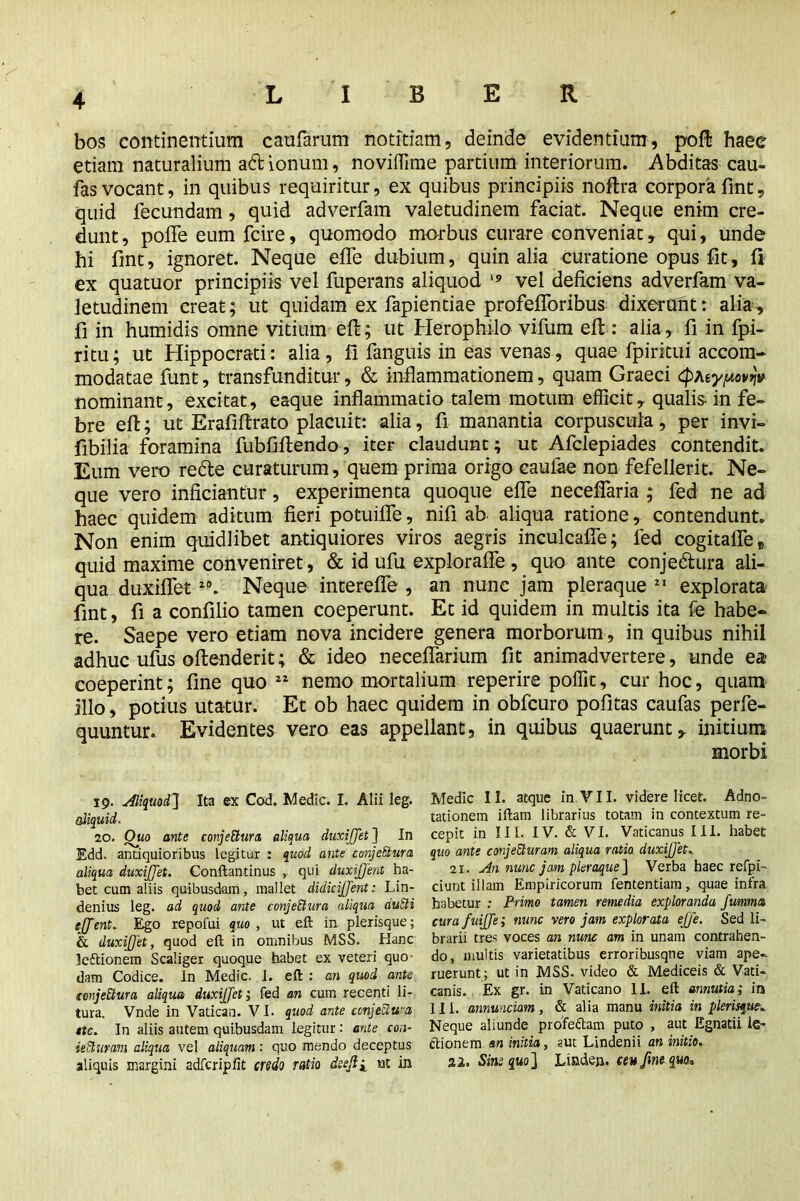 bos continentium caufarum notitiam, deinde evidentium, pofl: haec etiam naturalium ad ionum, noviffime partium interiorum. Abditas cau- fas vocant, in quibus requiritur, ex quibus principiis noftra corpora fint, quid fecundam, quid adverfam valetudinem faciat. Neque enim cre- dunt , polFe eum fcire, quomodo morbus curare conveniar, qui, unde hi fint, ignoret. Neque effe dubium, quin alia curatione opus fit, fi ex quatuor principiis vel fuperans aliquod 19 vel deficiens adverfam va- letudinem creat; ut quidam ex fapientiae profefforibus dixerant: alia, fi in humidis omne vitium eft; ut Herophilo vifum eft : alia, fi in fpi- ritu; ut Hippocrati: alia, fi fanguis in eas venas, quae fpiritui accom- modatae funt, transfunditur, & inflammationem, quam Graeci cpfay/uopj» nominant, excitat, eaque inflammatio talem motum efficit, qualis- in fe- bre eft; ut Erafiftrato placuit: alia, fi manantia corpuscula, per invi- fibilia foramina fubfiftendo, iter claudunt; ut Afclepiades contendit. Eum vero recte curaturum, quem prima origo caulae non fefellerit. Ne- que vero inficiantur, experimenta quoque effe neceffaria ; fed ne ad haec quidem aditum fieri potuifle, nifi ab aliqua ratione, contendunt. Non enim quidlibet antiquiores viros aegris inculcafie; fed cogitafle* quid maxime conveniret, & id ufu exploraffe , quo ante conjectura ali- qua duxiflet20. Neque interefle , an nunc jam pleraque 21 explorata fint, fi a confilio tamen coeperunt. Et id quidem in multis ita fe habe- re. Saepe vero etiam nova incidere genera morborum , in quibus nihil adhuc ufus oftenderit; & ideo necefiarium fit animadvertere, unde ea coeperint; fine quo 22 nemo mortalium reperire poffit, cur hoc, quam illo, potius utatur. Et ob haec quidem in obfcuro pofitas caufas perfe- quuntur. Evidentes vero eas appellant, in quibus quaerunt, initium morbi 19. Aliquod] Ita ex Cod. Medic. I. Alii leg. aliquid. 20. Quo ante conjeCtura aliqua duxiflet ] In Edd. antiquioribus legitur : quod ante conjeSlura aliqua duxijflet. Conftantinus , qui duxiflent ha- bet cum aliis quibusdam, mallet didieijflent: Lin- denius leg. ad quod ante conjectura aliqua auCli tflent. Ego repofui quo , ut eft in plerisque; & duxijflet, quod eft in omnibus MSS. Hanc kftionem Scaliger quoque habet ex veteri quo dam Codice. In Medic. 1. eft : an quod ante icnjeCtura aliqua duxijflet i fed an cum recenti li- tura, Vnde in Vatican. VI. quod ante conjectura ite. In aliis autem quibusdam legitur: ante con~ iefiuram aliqua vel aliquam: quo mendo deceptus aliquis margini adfcripfit credo ratio dsefli ut in Medic II. atque in VI I. videre licet. Adno- tationem iftam librarius totam in contextum re- cepit in III. IV. & VI. Vaticanus III. habet quo ante conjeEturam aliqua ratio duxijflet. 21. An nunc jam pleraque ] Verba haec refpi- ciunt illam Empiricorum fententiam, quae infra habetur : Primo tamen remedia exploranda fumma curafuifle; nunc vero jam explorata eflfe. Sed li- brarii tres voces an nunc am in unam contrahen- do, multis varietatibus erroribusqne viam ape- ruerunt; ut in MSS. video & Mediceis & Vati- canis. Ex gr. in Vaticano II. eft annutia; in III. annmciam, & alia manu initia in plerisque. Neque aliunde profeftam puto , aut Egnatii le- ctionem an initia, sut Lindenii an initio. 22. Sine quo] Linden, ceu fine que*