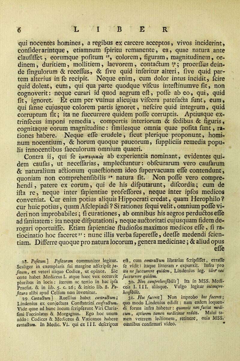 qui nocentes homines, a regibus ex carcere acceptos, vivos inciderint, confiderarintque, etiamnum fpiritu remanente, ea, quae natura ante claufiflet, eorumque pofitum colorem, figuram, magnitudinem, or- dinem , duritiem, mollitiem, laevorem, contadlum 29; procelTus dein- de fingulorum & receflus., & five quid inferitur alteri, five quid par- tem alterius in fe recipit. Neque enim, cum dolor intus incidit, fcire quid doleat, eum, qui qua parte quodque vifcus inteftinumve fit, non cognoverit: neque curari id quod aegrum efl:, pofie ab eo, qui, quid fit, ignoret. Et cum per vulnus alicujus vifcera patefacta funt, eum, qui fanae cujusque colorem partis ignoret, nefcire quid integrum, quid corruptum fit; ita ne fuccurrere quidem pofie corruptis. Aptiusque ex- trinfecus imponi remedia, compertis interiorum & fedibus & figuris, cognitaque eorum magnitudine: fimilesque omnia quae pofita funt, ra- tiones habere. Neque efife crudele, ficut plerique proponunt, homi- num nocentium, & horum quoque paucorum, fuppliciis remedia popu- lis innocentibus faeculorum omnium quaeri. Contra ii, qui fe ty,7retpucxs ab experientia nominant, evidentes qui- dem caufas, ut necefifarias, ampledhmtur: obfcurarum vero caufarum & naturalium adtionum quaeftionem ideo fupervacuam efle contendunt, quoniam non comprehenfibilis 30 natura fit. Non pofie vero compre- hendi , patere ex eorum, qui de his difputarunt, difcordia; cum de ifta re, neque inter fapientiae profeflores, neque inter ipfos medicos conveniat. Cur enim potius aliquis Hippocrati credat, quam Herophilo? cur huic potius, quam Afclepiadi ? Si rationes fequi velit, omnium pofie vi- deri non improbabiles; fi curationes, ab omnibus his aegros perductos efle ad fanitatem: ita neque difputationi, neque au&oritati cujusquam fidem de- rogari oportuifle. Etiam fapientiae ftudiofos maximos medicos efle, fi ra- tiocinatio hoc faceret31: nunc illis verbafuperefle, deefle medendi fcien- tiam. Differre quoque pro natura locorum, genera medicinae; & aliud opus efle 2$. Pofitum] Pojituram communiter legitur, eft, cum contractum librarius fcripfifiet, errafie Scaliger in exemplaris fui margine adfcripfitpo- fe vidit: itaque litteram r expunxit. Infra pro ftum, eX veteri aliquo Codice, ut opinor. Sic ita ne fuccurrere quidem, Lindenius leg. idetr nec certe habet Mediceus I. atque haec vox occurrit fuccurrere quidem. pluribus in locis: iterum ac tertio in hac ipfa 30. Non comprehenfibilis] Ita in MSS. Medi- Praefat. & in lib. 5. c. 26; & initio lib. 8. Po- cels I. III. aliisque. Vulgo legitur incompre- fitura alibi apud Celfum non invenitur. henfibilis. 29 ContaCtum] Ruellius habet centrattum; 31. Hoc faceret] Non improbo hos faceret', Lindenius ex conjectura Conftantini confrattum. quo modo Lindenius edidit: nam eadem loquen- Vide quae ad hunc locum fcripferunt Viri Claris- di forma infra habetur: quamvis non faciat medi- fimi Facciolatus & Morgagnus. Ego hoc unum cum, aptiorem tamen medicinae reddit. Malui ta- addo: Codices & Mediceos & Vaticanos habere men veterem lectionem, retinere, ouia MSS. centattum. In Medic. VI. qui ex 111. deferiptus omnibus confirmari video. *