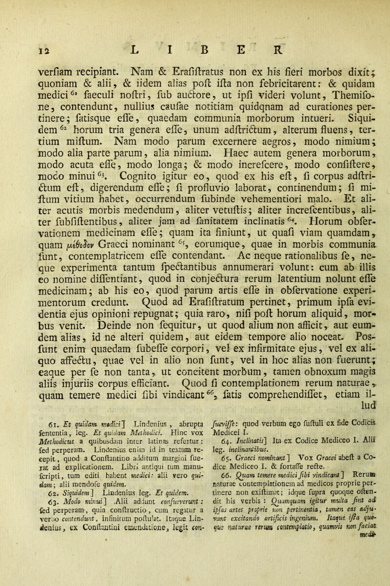 verfiam recipiant. Nam & Erafiftratus non ex his fieri morbos dixit; quoniam & alii, & iidem alias poll ifla non febricitarent: & quidam medici6* faeculi noftri, fub auctore, ut ipfi videri volunt, Themifo- ne, contendunt, nullius caufae notitiam quidqnam ad curationes per- tinere; fatisque efie, quaedam communia morborum intueri. Siqui- dem horum tria genera efie, unum adftri&um, alterum fluens, ter- tium milium. Nam modo parum excernere aegros, modo nimium; modo alia parte parum, alia nimium. Haec autem genera morborum ,. modo acuta efie, modo longa; & modo increfcere, modo confiftere, modo minui6i. Cognito igitur eo, quod ex his ell, fi corpus adftri- dtum eft, digerendum efie; fi profluvio laborat, continendum; fi mi- ftum vitium habet, occurrendum fubinde vehementiori malo. Et ali- ter acutis morbis medendum, aliter vetuftis; aliter increfcentibus, ali- ter fubfiftentibus, aliter jam ad fanitatem inclinatis 6L Horum obfer- vationem medicinam efie; quam ita finiunt, ut quafi viam quamdam, quam yMov Graeci nominant % eorumque, quae in morbis communia, funt, contemplatricem efie contendant. Ac neque rationalibus fe, ne- que experimenta tantum fpedlantibus annumerari volunt: cum ab illis eo nomine diflentiant, quod in conjedtura rerum latentium nolunt efie medicinam; ab his eo, quod parum artis efie in obfervatione experi- mentorum credunt. Quod ad Erafiftratum pertinet, primum ipfa evi- dentia ejus opinioni repugnat; quia raro, nifi poll horum aliquid, mor- bus venit. Deinde non fequitur, ut quod alium non afficit, aut eum- dem alias, id ne alteri quidem, aut eidem tempore alio noceat. Pos- funt enim quaedam fubefle corpori, vel ex infirmitate ejus, vel ex ali- quo affectu, quae vel in alio non funt, vel in hoc alias non fuerunt; eaque per fe non tanta, ut concitent morbum, tamen obnoxum magis aliis injuriis corpus efficiant. Quod fi contemplationem rerum naturae, quam temere medici fibi vindicant66, fatis comprehendiflet, etiam il- lud 61. Et quidam medici J Lindenius , abrupta Sententia, leg. Et quidam Methodici. Hinc vox Methodicus, a quibusdam inter latinas refertur: fed perperam. Lindenius enim id in textum re- cepit , quod a Conftantino additum margini fue- rat ad explicationem. Libri antiqui tum manu- fcripti, tum editi habent medici: alii vero qui- dam ; alii mendofe quidem. 62. Siquidem ] Lindenius leg. Et quidem. <53. Modo minui ] .Alii addunt eonfueveruht : fed perperam-, quia conftructio, cum regatur a verbo contendunt, infinitum poftufat. Itaque Lin- iemus, ex Confttuitini emendatione, legit cm- fuevifje: quod verbum ego fuftuli ex fide Codicis Medicei I. 64. Inclinatis] Ita ex Codice Mediceo I. Alii leg. inclinantibus. 65. Graeci nominant ] Vox Graec-i abeft a Co- dice Mediceo I. & fortaffe refte. 66. Qiiam temere medici fibi vindicant ] Rerum naturae contemplationem ad medicos proprie per- tinere non exiftunat; idque fupra quoque oftcn- dit bis verbis : Quamquam igitur multa fint ad, ipfas artes proprie non pertinentia, tamen eas adju- vant excitando artificis-ingenium. Itaque, ifta quo- que fiaturae rerum contemplatio, quamvis non faciat. medie