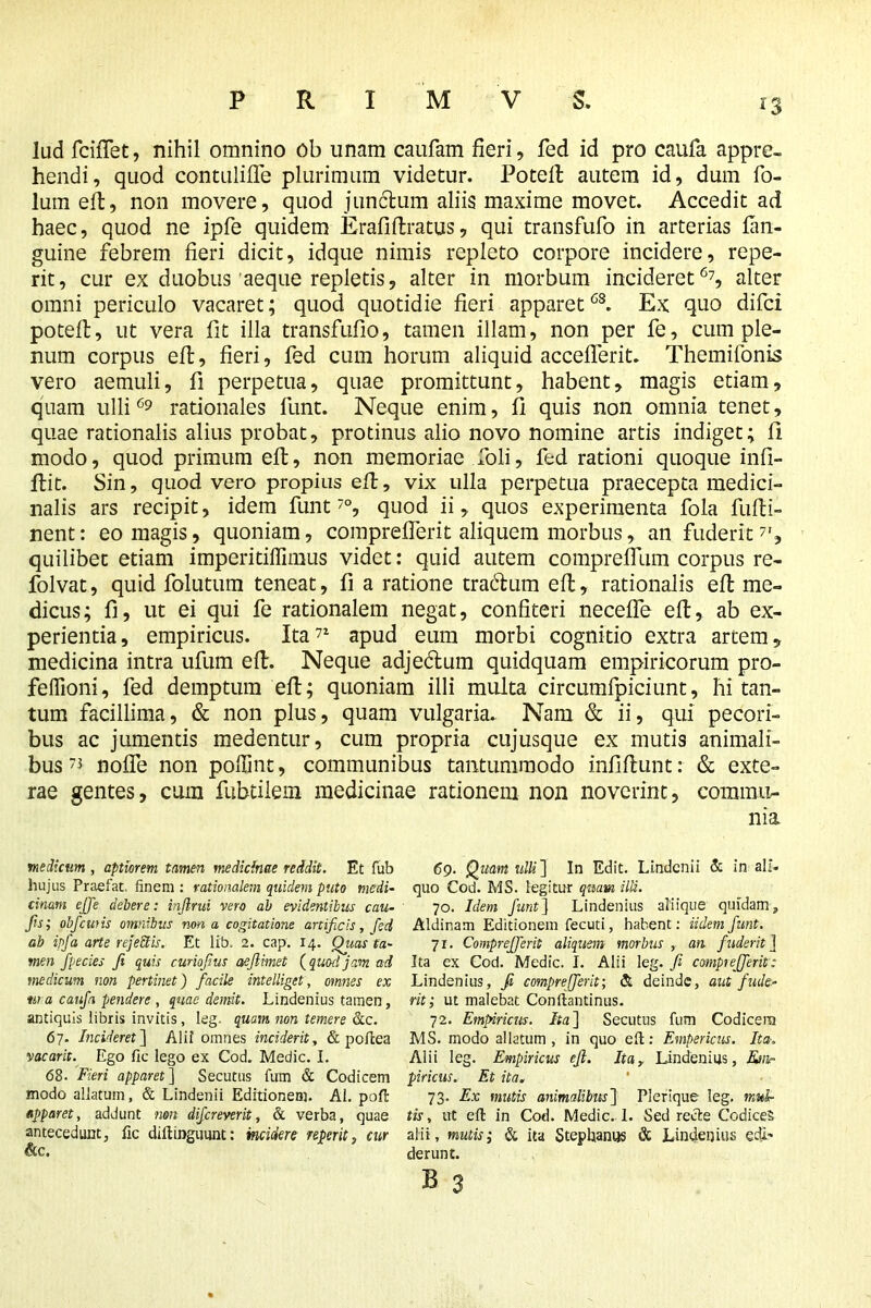 lud fciffet, nihil omnino ob unam caufam fieri, fed id pro caufa appre- hendi, quod contulifle plurimum videtur. Poteft autem id, dum fo- lum eft, non movere, quod junctum aliis maxime movet. Accedit ad haec, quod ne ipfe quidem Erafiliratus, qui transfufo in arterias fan- guine febrem fieri dicit, idque nimis repleto corpore incidere, repe- rit, cur ex duobus aeque repletis, alter in morbum incideret67, alter omni periculo vacaret; quod quotidie fieri apparet68. Ex quo difci potefl, ut vera fit illa transfufio, tamen illam, non per fe, cum ple- num corpus eft, fieri, fed cum horum aliquid accefferit. Themifonis vero aemuli, fi perpetua, quae promittunt, habent, magis etiam, quam ulli69 rationales funt. Neque enim, fi quis non omnia tenet, quae rationalis alius probat, protinus alio novo nomine artis indiget; fi modo, quod primum eft, non memoriae foli, fed rationi quoque infi- ftit. Sin, quod vero propius eft, vix ulla perpetua praecepta medici- nalis ars recipit, idem funt 7°, quod ii, quos experimenta fola fufti- nent: eo magis, quoniam, comprefferit aliquem morbus, an fuderit7', quilibet etiam imperitiflimus videt: quid autem compreffum corpus re- folvat, quid folutum teneat, fi a ratione tra&um eft, rationalis eft me- dicus; fi, ut ei qui fe rationalem negat, confiteri necefle eft, ab ex- perientia, empiricus. Ita71 apud eum morbi cognitio extra artem, medicina intra ufum eft. Neque adje&um quidquam empiricorum pro- feflioni, fed demptum eft; quoniam illi multa circumfpiciunt, hi tan- tum facillima, & non plus, quam vulgaria. Nam & ii, qui pecori- bus ac jumentis medentur, cum propria cujusque ex mutis animali- bus 73 noffe non polfint, communibus tantummodo infiftunt: & exte- rae gentes, cum fubtilem medicinae rationem non noverint, commu- nia medicum, aptiorem tamen medicinae reddit. Et fub 69. Quam ulli~\ In Edit. Lindcnii & in ali. hujus Praefat. finem: rationalem quidem puto medi- quo Cod. MS. legitur quam ilii. cinam effe debere: injirui vero ab evidentibus cau- 70. Idem Junt] Lindenius aliique quidam, fs; obfcwis omnibus nona cogitatione artificis, feci Aldinam Editionem fecuti, habent: Udem funt. ab ipfa arte rejeci is. Et lib. 2. cap. 14. Quas ta- 71. Comprefferit aliquem morbus , an fuderit j men fpecies fi quis cunofius aeflimet (quod jam ad Ita ex Cod. Medic. I. Alii leg .fi comprefferit: medicum non pertinet) facile intelliget, omnes ex Lindenius, fi comprefferit-, <& deinde, aut f ude- tna caufa pendere, quae demit. Lindenius tamen, rit; ut malebat Conftantinus. antiquis libris invitis, leg. quam non temere &c. 72. Empiricus. Ita ] Secutus fum Codicera 67. Incideret] Aiii omnes inciderit, & poftea MS. modo allatum , in quo eft: Empericus. Ita. vacarit. Ego fic lego ex Cod. Medic. I. Alii leg. Empiricus efi. Itar Lindenius, Knir 68. Fieri apparet ] Secutus fum & Codicem piricus, Et ita. modo allatum, & Lindenii Editionem. AI. poft 73. Ex mutis animalibus] Plerique leg. mtdr apparet, addunt non difereverit, & verba, quae tis, ut eft in Cod. Medic. 1. Sed recte Codices antecedunt, fic diftinguunt: incidere reperit, cur alii , mutis; & ita Stephaniis & Lindenius edi- derunt.