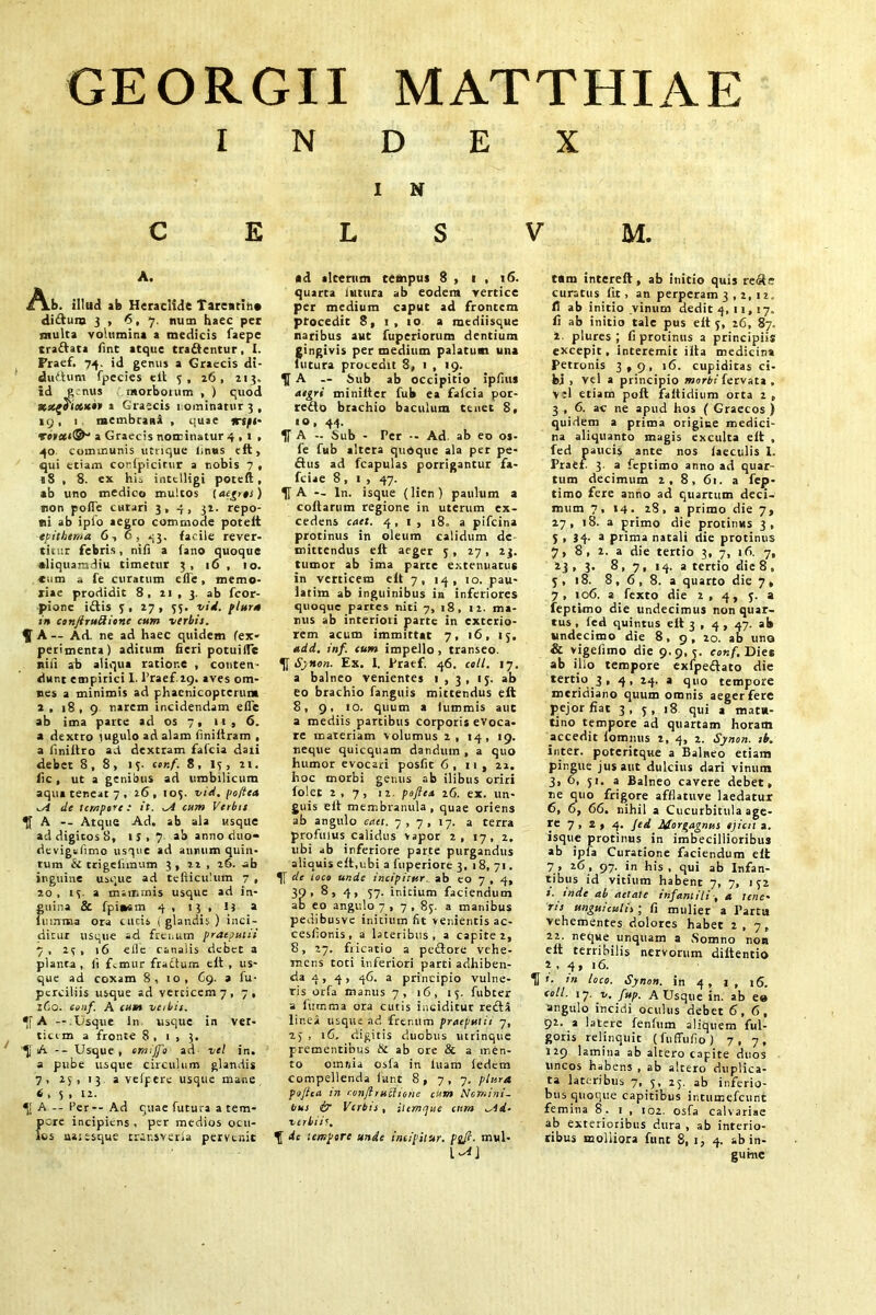 GEORGII MATTHIAE INDEX I N C E L S V M. A. jA.b. illud ab Heraclide Tarea tin* diftura 3 , 6, 7. num haec per tnulta volumina a medicis faepe traftata fmt atque tra&entur, I. Praef. 74. id genus a Graecis di- duflum fpecies elt 3, 26, 213. id g nus morborum , ) quod XsegS'ids**» 1 Graecis 1 ominatur 3, 19, 1 membrana , quae icspi- a Graecis nominatur 4.1» 40 communis unique linos eft, qui etiam confpicitur a nobis 7 , 18 , 8. ex his intelligi poteft , ab uno medico multos l aegres) non pofle curari 3,4, 32. repo- ni ab iplo aegro commode potelt epithema 6,6, 43. facile rever- titur febris, nifi a fano quoque aliquamdiu timetur 3, 16 , 10. eum a fe curatum eile, memo- riae prodidit 8, 21 , 3. ab fcor- pionc i&is 3,27 , 35. vid. plura in conJiruRione cum verbis. A — Ad. ne ad haec quidem (ex- perimenta) aditum fieri potuilTc nifi ab aliqua ratione , conten- dunt empirici 1. Praef 29. aves om- nes a minimis ad phacnicoptcrtim 2, 18, 9 narem incidendam efle ab ima parte ad os 7, 11 , 6. a dextro lugulo ad alam fmiftram , a fmiftro ad dextram faicia daii debet 8,8, 13. ccr.f. 8, 13, 21. fic, ut a genibus ad umbilicum aqua teneat 7 , 26, 103. vid. poftea de tempore: it. ^A cum Verbis A — Atque Ad. ab ala usque ad digitos 8, 13,7 ab anno duo- devigsfimo usque ad annum quin- tum & trigelimum 3, 22 , 26. ab inguine usque ad tefticulum 7 , 20, 13 a mammis usque ad in- guina & fpi*sm 4 , 13 , ij a lemma ora cucis i glandis ) inci- ditur usque ad frenum praeputii 7, 23, 16 e 11 e canalis debet a planta, li femur fractum eft, us- que ad coxam 8, 10, 69. a fu- perciliis usque ad verticem 7, 7, 160. conf. A cum veibis. A —.Usque ln usque in ver- ticem a fronte 8 , 1 , 3. '^j A -- Usque, omijfo ad vel in. a pube usque circulum glandis 7, 25, 13 a vefpere usque mane 6 , 5 , 12. *[[ A -- Per -- Ad quae futura a tem- pore incipiens, per medios ocu- los uasesque trensveria pervtnic *d alcerum tempus 8 , 1 , 16. quarta lutura ab eodem vertice per medium caput ad frontem procedit 8, 1, 10 a mediisque naribus aut fuperiorum dentium gingivis per medium palatum una futura proc.edu 8, 1 , 19. H A — bub ab occipitio ipfius aegri minilter fub ea fafeia por- redo brachio baculum tenet 8, 10, 44. If A - Sub - Per •• Ad. ab eo os- fe fub altera quoque ala per pe- flus ad fcapulas porrigantur fa- fciae 8, 1 , 47. U A -- In. isque (lien) paulum a coftarum regione in uterum ex- cedens caet. 4,1, 18. a pifeina protinus in oleum calidum de mittendus eft aeger 3, 27, 23. tumor ab ima parte extenuatus in verticem eft 7, 14, 10. pau- latim ab inguinibus in inferiores quoque partes niti 7, 18, 12. ma- nus ab interiori parte in exterio- rem acum immittat 7, 16, 13. add. inf. cum impello , transeo. U Synon. Ex. I. Praef. 46. coli. 17. a balneo venientes 1,3, 13. ab eo brachio fanguis mittendus eft 8, 9, io. quum a lummis aut a mediis partibus corporis evoca- re materiam volumus 2, 14, 19. neque quicquam dandum , a quo humor evocari posfit 6, 11, 22. hoc morbi genus ab ilibus oriri folet 2,7, 12. poftea 26. ex. un- guis eft membranula, quae oriens ab angulo eatt. 7, 7, 17. a terra profluus calidus vapor 2, 17, 2. ubi ab inferiore parte purgandus aliquis eft,ubi a (uperiore 3, 18, 71. de loco unde incipitur ab eo 7 , 4, 39> 8» 4, 57. initium faciendum ab eo angulo 7 , 7 , 83. a manibus pedibusve initium fit venientis ac- cesfionis , a lateribus, a capite 2, 8, 27. fricatio a pedore vehe- mens toti inferiori parti adhiben- da 4 , 4, 46. a principio vulne- ris orfa manus 7, 16, 13. fubcer a lumma ora cutis inciditur reda linei usque ad frenum praeputii 7, 23 , 16. digitis duobus utrinque prementibus & ab ore & a men- to omrfia osla in luam iedem compellenda fiunt 8, 7, 7. plura pojtca in confltuolione cum Nomini- bus & Verbis , iltmrjue cnm ad- verbii’. ^ de tempore unde incipitur. psft. mul- tum intereft, ab initio quis rede curatus fit, an perperam 3 , 2, 12. fi ab initio vinum dedit 4, 11, 17. li ab initio tale pus eft 3, 26, 87. 2. plures ; fi protinus a principiis excepit, interemit illa medicina Petronis 3,9, 16. cupiditas ci- fej , vel a principio morbi fervata , V :1 etiam poft faftidium orta 2 , 3 , 6. ac ne apud hos ( Graecos ) quidem a prima origine medici- na aliquanto magis exculta eft , fed paucis ante nos laeculis l. Praef. 3 a feptimo anno ad quar- tum decimum 2, 8, 61. a fep- timo fere anno ad quartum deci- mum 7, 14. 28, a primo die 7, 27, 18. a primo die protinus 3, 3.34- 3 prima natali die protinus 7, 8, 2. a die tertio 3, 7, 16. 7, 13 , 3. 8 , 7, 14. a tertio die 8 , 3, 18. 8, 6, 8. a quarto die 7, 7, 106. a fexto die 2 , 4, 3. a feptimo die undecimus non quar- tus , fed quintus eft 3 , 4 , 47. ab undecimo die 8, 9, 20. ab uno 6 vigefimo die 9.9,3. conf. Dies ab illo tempore exfpeftato die tertio 3 , 4, 24. a quo tempore meridiano quum omnis aeger fere pejor fiat 3, 3, 18 qui a mata- tino tempore ad quartam horam accedit lommis 2, 4, 2. Synon. ib. inter, poteritque a Balneo etiam pingue jus aut dulcius dari vinum 3, 6, 51. a Balneo cavere debet, ne quo frigore afflatuve laedatiur 6, 6, 66. nihil a Cucurbitula age- re 7 , 2 , 4. Jed Morgagnus ejicit a. isque protinus in imbecillioribus ab ipia Curatione faciendum elt 7 > *6, 97. in his, qui ab Infan- tibus id vitium habent 7, 7, 132 t. mde ab aetate infantili a tene- ns unguiculis ; fi mulier a Partu vehementes dolores habet 2,7, 22. neque unquam a Somno non eft terribilis nervorum diftentio 2 , 4 , 16. H ’• ,n ioco. Synon. in 4 , 1 , \6. coli. 17. v. fup. A Usque in. ab ee angulo incidi oculus debet 6,6, 92. a latere fenfum aliquem ful- goris relinquit (fuffufio) 7,7, 129 lamina ab altero capite duos Uncos habens , ab altero duplica- ta lateribus 7, 5, 25. ab inferio- bus quoque capitibus intumefeunt femina 8. 1 , 102. osfa calvariae ab exterioribus dura , ab interio- ribus moliiora funt 8, 1, 4. ab in-