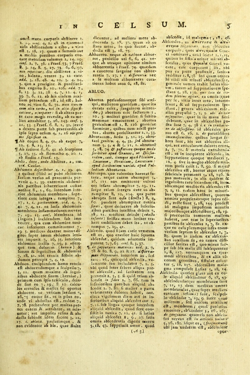 CELSUM, ©tniA mom corporis abftinere 2. Z. 24. ton/. 4, 2, 48. in ejusmoni cafu abltir.endura a cibo , a vino eft 5, 28, 17. quum a fuminis aut 4 mediis partibus corporis evo- care materiam volumus z, 14, 19. conf. z, 7, 56. 1 Pratf. 53. 7 Praef. 8- 3* '4> 8- 5, 27* 73- 6> 6* 97* non refetinor diu abltinere a vi- no, balneo , venere 3, 22 extr. »dd. 3, 18, 48. 4» 10, 3. 4, 24, 5, quo a prurigine & punitioni- bus cognitoS, io, 106. add. 7, 6, 13. 3, 22, 28 4, 7, 12. 4, 1, 39- 7• 6, 12. ab his eisdem auxi- lium petendum eit , id eit , bal- neo ac vino 6, 6, 72. mox ileum tum alit verte , vel in alia Jignifi- tatione , u/urpatur: fi ab altera par- te caro magis recesfit, ab ea me- lius attrahitur 5, 26, 143. conf. 3, 2j, 53. 5 Praef. 6. 8, 1, 30, jecur a dextra parte fub praecordiis ab ipfo fepto orlum 4, 1, 16 uti pri- mo Jigmficat in. ^ Ab eoque 3, 4, 51. ab eaque 7, 22, 5. 8, 15, 21. 4f Ab ratione 6, 6, 42 ab fcorpione 5, 27, 55. ab Itomacho 4, 20. 1. ab itudio 1 Praef. 13. Abdo, dere , unde Abditus, a, um, vtd. Caufae. Abdomen deferititur 4, 1, 39. 40. a quibus (iliis! ac pube abdomen furfum verfus ad praecorcd.i per- venit 4,1, 39. extremis abdomi- nis partibus ir.haerelcunt coliae nothae 8, i , 63. interdum inte- rior abdominis membrana fupe- riore cute integra , rumpitur 7, . «7, 1. i. peritonaeum, vtd, 4, 1, 40 7, 4, 21. ne laefa abdominis membrana inflammationes moveat 7, 19, »3. conf. Membrana id (inguen) incidendum fub imo Ventre , qua cum abdomine tuni- cae inferiores committuntur 7 , 19 5. medicus dextrae manus tU-- gitos fuper imum abdomen leni- ter imponit 7, 26, 35. interiore abdomine ir.cifo 7, 15, 3- ariert- que tum dolorem ( herma ) & lcroto & inguinibus & abdomini 7, 18, 21. ubi tenuis fiituia ab- domen perrupit 7, 4, 19. Abduco, excipiendum hamo retufo eft abducendumque a fcalpello7, 5, 11. quam maxime ab ingui- nibus abducere finum (herniae, ) primum cum ipfo telticulo , dein- de fine eo 7, 19. 8 10 calcu- los arenofos & molles fic oportet abducere ne veficam laedant 7, 26,-5 eoque fit, ut is pilus eo, unde vi abductus eft , redeat 7 , 7,78. prehendere per multas par- tes cutem & attrahere , ut rela- xetur ; aut impolita refina & ab. dudta fubinde idem facere 3, 22, 17. i. ablata. patilatimque , & non evidenter ab his, quae itulte dicuntur, ad meliora mens ab- ducenda 3, 18, 37. quum ab eo flaru mens, in quo fuerat, ab- dudla eft 3, 18, 75. Abhorreo, neque ab ratione abhor- ret, penicillo uti 6, 6, 42. ne- que ab utraque opinione nimium abhorrentia 1 Praef. 74. quaedam a concreto farguine non abhor- rentia 7, 27, 1 1 differentia, nec a fe multum abhorrentes cura- tiones habet anus 6, 18, 81. ABLUO< Abortus, perfuaferantque fibi anti- qui, mulierem gravidam , quae ita curata esfet, (.fanguinem mitten- do , ) abortum esle fadtura-n 2 , 10, 3. mulieri gravidae-fi fubito mammae emacuerunt , abortus periculum eft 2, 8, 126. gravidae faeminae , quibus tum adelt par- tus , abortu periclitantur 2, 1, 33. Abrotanum , herba 3, 21, 25, abro- tani genitiv. 4, 4, 32. fed abroto- num 5, 5, 4 & 5, 11, 1. abrotoni' 5, 18, 74 tr pojteriore quoque modo feribitur apud Graecos, ut Diofce- ndem , caet. ittmque apud Plinium , Lucanum , Horatium , Lucretium : apud Scribonium variat, apud Pal- ladium Abrotanus. Abrumpo, quo valentius haereat fu- tura , neque cutem abtumpat 5, - 26, 121 non emittente- vulvae ore infans abrumpitur 7, 29, 21. faepe etiam integra cute os ab- rumpitur 8, 10, 104. qua parte abrupta fune osfa (fradta ) 8, 4, 60. pondere abrumpitur cuniea feroti, quae deducere ab inferio- ribus partibus inteftiua debuit 7, 18, 11.. medicus deinde ■ {eduflo infante) finiftra manu leniter tra- here umbilicum debet ita , ne ab- rumpat 7, 29, 41. AbJcedo. quod fi jam carie vexatum eit os, quo erasfior huic fquama abfcedat , quidam adurentia im- ponunt 7,7,63 conf. 8,3,37. 4| de Jup fur ante materia: vid. z, 7, 78 & 80. 8, 9, 22 &. 27. uQic-Tce- piotl Hippocrati, interdum he , fed raro, ut, quicquid abfcedit, ve- lamento luo includatur 7, 2, 5. ubi quod inter febres aliqua pac- te abfcesfit , ad lanitatem non pervenit 2, 5, 5. fi quid etiam ab- lcesfit in febre 2, 7, 66. tum in inferioribus partibus aliquid ab- lcedit 2. 7. 80. fi mulier a parta vehementes dolores habet, caet. circa vigefimum diem aut in in- ferioribus aliquid abfcedet caet z, 7, 22. fub lingua quoque interdum aliquid abfcedit , quod fere con- filtitin tunica 7, 12, 41. fi latius aliquid abfcedet 8 , 9 , .27. fatis, omnia ablcedentia digerit mure» 5,18, 47. fupprimic omne, quod abfcedit, id malagma 5 , 1S, 46. Abfcesfus, us ocTricrTxtnt &. etJr*’* tTTKf’-i* Hippocrati, tum abfceslus corporis, quos cCTroi-npocilct Grae- ci nominant , oriri fcient 2,1,15, quibus in fiituia urinae minuti ab- fcesfus , quos (pvuxhi Graeci vo- cant , esie coeperunt ; iis, ubi pus ea parte profluxit, fanius redditur 2,8, 58 (ed quum omnes hi nihil nili minuti abfcesfus fir r, generale nomen trahit latius viti- um , totum ad fuppurationem fpe- dfans 5, 28, 130. quo loco de iis- dem plenius agitur, ea omnia (quae per le , vitio intus orto , intume- icunt, & ad itif purationem lpe- dlant,) genera ablcesluum esfe, alias propofui 7, 2, 2. ubi deinde exfequttu). quae in iis manu fieri debeant, quae in abfcesfibus po- lita fune 7, 4, 38 i. e. in tratialio- ne de abfcejjibus. id abfcesfus ge- nus eit 6. 16, 2. de parotidibus trilumefccntibus quibus longae fe- bres (unt, his aut abfceslus ali- qui, aut articulorum dolores erunt-. 2, 7, 71. fi materia extrahenda.' eit , ut in incipiente abfcesfu , in luppuratione quoque mediocri 5, 18, 4. live in magno abfcesfu mul- tum puris coiit 2, 8, 90. fi major* abfceslus eft, horror atque etianz febricula permanet 5, 28, 146. fit pus maturuit , in alis quidem fic inguinibus raro fecandum eit, itemr. ubicunque mediocris abfcesfus eit • 7, 2, 12. eadem haec in minori- bus quoque abfcesfibus, quorums nomina proprietatesque fiupra edi- di, redte fiunt 5,28, 144. prodeft id malagma impofitum minutis majoribusque ablcesfibus 5, 18, 19. fi praecordia tumorem mollem- habent, caet. tum in fuperioribrrs partibus fit abfcesfus 2, 7, 81. ex- que eo cafu plerumque infra trans- verfum leptum fit abfcesfus 2, 7» 85. quum in iisdem ex abfcesfii- bus auxilium fit, eo tamen diffi- cilior faniras eft, quominus fae»- pe iub Iris malis illi fubfequuntur 2,8, 117. nor,nunquam ex ejus- modi abfcesfibus , & ex aliis ul* cerum generibus, fiftulae oriun- tur 5, 28, 157. abfcesfibus mala- gma compofutc Lyfias 5, 18, 14, Abfcindo. quoties glans aut ex co- le aliquid abfeinditur 6, 18, 43- abfcirrdendaeque membrana* funt 7, 21, 13. dum medicus omnes membranulas , quae fuper mediam tunicam tefticu.i) funt, fcalpel- lo abfeindat 7, \g, 9. inter quae miierum , fed unicum auxilium' eft, membrum ,• quod paulatim emoritur, abfeindere'j , 26, 265,' de gangraena, quamvis non abfeis- fus nervus eit in articuli vulnere‘ 5, 26, 180. idque os , (fragmentum) ubi jam nudatum eft, abfcrndere