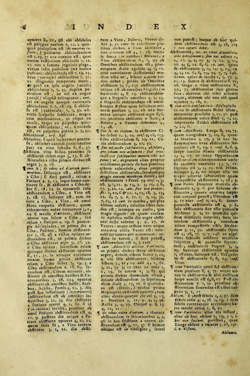 opertet 8, TO, ©8 ubi abfcisfus elt polypus narium 7, 10, 3. quic- quid prolapfum elt \de emortuo in- fante , ) paulatim abfcindendum elt 7,19,37 11 na curatio elt, quae totum tclticulum abfcindic 7, 22, 17. non a fumma inguinis plaga, verum infra panlulum ima tunica (tefitculi) abfcindenda elt 7, 19, 1 5. Vena ( varicofa) abfcinditur 7, 31, 12. diligenter temperata manu, Se quid ex ipfo angulo (oculi) abfcindatur 7, 7, 43. duplex pe- riculum elt , ne vel ex ungue (oculi) aliquid relinquatur, eaet. vel ex angulo quoque caruncula abfcindatur 7.7, 18-29. fi abfcis- fa elt (caruncula) 7, 7, 30. ad- verlo fcalpello fubfecare , magna cum moderatione , ut r.eque ex oculo, neque ex palpebra quic- quam abfcindatur ; ac , li necesfe elt, ex palpebra potius 7. 7,51. Abfinthium , vid. Apf. Abforbeo. fi quid lachtymae proces- fit, abforbet candidi panis interior pars ex vino fubatta 6, 6, 37. -^tbltineo. vino biduo proximo fe abltinere debet ae^er 3, 15, 8. ab- ftinendus a cibo primis diebus elt aeger 3- 4> '6. eum A ; de rebus ad diaetam perti- nentibus. fatiusque elt, abltinere a Cibo ; 11 fieri potelt , etiam a Potione 4, 2, 13. isque homo con- tinere fe , & abltinere a Cibo de- bet 6, i», n. in ejusmodi cafu abltinendum a Cibo , a Vino elt 3, 28, 17. fatisque eft, tum ex toto a Cibo, a Vino, ab omni Motu corporis abltinere, quum vehementes notae terruerunt 3, 2 , 2.4. fi manfit diarrhoea , abltinere opertet non folum a Cibo , fed etiam a Potione 4, 19, 6. praece- pit Afclepiades , ut primo die a Cibo , Potione , Somno abltinere- tur 3, 18, 48. a viftus ratione or- dinandum elt , ut primis diebus a Cibo abltineat ae*cr 3, 2Q, 31. a Cibo triduo, interdum etiam quinque diebus abltinere oportet 8, 11, 31. in utraque curatione herniae homo pridie abltinere etiam a Cibo debet 7, 19, 3_ a Cibo abltinendum 6, 18, 69. fe- cundum elt , Cibum minuere , ab- ftinere ab omnibus Acribus & Ex- tenuantibus 3, 28, 234. oportet abltinere ab omnibus Salfis , Acri- bus , Acidis, Pomis 4, 10, 3. diu poll has inflationes {in tympanite) abltinendum eft ab omnibus In- flantibus 3, 2i, 39- abltinere a Potione oportet 4, 2, 61. fi id ( in cholera) incidit, protinus ab omni Potione abltinendum elt 4, ii, 9. poftero die utique a Po- tiine ablttnere oportet 4, 11, n. quum fatis fit , a Vino tantum abltinere 3. 2, 11. diu abfti- nere a Vino, Balneo, Venere de- bet 3, 22 extr in refeitione plu- ribus diebus a Vino abltinere, non alienum elt 4, 7. 18. donec is fon..s {in auribus) finiatur, a Vino abltinendum 6,7, 93 ab Omnibus abltinendum elt, prae- terquam Aqua egelida 4, 7, 12. ante curationem iluffulkmis) mo- dico cibo uti, bibere aquam tri- duo debet ; pridie ab Omnibus abltinere 7,7, 133 abltinendum utique eft ab omnibus Frigidis (in hepatitide) 4, 8 13. abitinendum- que a Negotiis omnibus 4, 2, 39. a Negotiis abltinendum eit omni- busque Rebus quae iolicitare ani- mum posfunt 3, 22, 28. uta Ser- mone quoque abltineat ae^er 6,6, 20. protinus abltinere a Sole , a Balneo, a Venere debemus 4, 48. fine A de iisdem, is abltinere Ci- bo debet i, 3, 23. conf. 3, 26, 133. Cibo abltinendum 6, 10, m. Cu- ris abltinendum 3, 27, 30. fine adj unedo fubdantivo , abfolute , pro cibum non asfumere : (ive prae- cesfit aut fubfeauitur mentio cibi tcl potus ; v.t, aegrorum alios propter aviditatem primis diebus protinus cibum asfumfisfe, alios propter faltidium abltinuisfe, levatumque magis eorum morbum fuisle , qui abitinuerant 1 Praef. 34. conf. 1, 3, 26. 3,7,11. 3, 13, 2. 3, 13, 3.6, 17. 3,22,14. met. five non pratees^ fit: l,io,6 & 11. 2,12,18. 3, 13, 12. 6, 7, 3. <?, 17, I. 7, 14, 32. 7,23, i2 caet. in morbo, qui plus virium aufert, celeiius cibus dan- dus eft; itemque eo coelo , quo magis digerit: ob quam cauiam in Aphrica nullo die aeger abiti- neri re£te videtur 3. 4. 27. de Venere : neque aeiiate vero neque autumno utilis Venus eft: tole- rabi iur tamen per autumnum : ae- iiate in totum, fi fieri potelt, abltinendum eft i, 3 extr. cum .Advc bits atiisve Particulis. ut primis diebus Bene abltineat aeger, deinde cibum fumat 3, 12, tubi Diu abftinuerat, lolitum ibere 3,21, 14 add 4, 2, 6r. 3, 2i, 39 3, 22 extr. ex toro 3, 2, 24. In totum 1, 3, 8; qui primis diebus ducendam alvum, deinde abltinendum in feptimum diem dixit 3, 13, 12. fi quotidia- na eit (febris,) triduo primo Magnopere abltinere oportec, tum cibis altero quoque die uti 3, 13, 2. Protinus 4. 9- 4» 2, 4*- Refte 3, 4, 27. Utique 4. S. 13. 4, 11, 21. de rebus extra diaetam, a thorace abltinendum in fricationibus 4,4, 96. in hac frictione a ventre ab- ltinendum eft 3, 21, 3^7. fi humor albidus eft in vitiligine , fanari non poteft ; itaque ab hoc qui- dem abltinendum eit 3, 28, 303 1 non curari debet. Abltinentia, ae. de rebus diaeteticis, cibo fotisfimum •, fine hoc adjecto 1, t, '7- 3» 2, «r 3* 7> 12. 3, 13* 10 4, 3, i2. 6, 6, 19. cat t. quies & abltinentia 3, 2, 15. 3, 15, 10. 4, 3, 12. 6, 6, 19, 24. 7, 7, 146. Synon. quies 6C inedia 1, 3, 37. 3, 21,13. fames & abltinentia 6. 11, 26. longa a vino abltinentia 8, 10, 73. abftinentiae duo genera funt , alterum ubi nihil asfumit aeger, alterum ubi non nifi quod oportet 2, 16, 1. cum aliis Subfiantivis Afclepiade in eo (e abltinentia Bidui uium , memoriae prodidit 3,21,31. polt abltincntiam unius Diei 7, -7, 21. imperanda Tridui abttinenria eft 7, 20, 6. eum ^Aujcftivis. Longa 8, 10,73. quam Longisfitna 7, 20, 6, quan- ta Maxima 3, 17, 3 in hac in- flammatione uvae abltinentia Ne- ceslaria elt 6, 14, 2 conf 8,6, 9. faepe inutilis Nimia abltinentia 1, 2, 17. ut inter Opportunam abftinenriam cibo opportuno omis- fis caeceris nutriatur 3 , 7, 12. Optima elt 3, 2, 13. vid. Prima, iolaque 3, a, 20 neque ulla res magis adjuvat laborantem quam Tempeltiva abltinentia 2, 16, 4. U cum Verbis Demitur maceria ab- ltinentia 2, 9. 6 per biduum ab- ltinentia , quanta maxima Impe- rari corpori potelt , Utendum eft 3, 17 extr conf. 7, xo, 6. Inter- ponenda abltinentia eft 4, 3. 6, fola abltinentia fine uIlo pericutu Medetur 3, 2, 20 quamdiu qui- dem febricula incutiar, huic in- terdum abltinentia , interdum eciam tempeltivis cibis Meden- dum 3, 22, 30. abltinentia Opus elt 3, 28, 77. 7, 7. 146. ut aegri vires fubinde asfidens medicus infpiciat , & quamdiu fupere- runt , abltinentia Pugnet 3, 4, 29 Succurri abltinentia oportet 7, 26 extr. fatisque elt , Uti quie- te & abltinentia 6, 6, 24. conf. Utor. cum Particulis, quod Ad abftinen- tiam pertinet 8, 4, 72. neque mi- nus in abltinentia & alvi duftione faepe auxilii elt 6,6,17 Polt ab. Itinentiam 7. 7, 21. proxime ab- ftinentiain fumendus elt cibus exi- guus 3, 2, 17. Abfum. fi abeft febris 4, 4, 93-dum febris abfir 4, 4,76. 4, 19, 3 dum febris caeceraeqile accesfiones hu- jus morbi abfint 2, 8, 30. cum Particulis, aliae res inflant, aliae ab hoc abfunt 2, 19, 31. e. hoc non faciunt, partibus, quae Longe abfunt a vulnere j, 26, 191. i. e. di fiant. Ab lump.