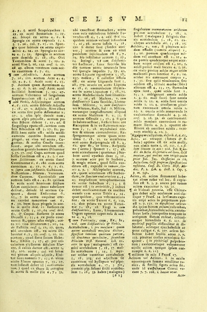 4,f, f. aceti Sesquicyathus 3. 19, 19 aceti Sextarium 5,19, 4i. Sinapi ex aceto 4, 6, S. Spongia ex aceto expresfa 5, z. j. 5, 16, iz3. 7, 15, 10. Spon- gia quae fubinde ex aceto expri- mitur 4, 14» zo. Spongia ex ace- to 4) 51 31. Spongia in acetum ante demisfa j, z8, 183. Olei Tantumdem & aceti 5, 19, 9. aceti Vim 5, z6, 1 Z9. conf. 5, Z7, 4* 49, album veratrum cum ace- to contritum 6, 7 , 6z. ^ ^AdjeSivis. Acre acetum 7, ztf, 100. acetum Acre 4, 4, J9- 4» 9, 5- Acris aceti 6, tj, .7. Acetum quain Acerrimum 4» 4» 45 6, 7> 40- con/. Acer, aceti Scillitici heminam 5, 19, 47. acetum Vehemens ad fanguinem fupprimendum eit 5, 26, 98 ^ cum Verbis. Adjiciturque acetum 4,6, tzo. aceto fubinde Adje&o j, 18, 47. v. Adjicio Sive cibus ex aceto live potio Affumatur z, 27, 5. ufus ipfe docuit eum, quem afpis percuflit, acetum po- tius Bibere debere 1, 17, 46. ii fanguifuga epota eit, acetum cum fale Bibendum eft J, Z7, 8z, pa- Itilli haec ratio eit: arida medi- camenta contrita humore non pingui, ut vino vel aceto, Co- guntur, & rurfus Coaila inare- lcunt, atque ubi utendum eit, ejusdem generis humore Diluuntur 5,17, 17. conf. Cogo, acetum quod Icilia Conditum eit 4, 9, 5. i ace- tum fcilliticum. ex aceto iimul Conteruntur 6,6, 186. cum aceto contritum 4, 17, 7. 6, 7, 61. •v. fupra cumfubftantiv. Galbanum , Kaiturtium, Nitrum, Veratrum. item Contero. Continuisfe ore acetum fatis eit 4 . 4, 81 quidam in acris aceti heminam friitum falem conjiciunt, donec tabefcere delinat, deinde id acetum Co- quunt , donec Exficcetur 6, 15, 7- in aceto coquitur cor- nu cervini ramentum caet 6, J , 10. item ficus pinguis in ace- to Sc meile ibid. 11 furfures ex aceto Coiti 5 , 2.7,64 conf. ibid. 61. & Coquo, furfures in aceto Decofti z , 33,4 ex pasfo coac- torum &,quum ufus exigit, ace- to vel vino Dilutorum 5 , zo , 14. cie Paftiliis conf. J, 17, 17. quae, »bi utendum eli , ex aceto Di- luuntur 6,7, 50. conf. 5, 10, 11. acetum , quod forte fecum Habe- bat, Ebibic 5 , 17 , 47. per ori- culariutn clyfterem filtulam Elu- ere, ii callus durior eit , aceto 18, zoo. aceto , cui vel falem vel ljitrum aliquis adjecit, Elui- tur linus tumoris 7 , 15 , 6. ulcus aceto Eluere oportet 7, iz, 27. tum infundi debet id (medicamen- tum, ) quod ex thure & aerugine Si aceto & meile fit 6, 7 , 59. ubi exaeftuat ftomachus, aceto cum rofa extrinfecus fubinde Fo- vendus eit 4, 5,4. add. ibid. 13. quidam acetum vulneri infundunt 5 , z6 , 98. aceto infufo 5 > 28 , 190 fi durae funt (fordes auri um , ) acetum & cum eo nitri paululum injiciendum eit 6,7, 74, his inltillatur acetum 5,17, 14. Intingi , v I cum Subftanti- vis Ladtucae , Lana fuccida. bis die tantum aceto irroranda lana vel fpongia impolita 7 , if , 40. aceto Liquare tngredicntia 5, zS, 197, eadem , fi callofior filtula eit , ex aceto Liquanda funt 5, 28 , 179. acacia ex aceto Liquata 4, 18, 6. ammoniacum thymia- ma in aceto Liquatum 5, 18,73. aceto Madefacienda funt linamen- ta 5, 16, 98. Madens, v. cum Subfiantivis Lana fuccida , Linteo- lum. Mifcere, v. cum Subfianti- •vis Nitrum, Rofa, Sal: it. Mifceo. eorumque (emplaltrorum) aliquod ex aceto Mollitum 8, 4, 35. fi acetum Offendit 5 , 10, 4. fi quis in balneo aeltuat, Reficit hunc ore Exceptum & in eo Retentum ace- tum 1, 3 , z8. myrobalani cor- tex 8c nitrum contunduntur, Re- fpergunturque aceto quam acer- rimo 5, 18, ii. ea membrana acri aceto RefpergCnda eft 8, 4, 61. quo fit, ut terra, Relperfa eo ( aceto ) fpumet 5 , Z7 , 48. ante accesfionem ( quartanae j Sor- bere aceti cyathos duos 3, 16, 7. acetum acre per fe Sorbere, & magis etiam , quod fcilla con- ditum eit, expedit in tumore, lie- nis 4, 9, 5 Afclepiades acetum, ait, quam acerrimum effe Sorben- dum , in faucium exulceratione 4,4, 43. emplaltrum tetrapharmacum ex aceto Suba£tum 6, 3, 5. fi tumor eit (in arthritide,) induci debet medicamentum ex nucibus amaris cum aceto Tritis 4, Z4, quae quidam , quo vehementiora lint, ex aceto Terunt 6, 6, 139, 25. duo ptiora ex aceto Terun- tur 5 , iX, 28. Tingi v. cum Subflantivis, Lana, Linamentum. Ungere oportet caput rofa & ace- to 4, z , 18. cum Particulis, cum. Ex, In, vid. cum Subflantivis & Verbis. Acetabulum , i. pro menfura : quum autem acetabuli menfura dicitur, fignificat heminae quartam partem, id drachmas quindecim, fecundum Plinium Hi ft. Natural. Lib. 21. extr. in quo (malagmate) eft cu- mini acetabulum 5 , 18 , 37. mel- lis acetabuum 5, Z4, 5. myr- rae aridae contritae acetabulum 5, z8, 308. cui adjeftum fit contritum vel hyffopum vel pipe- ris acetabulum 4 , 17 , 3 pro, contriti pip. fefami fridti acetabu- lum 5, 18, 59. habet (malagma ) L* fingulorum enumeratorum aridorum plenum acetabulum f, 18, z. habet ( malagma ) fuliginis thn- ris acetabulum 5, 18, 61. ca- chryos acetabulo abi. 5, 18, 15. Acidus, a, um , fi pituitam aci- dam effudit (vomitu aliquis) 1, 3 , z6. pomum quodcunque aci- dum vel acerbum eit z , zt , 4. ex pomis quodeunque neque acer- bum neque acidum eit z , zo, 5, acidi punici mali fuccus 4, 5, 36. ex malo punico acido atque arido malicorii pars interior 6, 9 . 14. acidae res extenuant corpus 1 , 3. 35- five quid vinolentum five acidum eit, idhuic morbo (ileo ) alienum eit 4, 13, 17. ftomacha apra fiunt , qu»e acida funt z, zq, 1. refrigerant omnia acida 1, 3, 6z. mali fucci funt omnia acida z, zi, 4. acria funt omnia acida z, zz, 4. crasfiorem pitui- tam extenuant omnia acida z, 23, z. omnia acida removenda in exulceratione Itomachi 4, 5, 16. conf. 5, z8, 39. dc carcinomate, acida maxime conveniunt in tu- more lienis 4, 9, 5. oportet ab- liinere ab omnibus acidis , «re- num morbis 4, 10, 3. ’A%ctgi?ef collyrium, deferib. 6, 6,6 j. Acia, ae. utraque (futura £r fi- bula ) optima eit ex acia molli, non nimis torta 5, 16, izz. i. e. fi- lum lineum in acu: vid. Jch. ‘Jfio • dii de Acia disfertatio ad Corn. Celfi mentem, qui melius rem tetigit quam prior Joh. Jac. Chiffletius in lib. Acia Corn. Celfi propriae fignificationi reft it ut a. Conf. D. Cleric Hift. Me- die. P. 1. Lib. 4. SeSt. z. Cap, f. p. m. 541. Acies, ei. aciem ferramenti hebe- tat oleum rofae vel lac, fi copio- fius elt 8, 3, 9. uncus per totam aciem exacuitur 7, if, 31. de Videndi potentia, effe Chirur- gus debet acie oculorum acri cla- raque 7 Praef. 14 levi motu capi, tis eripi acies in perpetuum pot- elt 7, 7, 137. in depojitione catara- £?rf.quam harum avium(columbae, palumbae,hirundinis;acies, extrin- fecus laefa , interpofito tempore in antiquum Itatum redeat, celerri- meque hirundinis 6, 6, 221. in tmydria.fi pupilla diffunditur & di- latatur, aciesque ejushebefeit ac ene caligat 6, 6, 107. aciem he- etein habet fenilis aetas 7, 7, 132. pituitae curfus acerrimus fe- quitur , ( in phthiriafi palpebra- rum ) exulceracisque vehementer oculis aciem quoque ipfam cor- rumpit 6, 6, 115. militem in acie I Prae£ 17. Acinum vel Acinus, i. in ocul® nonnunquam fumma attollitur tu- nica , &. fimilis figura acino fir» unde id fcccpfiAu/att Graeci vo- cant 7, 7, io8, i, baccae uvae. Ac©-