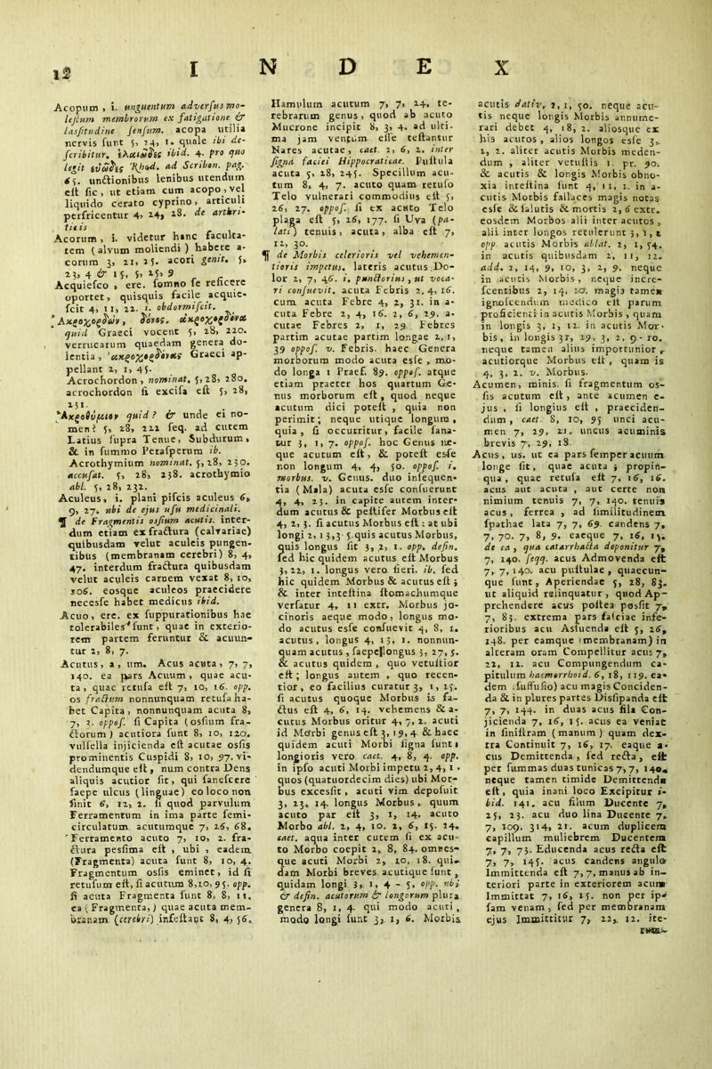 Acopum, i. unguentum adverfus mo~ lejcum membrorum ex fatigatione & lasfitudine Jenfum. acopa utilia nervis furit 5, 14, 1. quale ibi de- fer ibitur. tAeuSht ibid. 4- pro quo legit svcohs 'Kfod. ad Scribon. pag. 6y unitionibus lenibus utendum e It fic, ut etiam cum acopo, vel liquido cerato cyprino, articuli perfricentur 4> i4j ^‘ urthm- tie is Acorum , i. videtur hanc faculta- tem ( alvum moliendi ) habete a- corum 3, 2i, 2f. acori genit. y, 23, 4 & 1 i, f> 9 , _ Acquiefco > ere. fomno fe reficere oportet, quisquis facile acquie- fcit 4, 1 1, 22. i■ obdormifcit. * Axgofcog&uv , S'otts. oiugo^tgobvet tjuid Graeci vocent 5, 28, 220. verrucarum quaedam genera do- lentia , 'cixgo%*guttus Graeci ap- pellant 2, i, 45. Acrochordon, nominat, 5,28, 280. acrochordon fi excifa eft 5, 28, iit *Axgoiv(/.tn quid ? & unde ei no- men? 5, 28, 212 feq. ad cutem Latius fupra Tenue, Subdurum, & in fumrao Perafpernm ib. Acrothymium nominat. 5,18, 250. accufat. y, 28, 238. acrothymio abi. 5, 28, 232. Aculeus, i. plani pifcis aculeus 6t 9, 27. ubi de ejus ufu medicinali. ®J de Fragmentis osfium acutis, inter- dum etiam ex fraftura (calvariae) quibusdam vehit aculeis pungen- tibus (membranam cerebri) 8, 4, 47. interdum fractura quibusdam velut aculeis carnem vexat 8, 10, *o6. eosque aculeos praecidere necesfe habet medicus ibid. Acuo, ere. ex fuppurationibus hae tolerabiles*funt, quae in exterio- rem partem feruntur & acuun- tur 2, 8, 7. Acutus, a, um. Acus acuta, 7, 7, 140. ea pars Acuum, quae acu- ta, quae rttufa eft 7, 10, 16. opp. os frattum nonnunquam retufa ha- bet Capita, nonnunquam acuta 8, 7, x. oppof. fi Capita (osfium fra- ctorum ) acutiora funt 8, 10, 120. vulfella injicienda eft acutae osfis prominentis Cuspidi 8, 10, 97. vi- dendumque eft, num contra Dens aliquis acutior fit, qui fanefcere faepe ulcus (linguae) eo loco non finit 6’, i2, 2. fi quod parvulum Ferramentum in ima parte femi- circulatum acutumque 7, 16, 68, 'Ferramento acuto 7, 10, 2. fra- ftura pesfima eft , ubi , eadem. (Fragmenta) acuta funt 8, 10, 4. Fragmentum osfis eminet, id fi retufum eft, fi acutum 8,10, 95. opp. fi acuta Fragmenta funt 8, 8, 11. ea ( Fragmenta,) quae acuta mem- branam (cerebri) infeftapc 8, 4, 56, Hamulum acutum 7, 7, 24, te- rebrarum genus, quod ab acuto Mucrone incipit 8, 3, 4. ad ulci. ma jam ventum efle teftantur Nares acutae, caet. i, 6, 2, inter figna faciei Hippocratieae. Puftula acuta 5, 18, 245. Specillum acu- tum 8, 4, 7. acuto quam retufo Telo vulnerari commodius eit 5, 26, 27. oppof. fi tx aCHto Telo plaga eft 5, 26, 177. fi Uva (pa- lati) tenuis, acuta, alba eft 7, 12, 30. de Morbis celerioris vel vehemen- tioris impetus, lateris acutus Do- lor 2, 7, 46. i. puntforius , ut voca- ri confuevit. acuta Febris 2.4,16. cum acuta Febre 4, 2, 31. in a- cuta Febre 2, 4, 16. 2, 6, 29. a- cutae Febres 2, 1, 29 Febres partim acutae partim longae 2, 1, 39 oppof. v. Febris, haec Genera morborum modo acuta esfe , mo- do longa 1 Praef. 89. oppof. atque etiam praeter hos quartum Ge- nus morborum eft, quod neque acutum dici poteft , quia non perimit; neque utique longum, quia, fi occurritur, facile fana- tur 3, 1,7. oppof. hoc Genus ne- que acutum eft, & poteft esfe non longum 4, 4, 50. oppof. i. morbus, v. Genus, duo infequen- tia (Mala) acuta esfe confuerunt 4, 4, 23. in capite autem inter- dum acutus & peltifer Morbus eft 4, 2, 3. fi acutus Morbus eft: at ubi longi 2, 13,3 y.quis acutus Morbus, quis longus fit 3, ,2, 1. opp. defin. fed hic quidem acutus eft Morbus 3,22, i. longus vero fieri, ib. fed hic quidem Morbus & acutus eft ; & inter inteftina ftomachumque verfatur 4, 11 extr. Morbus jo- cinoris aeque modo, longus mo- do acutus esfe confuevit 4, 8, t, acutus, longus 4, 15, 1. nonnun- quam acutus, faepe|longus 3, 27, j. cc acutus quidem , quo vetuitior eft; longus autem , quo recen- tior, eo facilius curatur 3, 1, xy. fi acutus quoque Morbus is fa- ftus eft 4, 6, 14. vehemens & a- cutus Morbus oritur 4, 7, 2. acuti id Mcfrbi genus eft 3, 19, 4 & haec quidem acuti Morbi figna funti longioris vero caet. 4, 8, 4. opp. in ipfo acuti Morbi impetu 2, 4, 1 . quos (quatuordecim dies) ubi Mor- bus excesilt, acuti vim depoluit 3, 23, 14. longus Morbus, quum acuto par eft 3, 1, 14* acuto Morbo abi. 2, 4, io. x, 6, 15. 24, eaet. aqua inter cutem fi ex acu- to Morbo coepit 2, 8, 84. omres- que acuti Morbi 2, 10, 18. qui* data Morbi breves acutique funt , quidam longi 3,, 1, 4 - 5, opp. ubi & defin. acutorum ir longorum plura genera 8, x, 4. qui modo acuti, modo longi funt 3, 1, 6. Morbis acutis dativr 2,1, 70. neque acu- tis neque longis Morbis annume- rari debet 4, 18, 2. aliosque tx his acutos, alios longos esfe 3, i, 2. alicer acutis Morbis meden- dum , aliter vetullis 1. pr. 90. & acutis & longis Morbis obno- xia inteftina hint 4, 1 1, 1. in a- cutis Morbis fallaces magis notas esfe & falutis & mortis 2, 6 extr. eosdem Morbos alii inter acutos , alii inter longos retulerunt 3,1,2 opp acutis Morbis ablat. 2, 1, 34. in acutis quibusdam 2, 11, 11. add. 1, 14, 9, io, 3, 2, 9. neque in acutis Morbis , neque incre- fcentibus 2, 14. i.cr. magis tamen ignolcenduin medico elt parum proficienti in acutis Morbis , quam in longis 3, 1, 12. in acutis Mor- bis, in longis 31, 19, 3, 2, 9- 10. neque tamen alius importunior r acutiorque Morbus eft , quam is 4, 3, 2. v. Morbus. Acumen, minis, fi fragmentum os- fis acutum eft, ante acumen e- jus , fi longius eft , praeciden- dum , caet. 8, 10, 95 unci acu- men 7, 29, ri. uncus acuminis brevis 7, 29, 18. Acus, us. ut ea pars femperacuum longe lit, quae acuta ; propin- qua, quae retufa eft 7, 16, 16. acus aut acuta , aut certe non nimium tenuis 7, 7, 140. tenuis acus, ferrea , ad limilitudinem. fpathae lata 7, 7, 69. candens 7, 7. 70. 7, 8, 9. eaeque 7, 16, 1 y. de ea , qua catarrhatta deponitur jt 7, 140. feqq. acus Admovenda eft 7, 7, 140. acu puftulae , quaecun- que funt. Aperiendae y, 28, 83. ut aliquid rsiinquatur, quod Ap- prehendere acus poftea posfit jv 7, 85. extrema pars falciae infe- rioribus acu Astuenda eft y, 26, 148. per eamque imembranam) in alteram oram Compellitur acus 7» 22, 12. acu Compungendum ca- pitulum haemorrhoid. 6, 18, 119. ea- dem ifuffufio) acu magis Conciden- da 8l in plures partes Disfipanda elt 7, 7, 144. in duas acus fila Con- jicienda 7, 16, 1 y. acus ea veniat in finiltram (manum) quam dex- tra Continuit 7, 16, 17, eaque a• cus Demittenda , fed retta, eft per fitmmas duas tunicas 7,7, 140« neque tamen timide Demittenda eft, quia inani loco Excipitur <• bid. 141. acu filum Ducente 7» 23, 23. acu duo lina Ducente 7, 7, 109. 314, 21. acum duplicem capillum muliebrem Ducentem 7, 7, 73. Educenda acus reda eft 7, 7, 145. acus candens angulo immittenda eft 7, 7, manus ab in- teriori parte in exteriorem acuna Immittat 7, 16, ly. non pet ip-1 fam venam , fed per membranam ejus Immittitur 7, 22,. 12. ite- EWR5-