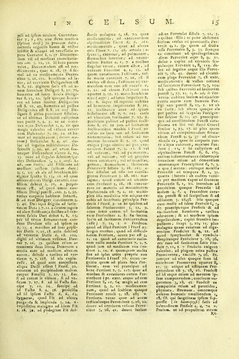 C E L S U M. 1$ pili ad ipfum oculum Convertan- tur 7,7, 6y. uno flexu modico (fpinae dor/i) in pronum dato, caeteris negociis homo & redtus i nil It i t & a lio qui ad necelfaria o- pera Curvatur S, i, 57 Decurren- dum elt ad modicas exercitatio- nes diet. 3, 11» 51. Si haec parum valet , Decurrendum elt ad me- dicamenta , quae 6, 18, 57 Ii fe- mel ad ea medicamenta Decur- ritur t, 2.6, 101. brachium ad la- tus , ad cervicem Deligandum elt 8, 8, 16. digitum fatis elt ad li- num ftirculum Deligari 8, to, 72.,. humerus ad latus falcia Delige- tur 8, iy, 22. ipfe quoque hume- rus ad latus leniter Deligandus elt 8, io, 49, humerus ad pedtus Deligandus e ft 8, 8, 10 coaj De- ligare li altius penetrant filtulae, ut ad ultimas Demitti collyrium non poslit 7, 4, 1. ne ad cervi- ces aqua Defcendat 1,4, 10 quo magis calculus ad \clicae cervi- cem Defcendat 7, 16, 14 ut hu- mor ad membranam ( duram ma- trem ) Defcendat 8, 4, 4<J\ do- lor ad inguina telticulosque De- fcendic 3, i£, 46. ad uram fau- cesque Defcendunt ulcera 6, n, 13. nunc ad lingulas febrium fpe- cies Defcendam 1, 3, 1 ton/. A- ad, cum Verbis, alii Differunt ad mediam nodtem (cibum dare) 3,, 3, zo. ab ala ad brachium. Di- rigitur fpatha 8, 13, 10 ad quas obfervatior.es Dirigi curantis cou- filium debeat z, 10, 4 perpe- tuum elt, ad quod omne con- filium Dirigi poteft , citet. 3, 5, 30. totius corporis habitum intueri, & ad eum Dirigere curationem 3, 5, 40. Do: aqua ftigida ad lacie ■ tatem Data 3,7, zi. a dextro juguio ad alam finiitramja fir.iltroad dex- tram fafeia Dari debet 8, 8, 1 3. per id tenue ferramentum can- dens Dandum efle ad ipfum os 7, 11, 4 manibus ad fuos popli- tes Datis 7, zo, z8. anfis ifafciae) ad ventrem Datis 6, 18. 100. digiti ad ultimam veficam Dan- tur 7, 16, 39. quidam etiam a- tramento duas lineas Duxerunt a media aure ad mediam alteram aurem, deinde a naribus ad ver- ticem 7, 7, 168, id ufu explo- rafle , ad quod ante conjefhira aliqua Ducti elfent 1 Praef. 30. ceratum ad recipiendum malum corpus Emollit 7, 27, 15. Eo: fi ad cutem it vitium , li ad ve- ficam 7, 27, 8 ad id Fa£la for- cipe 7, iz, Z4. forcipe ad id Fa£lo 8, 4, 3S. penicillo ad id ipfum Eafto 6, 6, 63. t quod Fit ad ulcera purganda & implenda 5, Z4, 6 • expeditius malagma ad idem Fit i, 18, 5i. ad podagram Fit Ari- ftor.is malagma 3, 18, 7a quae medicamenta , ad txtenuandam alpritudinem Fiunt 6, 6, 161. medicamentis , qnae ad ulcera oris Fiunt 7, iz, 4S. artetia ( a- fpera), exterior, ad pulmonem , Itcmaehns interior, ad ventri- culum Fertur 4, 1, 7. a renibus lingulae venae , colore alb..e , ad velicam Feruntur 4, 1, 35- quam curationem Feltinare, nul- lo modo convenit 7, zS, 18 fi exeius eft dens , Feltinare ad exi- mendum eum non elt necelle 6, 9, 21. ad vinum Fchirare non oportet 3, 19, 15. manu brachium e 1 iis ( acori ) ad latus Impellere 8, 13, 6. 1’upcr id repente cubitus ad humerum Impellendus 8, 16, 11 Inclinanda acus ad ipjam liufiiflonein elt 7, 7, 143 cutis ad vinculum lncfinatur 7, Z3, 6. paululum pollice ad pectus Incli- nato 8, 10, 39 jam ad Unitatem Inclinantibus moibis 1 Praei. 90 callus eo loco non ad Unitatem tantummodo , fed etiam ad tu- morem Incresti: 8, 5, 17. quod exigua f'laga oiutius ad pus evo- candum Pateat 7, z, 1 3. fi vel ad velicam, vel ad pulmonem* vel ad vulvam , vel ad grandes venas arteriasve , vel ad maxillas, guttur, liomachum , thoracem Penetravit fiitula 5, z8, 11,5. a- liae hitulae ad olla aut carcila- ginem Penetrant 3. z8, i£i. ma- lagma , quod cutem ad cicatri- cem Perducit 3, 18, 18 concur- rens eo materia ad maturitatem Perducenda eli 7, z, 10 multi- plex ilia medicina vix aiiquoc ex■ nobis ad lenectutis principia Per- ducit I Praef 9 ne hi quidem ad falutem Perducentur 3, zi, 9. aqua inter cutem ad Unitatem raro Perducitur z, 8, Sq.-locum lyc'0 ad Unitatem Perducendum ( efle j 7, 11, 3 v Perduco, quod ad illud Pertinet I Praef 93. longus morbus , quod ad difficul- tatem Pertinet, acuto par eft 3, 1, 14. quod ad curationis ratio- nem nullo modo Pertinet ys z, 7. quod jam ad medicum non Per- tinet z, 14, 6. quamquam multa lint ad iplas artes proprie non Pertinentia I Praef 77. cuius co- gnitio quum ad plura loca Per- tineat , tum vel praecipue ad hunc Pertinet 7, 7, 117. quae ad morbos & curationes eorum Per- tinebunt I pr. extr. aeque ad rem Pertinet 8, 10, 64. magis ad rem Pertinet 3, z, 11. medicamen- tum , quod ad fcabiem quoque Pertinete retuli y, 28, 283 v. Pertineo, venae quae ad anum telticiilosque Perveniunt y, 26, 22. donec ad cervicem vefleae Perve nitur 7, 26, 41. donec furfum ados Perveniat fiftula 7, 11, 3, a quibus liliis) ac pube abdomen furfum verfus ad praecordia Per- venit 4, i, 39, quum ad fradt* offa Pervenero 8, 3, 33. fereque ea curatione ad quadragefimum diem Perveniet aeger 8, 9, 21. dolor a capite ad cervices fca- pulasque Pervenit z, 8, 114. do- lor ad inguina atque ilia Perve- nit 7, 18» 42. donec ad cicatri- cem plaga Perveniat 7, 28 extr. medicamentis & vidlus ratione ad fanitatem Perveniunt 7,7, 154. fub quibus Perveniri ad lanitatem poteft 7, 27, iy. v. A- ad. it Per- venio. cubitus furfum ad ejusdem partis aurem cum humero Por- rgi non poteft 8, iy, 2. ut ab eo (olle; fub altera quoque ala per pedtus ad icaptilas Porrigan- tur faiciae 8, :o, 47. praecipue- que ad emolliendum Poteft cata- piasma ex lini vel foeni Graeci femine 2, 33, 17. id plus quam vinum ad comprimendum Itonia- chum Poteft 4, y, 37 ad discu- tienda ea , quae in corporis par- te aliqua coierunt, maxime Pos- lunt y 11, 1 id collyrium ad alpritudinem Poteft G-. 6, 1C9. aurium inflammationes doloresque interdum etiam ad dementiam inortemqire Praecipitant 6, 7, 3. a quo ( mento i utrinque maxilla Procedit ad tempora 8, 1, 32. quarta (lutura) ab eodem verti- ce per medium caput ad frontem Proecedit 8, i, lo. interdum ad perniciem quoque Procedit id malum 4, 6, 4 Procedere cura- tio poteft & ad fcalpellum & ad ultionem y, 28,3s. iris quoque cum meile ad idem Proficit 6, 7, 67 praecipueque Proficit & ad excitandum hominem , naribus admotum ; & ad morbum iplum depellendum, capiti frontiveim- pofitum , finapi 3, 20, iy. plus malagma quam ceratum ad dige- rendum Proficiet 8, 9, 22. ad quod fymphoniae & cymbala Itrepitusque Proficiunt 3, 18, 36. res raro ad fanitatem fatis Pro- ficit 7, 11, 2. t Proficio, exiguus calculus, ad plagam urina poltea Promovente, excidit 7,26, 82. jamque ad ufus quoque fuos id memorum Promovere oportet 8* 11, 3y. utique ad ultionem Pro- perandum eft y, 28, 16. Prodelt ad id atque etiam ad mentem ip- fam componendam , crocinum un- guentum 3, i8, 42. Prodelt ea compoiitio etiam ad parotidas, pbymata , Itrumam , omnemque coitum humoris emolliendum y, 18, 68. qui fanguinem ipfum fup- p re flit ( in haernoptyfi) fatis ad valetudinem Frofuit 4, 4, 74. n. Profnm. Kt ad propofinim meum