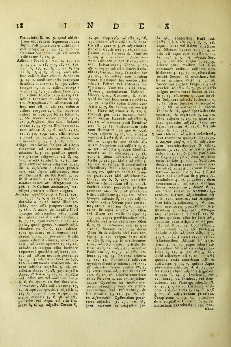 Periculofe. 8, 10, 9. quod 11bi fa* dum elt, eadem fequuntur, quae fupra Poft curationem adhibenda esle propoiTui 7, 30, 13. Sub in- flammatione periculofe vis nervis adhibetur 8, 10, 9. Adhuc 1 Praef. 4. 71. 2, 17, JO. 3, 4, 51. 3, 18, 7. 5, 28, 55. 170. 171. 6, iS, 30. 8, 1, 77. 8, 10, 11. 8, 13, 4. 8, 20, 24. caet. ad- huc calidis dare cibum & vinum 3, 14, 5. medicamentis purgatum & adhuc inanem 2, 8, 130. adhuc integer 1, 10, 1. adhuc integris viribus 3, 2, 13, adhuc fana 7,2, 21 adhuc tenero callo S, 10, 123. adhuc tenerum membrum 8, 10, 11. intcrpofitum : fi alienatum ad- huc non elt 3, 26. 117. robufto adhuc corpore 2, 7, 63. manente adhuc in corpore folita febre 2, 7, 66. teneri adhuc pueri 2, 1, 42. pojlpofitum fuae voci : fudanti adhuc 1, 3, 17. os illo loco tene, rum adhuc 8, 9, 6. conf. 2, 17, 12. 8, 10, 109. caet. nihil adhuc 1 Praef. 31. 2, 26, 1. adhuc non 1. nondum 2, 15, 1. J. 26, 117. Adigo, exciforius fcalper ab altero foramine ad alterum malleolo adadus 8, 3, 17. paxillus quoti* die plenior adigendus elt 8, io> 110. adacta terebra 8, 2, 17. hu- mor clyltere intus adigetur 7,27, fb injiciatur : plura quidem vett. odd. legunt adjicietur. Jient ap. Columell. de Re Ruft. 3, 10 & de Arbor, c 24 adjicito; Fai- oiolatus tamen ap. Morgagnum E» fijl. 3. in Celfum animadverf xi. ubique praeferre videtur adigere. Adjicio, oppef. • demo 1 Praef. 101. i) 3- 77- i» 9» 4- U 1 !• *• «Ppof- detraho 6, 6, 28. nunc illud ad- jicio , non effe properandum 7, 7, 180. i. addo, de maxilla illud quoque adjiciendum elt, quod humidus cibus diu asfumendusfit 5, 7, 22. quotiescunque non ad- jicio, quod genus humoris adji- ciendum fit 6, 6, 131. adjece- runt quidam, ut fummum inci- derent ‘7, 14, 22. fine caftt: fi cibi minus asfumfit aliquis, quam de- buit, adjicere oportet 3, 22, 13. deinde ab exiguo cibo incipere (oportet) quotidie adjicere, do- nec ad juftum modum perveniat 3, 22, 14. adjicitur Acetum 6,6, 120 in componendo medicamento A- ceto fubinde adjedo 3, 1S, 47, adjedo Aceto 3, 28, 303. adjedo Aceto & Nitro 3, 23, 24. adjedo vel Albo ovi vel muliebri Lade 6, 6, 62. quum ex fimilibus Alia demantur, Alia adjiciantur3, 1 7, 2. Aliquibus quotidie adjedis 4, 6. adjiciendum Aliquid ex media materia 3, 6, 38 adjeda paulatim vel Aqua vel alio Jlu- sacie 6, t, 49. adjedo Cerato 8S 4, 40. Cupresfo 'adjeda 3, 26, 237 iisdem adis adjicienda cura- tio elt , quae 7, 5, 37. adjiciuntur- que olei Cyathitres 3, 28, 260. ad- jiciunturque Dolores &. Vomitus 7, 20, 4. i. accedunt , firr.ul inci- dunt. adjicere debet Exercitatio- nes, Fricationes , Cibos 3. 22, 49- 1. augere adi edis Exercitatio- nibus , Undionibus , Fricationibus 3 > 2.2, 20 aeltas non quideta vac“t plerisque his motbis , fed adjicit Febres vel ardentes vel tertianas, Vomitus, alvi Deje diones , auricularum Dolores , Dlcera oris, Cancros, & quic- quid Suciore hominem refolvit 2, •>17 adjedis rofae Foliis con- tritis 6y 7, 80. eadem ratione tri- ta. Haec adjiciuntur 6, 10, 8. extendi per duas manus, inter- dum etiam Habenis adjedis 8, id, 10. adjiciuntur pasfi Heminae tres 6, 7, 3j. adjiciendum esfc eum Humorem, ex quo 6, 7,26. Lade adjedo 3, 22, 34. adjedo muliebri Lade 6, 6, 62. omne au- xilium corporis aut demit ali- quam Materiam aut adjicit 2, 9, 4- opp, adjedis quoque Medica- mentis ad id efficacibus 5, 28, 204. », Jimnl adbibitis, adjedo Melie 3, 21, 54. Meile adjedo f, 27, 61. 6, 18, 33. fi amaritudine offenditur. Mei adjiciendum elt J» 27, 23. quidam contrito femi- ne portulacae Mei adjiciunt ea- tenus, ne 6, 6, 217. paulatim Merum adjiciendum elt 4, 11, ib. ducitur alvus percolato ptifanae cremore caet. lie , ut praeterea Nihil adjiciatur 4, 13, 10. Nitro quoque adjedo 8, 11,33. adjici- turque vetus Oleum pati portio- ne, atque Acetum 6, 6, 120. a- crior fit aqua adjedo vel Oleo vel Nitro vel Melie quoque 2, 11, 22. caput perfricandum elt, adjedo vel irino vel laureo Oleo 6, 7, 77* adhibito , cum. in qua ( aqua ) foenum Graecum deco- dura fit & adjeda olei Pars ter- tia 4, 3, 17, exigua Parte olei adjeda 8, io, 29. id medicamen- tum , adjedo Pasfo , piiiilio fe- ritur 6, 7, 25. adjicitur myrrhne Paululum 3, 21, 3. adjeda Po- lenta 3, 19, 14. Polenta adjeda 4, 11, 14 Pondusque adjicere myrrhae dimidio minus 3, 28, 141. & adjicitur tritae casliae P*, 3, 23 extr tum adjicitur thuris P* caet. 6, to, 16. adjedo contritae rofae Pulvere 4, 20, 13. adjicien- daque Quaedam ex media ma- teria, praecipue vero ex prima Cerebellum vel Pifciculus , & his Similia 3, 22, 33. in ci- bis asfumendis. Quibusdam prae- terea adjedis 3, 23, 19. id, amarunt in v£gyptia fa- ba eft, conteritur Roll md- jeda (/. e. oleo rof.) 6, 7, 18. aqua , quae vel Salem adjedunt vel Nitrum habeat 7, zi, 14. a» eris elt aqua Sale adjedo 2, 11, 21. conf. 3, 9, 14. adjedo Ser- pyllo Similive aliquo 3, 18, 29. offerre potui mullum caet. 11 id commode celfit , adjicere Sor- bitionem 4, 13, 13- adjedo etiam intubi Succo , & menthae , fed hujus minima Parte 4, 3, 36. Succo aut herbae fanguinalis aut acaciae adjedo 6, 7, 57. adjedis exiguo modo rutae Succo & Pas- fo 5, 23, 16. ovum quoque forbi- le Sulphure adjedo forbeatur 4, 4, di. aliae Suturae adjiciendae. 7, 7, 88. adjicitutque in vicem Vinum & id, quod fpecialiterfic vocatur, & myrteum 5, 24, 10. Vino adjedo 5, 27, 77. quae rur- fus , paulatim adjedo Vino au- Itero , teruntur 6, 14, 6. Vis ad- jeda 8, 17. extr. cum Dativo : adjicitur celeritati » ficut tormento quoque , fi 7, 4, 34, i. augetur, conf. 7, 21,6. adjicien- dum exercitationibus & cibis» donec 3, 21, 46. adjicitur peri, culo, fi.4, 13, 6. potio paulo an- te frigus ( in febre) data multum malo adjicit 3, ii, 2. Soltratus duobus iisdem (caufis herniae um- bilicalis ) adjecit , carnem ibi in- terdum increfcere 7, 14, 5 i. ad didit, cui adjedum fit piperis A- cetabulum 4, 17, 3. quibus , dum conteruntur , adjicitur Acetum quam acerrimum , donec 6, 7, 40. irino interdum Acetum, in- terdum Nitrum adjiciendum eft 6, 6, 210. acetum , cui Aliquan- tum falis fit adjedum 7, td, 100. non mediocres profesfores Ali- quantum ei difciplinae (chirurgi- eae) adjecerunt 7 Praef 11. & primo quidem cibo ita fatis eft» fecundo vero Aliquid adjici p0t- eit , vel Olus , vel Conchylium , vel Pomum 3, 6, 36 paulatim deinde cibis adjicere Aliquid'7, 30, 7. cui, (oleo) aeque ex ca- lefacientibus Aliquid fit adje- ftum 3, i2, 15. eique (oleo) ad- jiciendum Aliquid ex calefacien- tibus 3, 11, 4. cui mellis Ali- quid adjectum eft 3, 10. ut lada quooue rede contritum Allium adjiciatur 4, 12, 7. quibus Aqua pluviatilis adjicitur d, 6, 57. Ia- ler terere eique adjicere frigidam Aquam 6, 14, 9. lenticula , cui. vel Beta, vel Intubus, vel Ara- bubeja, vel Plantago adjeda eft 2, 31, 3 oleo ad fridiones adji- cere Calefacientia 3, 16, 6 conf. 3, 22, 16. adjiciendum prioribus Cataplasma 7, 19, 42 adjicien» dum emplaftro Ceratum 8, 4, Jl. matutinae exercitationi non pro- tinus.
